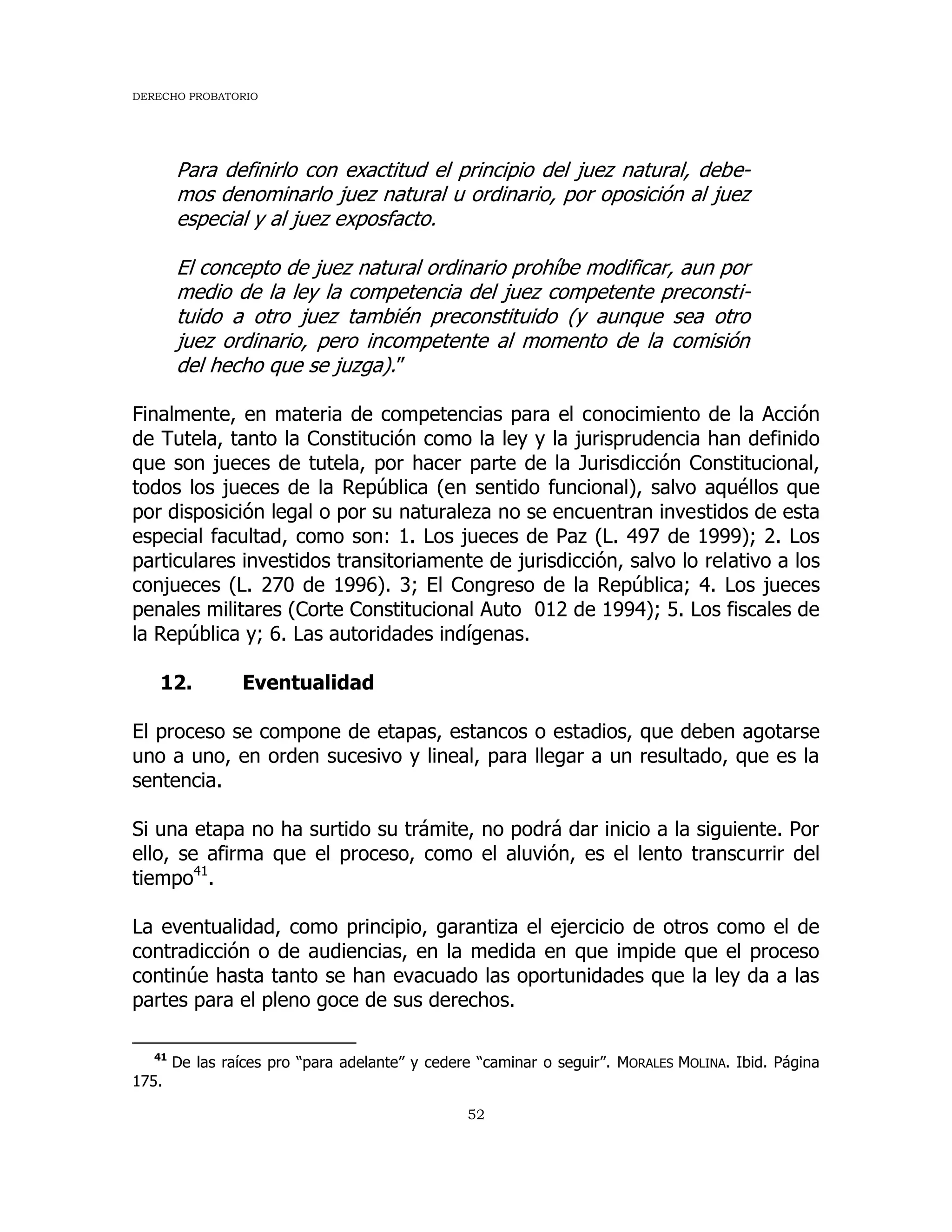 DERECHO PROBATORIO
52
Para definirlo con exactitud el principio del juez natural, debe-
mos denominarlo juez natural u ordinario, por oposición al juez
especial y al juez exposfacto.
El concepto de juez natural ordinario prohíbe modificar, aun por
medio de la ley la competencia del juez competente preconsti-
tuido a otro juez también preconstituido (y aunque sea otro
juez ordinario, pero incompetente al momento de la comisión
del hecho que se juzga).”
Finalmente, en materia de competencias para el conocimiento de la Acción
de Tutela, tanto la Constitución como la ley y la jurisprudencia han definido
que son jueces de tutela, por hacer parte de la Jurisdicción Constitucional,
todos los jueces de la República (en sentido funcional), salvo aquéllos que
por disposición legal o por su naturaleza no se encuentran investidos de esta
especial facultad, como son: 1. Los jueces de Paz (L. 497 de 1999); 2. Los
particulares investidos transitoriamente de jurisdicción, salvo lo relativo a los
conjueces (L. 270 de 1996). 3; El Congreso de la República; 4. Los jueces
penales militares (Corte Constitucional Auto 012 de 1994); 5. Los fiscales de
la República y; 6. Las autoridades indígenas.
12. Eventualidad
El proceso se compone de etapas, estancos o estadios, que deben agotarse
uno a uno, en orden sucesivo y lineal, para llegar a un resultado, que es la
sentencia.
Si una etapa no ha surtido su trámite, no podrá dar inicio a la siguiente. Por
ello, se afirma que el proceso, como el aluvión, es el lento transcurrir del
tiempo41
.
La eventualidad, como principio, garantiza el ejercicio de otros como el de
contradicción o de audiencias, en la medida en que impide que el proceso
continúe hasta tanto se han evacuado las oportunidades que la ley da a las
partes para el pleno goce de sus derechos.
41
De las raíces pro “para adelante” y cedere “caminar o seguir”. MORALES MOLINA. Ibid. Página
175.
 