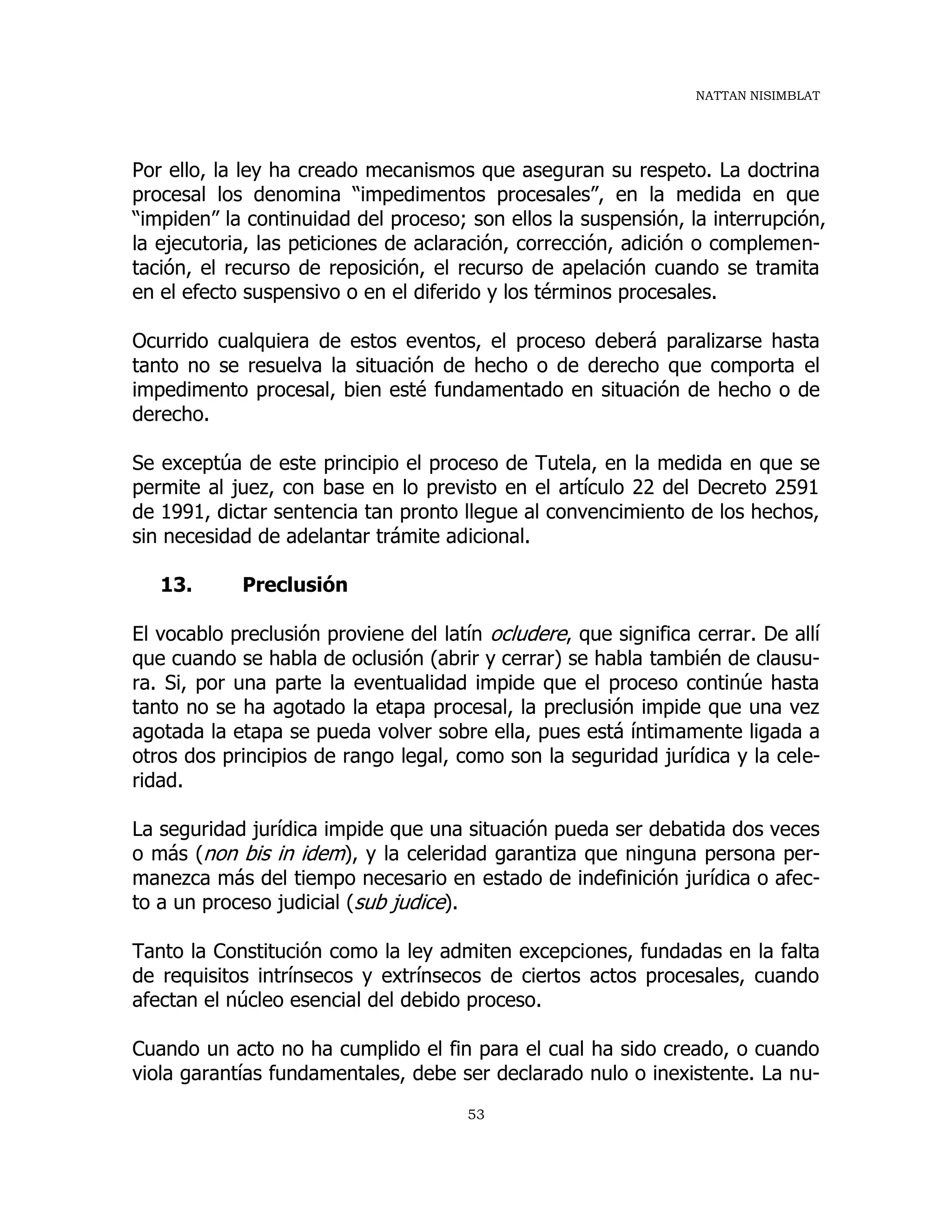 NATTAN NISIMBLAT
53
Por ello, la ley ha creado mecanismos que aseguran su respeto. La doctrina
procesal los denomina “impedimentos procesales”, en la medida en que
“impiden” la continuidad del proceso; son ellos la suspensión, la interrupción,
la ejecutoria, las peticiones de aclaración, corrección, adición o complemen-
tación, el recurso de reposición, el recurso de apelación cuando se tramita
en el efecto suspensivo o en el diferido y los términos procesales.
Ocurrido cualquiera de estos eventos, el proceso deberá paralizarse hasta
tanto no se resuelva la situación de hecho o de derecho que comporta el
impedimento procesal, bien esté fundamentado en situación de hecho o de
derecho.
Se exceptúa de este principio el proceso de Tutela, en la medida en que se
permite al juez, con base en lo previsto en el artículo 22 del Decreto 2591
de 1991, dictar sentencia tan pronto llegue al convencimiento de los hechos,
sin necesidad de adelantar trámite adicional.
13. Preclusión
El vocablo preclusión proviene del latín ocludere, que significa cerrar. De allí
que cuando se habla de oclusión (abrir y cerrar) se habla también de clausu-
ra. Si, por una parte la eventualidad impide que el proceso continúe hasta
tanto no se ha agotado la etapa procesal, la preclusión impide que una vez
agotada la etapa se pueda volver sobre ella, pues está íntimamente ligada a
otros dos principios de rango legal, como son la seguridad jurídica y la cele-
ridad.
La seguridad jurídica impide que una situación pueda ser debatida dos veces
o más (non bis in idem), y la celeridad garantiza que ninguna persona per-
manezca más del tiempo necesario en estado de indefinición jurídica o afec-
to a un proceso judicial (sub judice).
Tanto la Constitución como la ley admiten excepciones, fundadas en la falta
de requisitos intrínsecos y extrínsecos de ciertos actos procesales, cuando
afectan el núcleo esencial del debido proceso.
Cuando un acto no ha cumplido el fin para el cual ha sido creado, o cuando
viola garantías fundamentales, debe ser declarado nulo o inexistente. La nu-
 