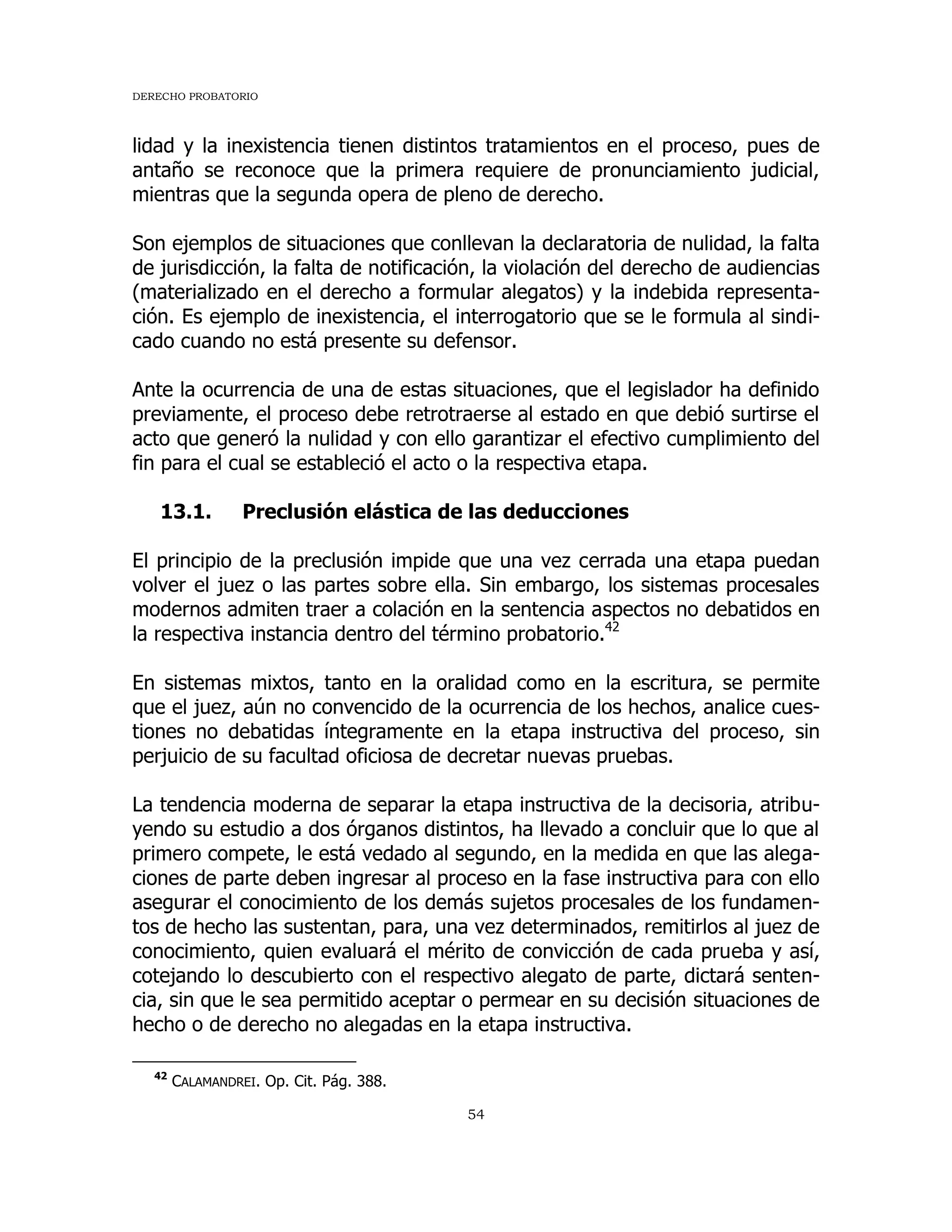 DERECHO PROBATORIO
54
lidad y la inexistencia tienen distintos tratamientos en el proceso, pues de
antaño se reconoce que la primera requiere de pronunciamiento judicial,
mientras que la segunda opera de pleno de derecho.
Son ejemplos de situaciones que conllevan la declaratoria de nulidad, la falta
de jurisdicción, la falta de notificación, la violación del derecho de audiencias
(materializado en el derecho a formular alegatos) y la indebida representa-
ción. Es ejemplo de inexistencia, el interrogatorio que se le formula al sindi-
cado cuando no está presente su defensor.
Ante la ocurrencia de una de estas situaciones, que el legislador ha definido
previamente, el proceso debe retrotraerse al estado en que debió surtirse el
acto que generó la nulidad y con ello garantizar el efectivo cumplimiento del
fin para el cual se estableció el acto o la respectiva etapa.
13.1. Preclusión elástica de las deducciones
El principio de la preclusión impide que una vez cerrada una etapa puedan
volver el juez o las partes sobre ella. Sin embargo, los sistemas procesales
modernos admiten traer a colación en la sentencia aspectos no debatidos en
la respectiva instancia dentro del término probatorio.42
En sistemas mixtos, tanto en la oralidad como en la escritura, se permite
que el juez, aún no convencido de la ocurrencia de los hechos, analice cues-
tiones no debatidas íntegramente en la etapa instructiva del proceso, sin
perjuicio de su facultad oficiosa de decretar nuevas pruebas.
La tendencia moderna de separar la etapa instructiva de la decisoria, atribu-
yendo su estudio a dos órganos distintos, ha llevado a concluir que lo que al
primero compete, le está vedado al segundo, en la medida en que las alega-
ciones de parte deben ingresar al proceso en la fase instructiva para con ello
asegurar el conocimiento de los demás sujetos procesales de los fundamen-
tos de hecho las sustentan, para, una vez determinados, remitirlos al juez de
conocimiento, quien evaluará el mérito de convicción de cada prueba y así,
cotejando lo descubierto con el respectivo alegato de parte, dictará senten-
cia, sin que le sea permitido aceptar o permear en su decisión situaciones de
hecho o de derecho no alegadas en la etapa instructiva.
42
CALAMANDREI. Op. Cit. Pág. 388.
 