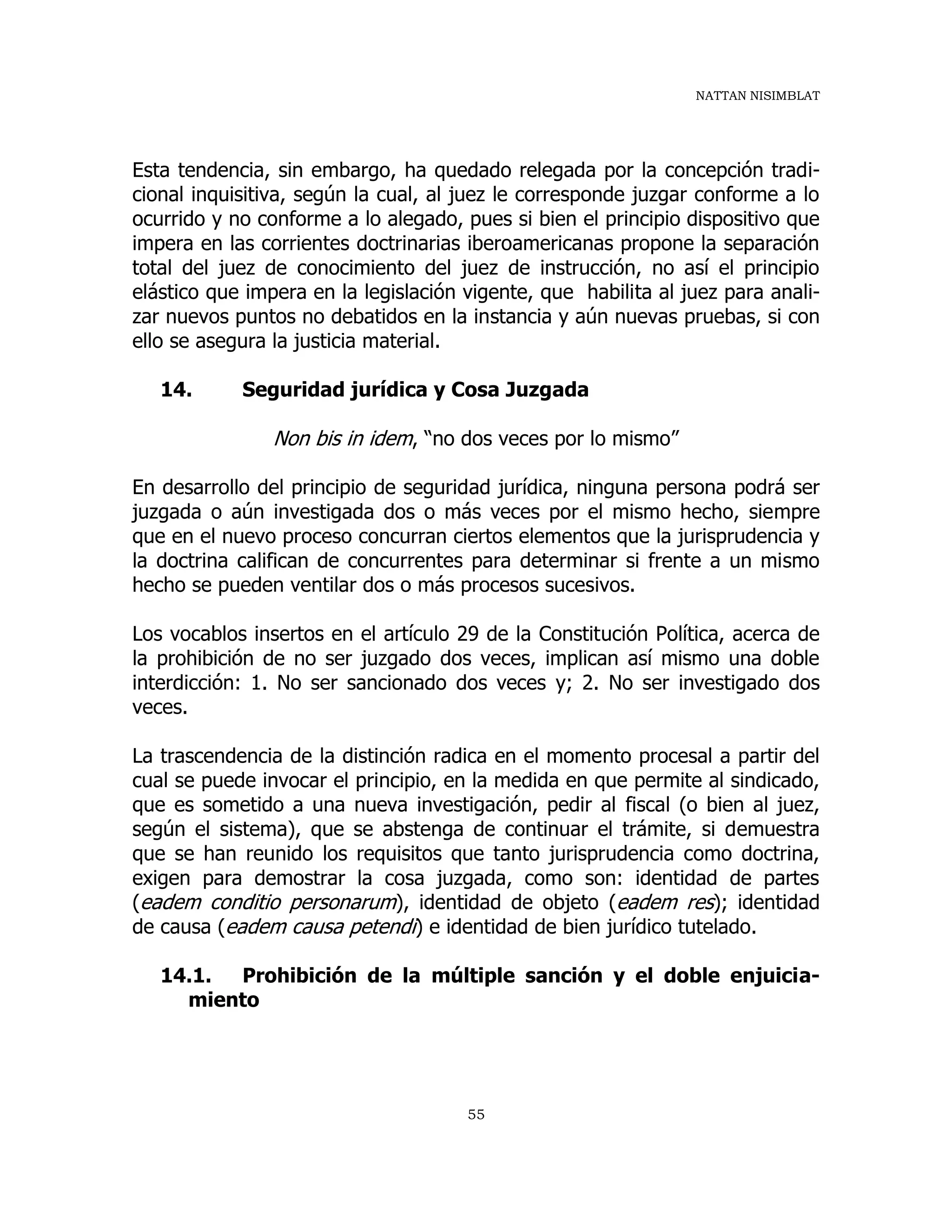 NATTAN NISIMBLAT
55
Esta tendencia, sin embargo, ha quedado relegada por la concepción tradi-
cional inquisitiva, según la cual, al juez le corresponde juzgar conforme a lo
ocurrido y no conforme a lo alegado, pues si bien el principio dispositivo que
impera en las corrientes doctrinarias iberoamericanas propone la separación
total del juez de conocimiento del juez de instrucción, no así el principio
elástico que impera en la legislación vigente, que habilita al juez para anali-
zar nuevos puntos no debatidos en la instancia y aún nuevas pruebas, si con
ello se asegura la justicia material.
14. Seguridad jurídica y Cosa Juzgada
Non bis in idem, “no dos veces por lo mismo”
En desarrollo del principio de seguridad jurídica, ninguna persona podrá ser
juzgada o aún investigada dos o más veces por el mismo hecho, siempre
que en el nuevo proceso concurran ciertos elementos que la jurisprudencia y
la doctrina califican de concurrentes para determinar si frente a un mismo
hecho se pueden ventilar dos o más procesos sucesivos.
Los vocablos insertos en el artículo 29 de la Constitución Política, acerca de
la prohibición de no ser juzgado dos veces, implican así mismo una doble
interdicción: 1. No ser sancionado dos veces y; 2. No ser investigado dos
veces.
La trascendencia de la distinción radica en el momento procesal a partir del
cual se puede invocar el principio, en la medida en que permite al sindicado,
que es sometido a una nueva investigación, pedir al fiscal (o bien al juez,
según el sistema), que se abstenga de continuar el trámite, si demuestra
que se han reunido los requisitos que tanto jurisprudencia como doctrina,
exigen para demostrar la cosa juzgada, como son: identidad de partes
(eadem conditio personarum), identidad de objeto (eadem res); identidad
de causa (eadem causa petendi) e identidad de bien jurídico tutelado.
14.1. Prohibición de la múltiple sanción y el doble enjuicia-
miento
 
