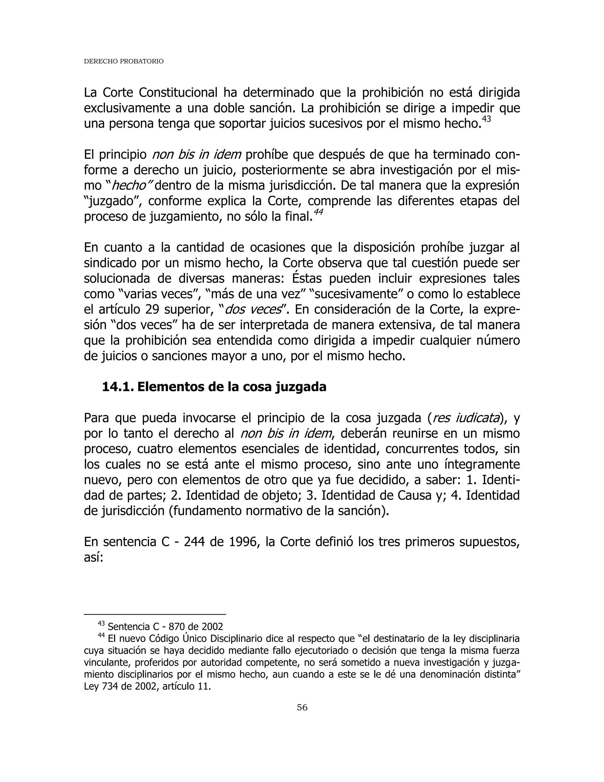 DERECHO PROBATORIO
56
La Corte Constitucional ha determinado que la prohibición no está dirigida
exclusivamente a una doble sanción. La prohibición se dirige a impedir que
una persona tenga que soportar juicios sucesivos por el mismo hecho.43
El principio non bis in idem prohíbe que después de que ha terminado con-
forme a derecho un juicio, posteriormente se abra investigación por el mis-
mo “hecho” dentro de la misma jurisdicción. De tal manera que la expresión
“juzgado”, conforme explica la Corte, comprende las diferentes etapas del
proceso de juzgamiento, no sólo la final.44
En cuanto a la cantidad de ocasiones que la disposición prohíbe juzgar al
sindicado por un mismo hecho, la Corte observa que tal cuestión puede ser
solucionada de diversas maneras: Éstas pueden incluir expresiones tales
como “varias veces”, “más de una vez” “sucesivamente” o como lo establece
el artículo 29 superior, “dos veces”. En consideración de la Corte, la expre-
sión “dos veces” ha de ser interpretada de manera extensiva, de tal manera
que la prohibición sea entendida como dirigida a impedir cualquier número
de juicios o sanciones mayor a uno, por el mismo hecho.
14.1. Elementos de la cosa juzgada
Para que pueda invocarse el principio de la cosa juzgada (res iudicata), y
por lo tanto el derecho al non bis in idem, deberán reunirse en un mismo
proceso, cuatro elementos esenciales de identidad, concurrentes todos, sin
los cuales no se está ante el mismo proceso, sino ante uno íntegramente
nuevo, pero con elementos de otro que ya fue decidido, a saber: 1. Identi-
dad de partes; 2. Identidad de objeto; 3. Identidad de Causa y; 4. Identidad
de jurisdicción (fundamento normativo de la sanción).
En sentencia C - 244 de 1996, la Corte definió los tres primeros supuestos,
así:
43
Sentencia C - 870 de 2002
44
El nuevo Código Único Disciplinario dice al respecto que “el destinatario de la ley disciplinaria
cuya situación se haya decidido mediante fallo ejecutoriado o decisión que tenga la misma fuerza
vinculante, proferidos por autoridad competente, no será sometido a nueva investigación y juzga-
miento disciplinarios por el mismo hecho, aun cuando a este se le dé una denominación distinta”
Ley 734 de 2002, artículo 11.
 