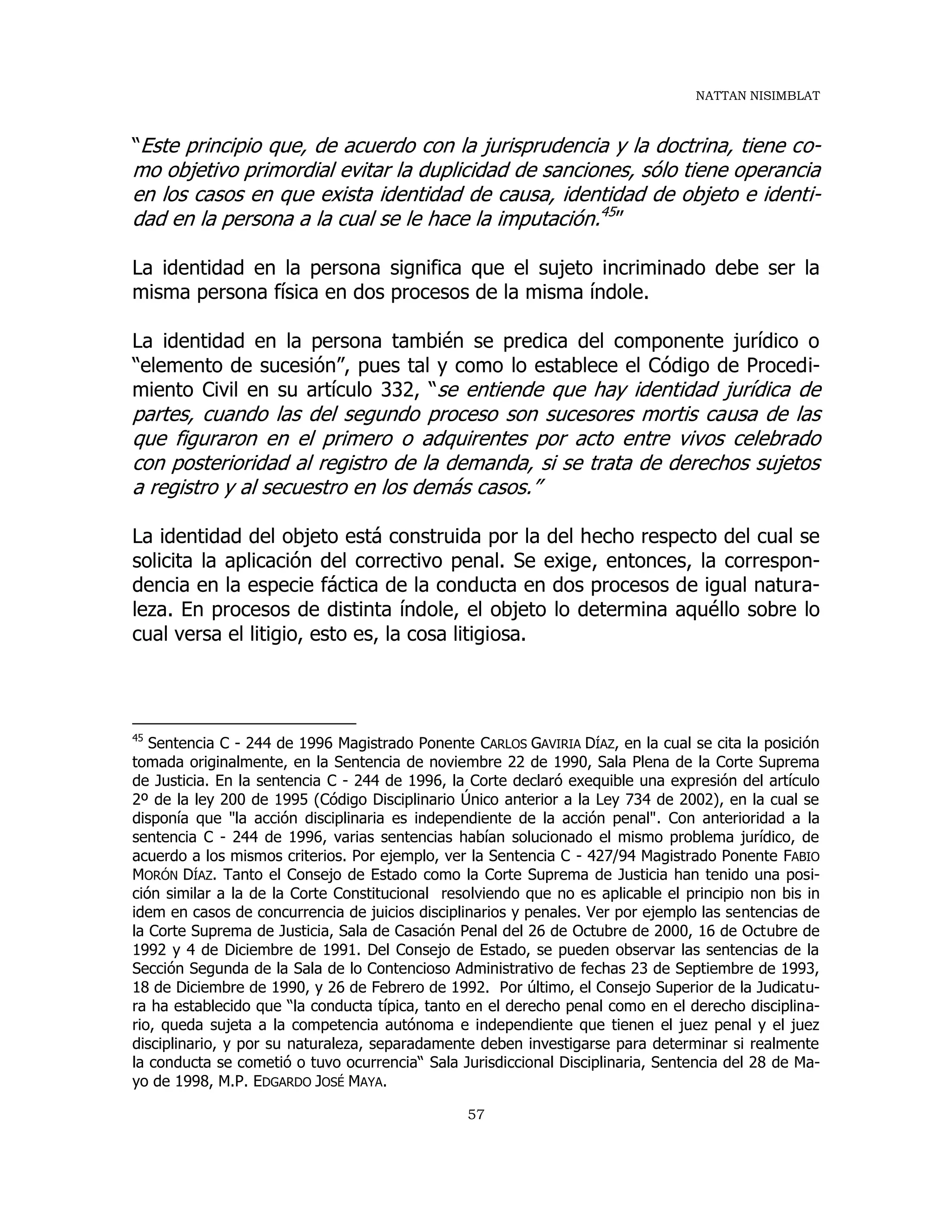 NATTAN NISIMBLAT
57
“Este principio que, de acuerdo con la jurisprudencia y la doctrina, tiene co-
mo objetivo primordial evitar la duplicidad de sanciones, sólo tiene operancia
en los casos en que exista identidad de causa, identidad de objeto e identi-
dad en la persona a la cual se le hace la imputación.45
”
La identidad en la persona significa que el sujeto incriminado debe ser la
misma persona física en dos procesos de la misma índole.
La identidad en la persona también se predica del componente jurídico o
“elemento de sucesión”, pues tal y como lo establece el Código de Procedi-
miento Civil en su artículo 332, “se entiende que hay identidad jurídica de
partes, cuando las del segundo proceso son sucesores mortis causa de las
que figuraron en el primero o adquirentes por acto entre vivos celebrado
con posterioridad al registro de la demanda, si se trata de derechos sujetos
a registro y al secuestro en los demás casos.”
La identidad del objeto está construida por la del hecho respecto del cual se
solicita la aplicación del correctivo penal. Se exige, entonces, la correspon-
dencia en la especie fáctica de la conducta en dos procesos de igual natura-
leza. En procesos de distinta índole, el objeto lo determina aquéllo sobre lo
cual versa el litigio, esto es, la cosa litigiosa.
45
Sentencia C - 244 de 1996 Magistrado Ponente CARLOS GAVIRIA DÍAZ, en la cual se cita la posición
tomada originalmente, en la Sentencia de noviembre 22 de 1990, Sala Plena de la Corte Suprema
de Justicia. En la sentencia C - 244 de 1996, la Corte declaró exequible una expresión del artículo
2º de la ley 200 de 1995 (Código Disciplinario Único anterior a la Ley 734 de 2002), en la cual se
disponía que "la acción disciplinaria es independiente de la acción penal". Con anterioridad a la
sentencia C - 244 de 1996, varias sentencias habían solucionado el mismo problema jurídico, de
acuerdo a los mismos criterios. Por ejemplo, ver la Sentencia C - 427/94 Magistrado Ponente FABIO
MORÓN DÍAZ. Tanto el Consejo de Estado como la Corte Suprema de Justicia han tenido una posi-
ción similar a la de la Corte Constitucional resolviendo que no es aplicable el principio non bis in
idem en casos de concurrencia de juicios disciplinarios y penales. Ver por ejemplo las sentencias de
la Corte Suprema de Justicia, Sala de Casación Penal del 26 de Octubre de 2000, 16 de Octubre de
1992 y 4 de Diciembre de 1991. Del Consejo de Estado, se pueden observar las sentencias de la
Sección Segunda de la Sala de lo Contencioso Administrativo de fechas 23 de Septiembre de 1993,
18 de Diciembre de 1990, y 26 de Febrero de 1992. Por último, el Consejo Superior de la Judicatu-
ra ha establecido que “la conducta típica, tanto en el derecho penal como en el derecho disciplina-
rio, queda sujeta a la competencia autónoma e independiente que tienen el juez penal y el juez
disciplinario, y por su naturaleza, separadamente deben investigarse para determinar si realmente
la conducta se cometió o tuvo ocurrencia“ Sala Jurisdiccional Disciplinaria, Sentencia del 28 de Ma-
yo de 1998, M.P. EDGARDO JOSÉ MAYA.
 