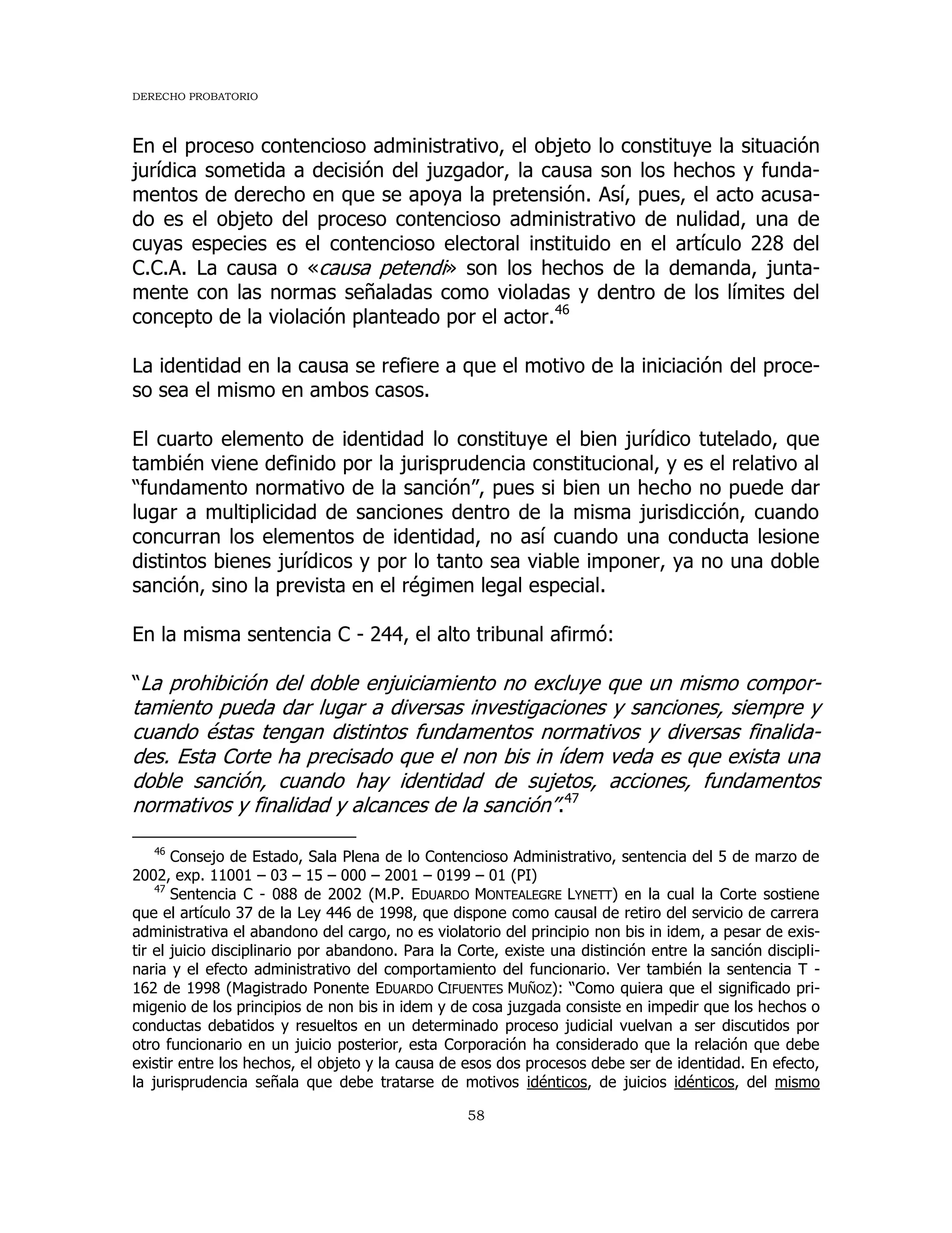 DERECHO PROBATORIO
58
En el proceso contencioso administrativo, el objeto lo constituye la situación
jurídica sometida a decisión del juzgador, la causa son los hechos y funda-
mentos de derecho en que se apoya la pretensión. Así, pues, el acto acusa-
do es el objeto del proceso contencioso administrativo de nulidad, una de
cuyas especies es el contencioso electoral instituido en el artículo 228 del
C.C.A. La causa o «causa petendi» son los hechos de la demanda, junta-
mente con las normas señaladas como violadas y dentro de los límites del
concepto de la violación planteado por el actor.46
La identidad en la causa se refiere a que el motivo de la iniciación del proce-
so sea el mismo en ambos casos.
El cuarto elemento de identidad lo constituye el bien jurídico tutelado, que
también viene definido por la jurisprudencia constitucional, y es el relativo al
“fundamento normativo de la sanción”, pues si bien un hecho no puede dar
lugar a multiplicidad de sanciones dentro de la misma jurisdicción, cuando
concurran los elementos de identidad, no así cuando una conducta lesione
distintos bienes jurídicos y por lo tanto sea viable imponer, ya no una doble
sanción, sino la prevista en el régimen legal especial.
En la misma sentencia C - 244, el alto tribunal afirmó:
“La prohibición del doble enjuiciamiento no excluye que un mismo compor-
tamiento pueda dar lugar a diversas investigaciones y sanciones, siempre y
cuando éstas tengan distintos fundamentos normativos y diversas finalida-
des. Esta Corte ha precisado que el non bis in ídem veda es que exista una
doble sanción, cuando hay identidad de sujetos, acciones, fundamentos
normativos y finalidad y alcances de la sanción”.47
46
Consejo de Estado, Sala Plena de lo Contencioso Administrativo, sentencia del 5 de marzo de
2002, exp. 11001 – 03 – 15 – 000 – 2001 – 0199 – 01 (PI)
47
Sentencia C - 088 de 2002 (M.P. EDUARDO MONTEALEGRE LYNETT) en la cual la Corte sostiene
que el artículo 37 de la Ley 446 de 1998, que dispone como causal de retiro del servicio de carrera
administrativa el abandono del cargo, no es violatorio del principio non bis in idem, a pesar de exis-
tir el juicio disciplinario por abandono. Para la Corte, existe una distinción entre la sanción discipli-
naria y el efecto administrativo del comportamiento del funcionario. Ver también la sentencia T -
162 de 1998 (Magistrado Ponente EDUARDO CIFUENTES MUÑOZ): “Como quiera que el significado pri-
migenio de los principios de non bis in idem y de cosa juzgada consiste en impedir que los hechos o
conductas debatidos y resueltos en un determinado proceso judicial vuelvan a ser discutidos por
otro funcionario en un juicio posterior, esta Corporación ha considerado que la relación que debe
existir entre los hechos, el objeto y la causa de esos dos procesos debe ser de identidad. En efecto,
la jurisprudencia señala que debe tratarse de motivos idénticos, de juicios idénticos, del mismo
 
