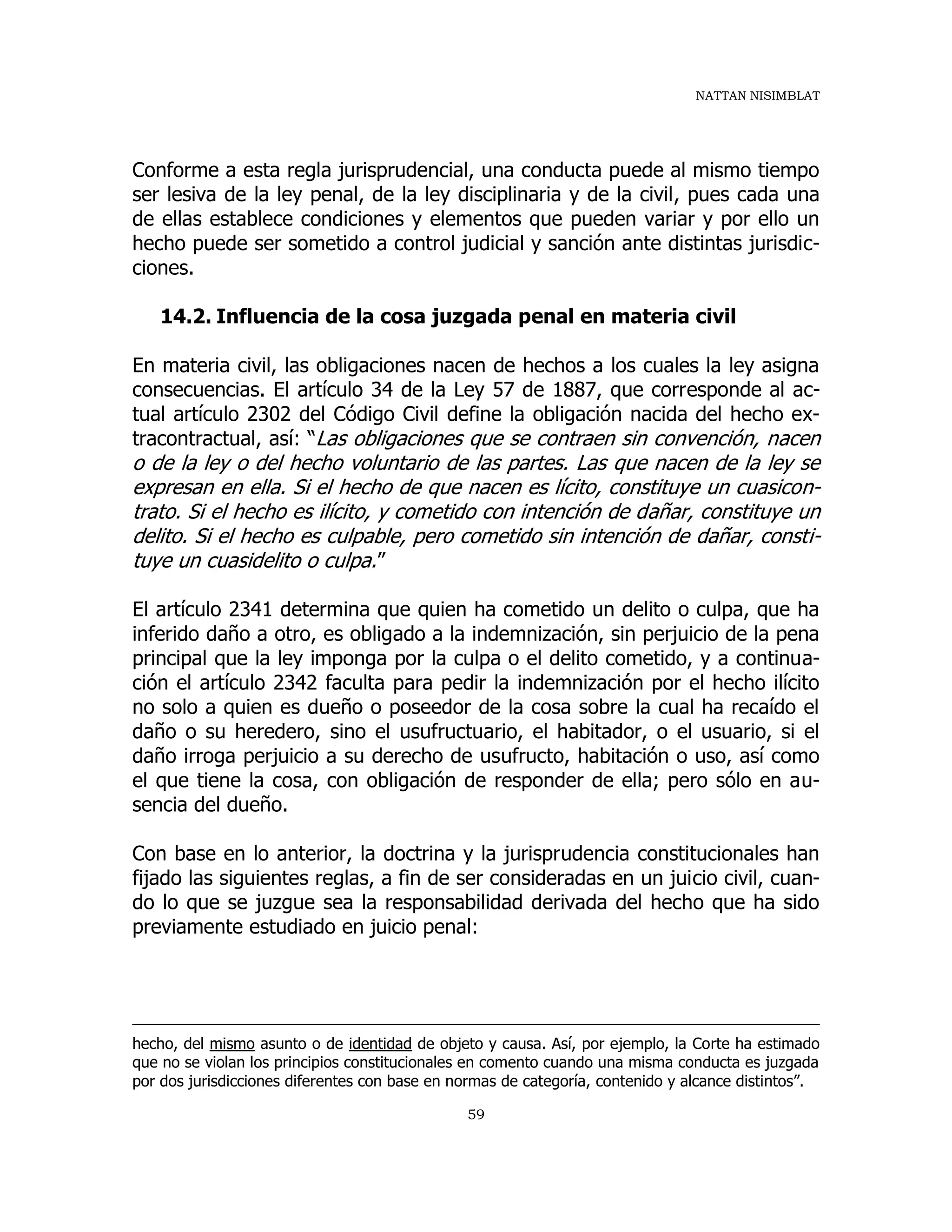 NATTAN NISIMBLAT
59
Conforme a esta regla jurisprudencial, una conducta puede al mismo tiempo
ser lesiva de la ley penal, de la ley disciplinaria y de la civil, pues cada una
de ellas establece condiciones y elementos que pueden variar y por ello un
hecho puede ser sometido a control judicial y sanción ante distintas jurisdic-
ciones.
14.2. Influencia de la cosa juzgada penal en materia civil
En materia civil, las obligaciones nacen de hechos a los cuales la ley asigna
consecuencias. El artículo 34 de la Ley 57 de 1887, que corresponde al ac-
tual artículo 2302 del Código Civil define la obligación nacida del hecho ex-
tracontractual, así: “Las obligaciones que se contraen sin convención, nacen
o de la ley o del hecho voluntario de las partes. Las que nacen de la ley se
expresan en ella. Si el hecho de que nacen es lícito, constituye un cuasicon-
trato. Si el hecho es ilícito, y cometido con intención de dañar, constituye un
delito. Si el hecho es culpable, pero cometido sin intención de dañar, consti-
tuye un cuasidelito o culpa.”
El artículo 2341 determina que quien ha cometido un delito o culpa, que ha
inferido daño a otro, es obligado a la indemnización, sin perjuicio de la pena
principal que la ley imponga por la culpa o el delito cometido, y a continua-
ción el artículo 2342 faculta para pedir la indemnización por el hecho ilícito
no solo a quien es dueño o poseedor de la cosa sobre la cual ha recaído el
daño o su heredero, sino el usufructuario, el habitador, o el usuario, si el
daño irroga perjuicio a su derecho de usufructo, habitación o uso, así como
el que tiene la cosa, con obligación de responder de ella; pero sólo en au-
sencia del dueño.
Con base en lo anterior, la doctrina y la jurisprudencia constitucionales han
fijado las siguientes reglas, a fin de ser consideradas en un juicio civil, cuan-
do lo que se juzgue sea la responsabilidad derivada del hecho que ha sido
previamente estudiado en juicio penal:
hecho, del mismo asunto o de identidad de objeto y causa. Así, por ejemplo, la Corte ha estimado
que no se violan los principios constitucionales en comento cuando una misma conducta es juzgada
por dos jurisdicciones diferentes con base en normas de categoría, contenido y alcance distintos”.
 
