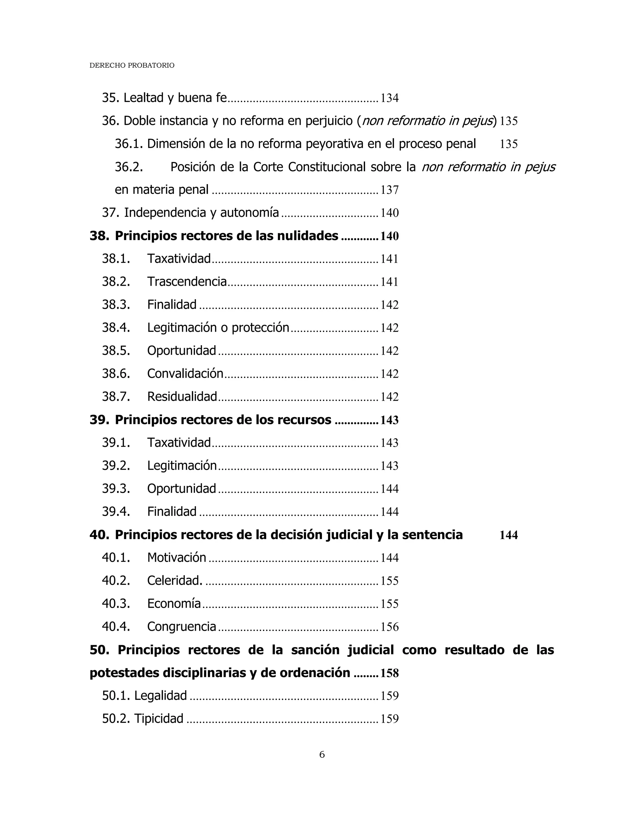 DERECHO PROBATORIO
6
35. Lealtad y buena fe................................................134
36. Doble instancia y no reforma en perjuicio (non reformatio in pejus) 135
36.1. Dimensión de la no reforma peyorativa en el proceso penal 135
36.2. Posición de la Corte Constitucional sobre la non reformatio in pejus
en materia penal .....................................................137
37. Independencia y autonomía...............................140
38. Principios rectores de las nulidades ............140
38.1. Taxatividad.....................................................141
38.2. Trascendencia................................................141
38.3. Finalidad .........................................................142
38.4. Legitimación o protección............................142
38.5. Oportunidad...................................................142
38.6. Convalidación.................................................142
38.7. Residualidad...................................................142
39. Principios rectores de los recursos ..............143
39.1. Taxatividad.....................................................143
39.2. Legitimación...................................................143
39.3. Oportunidad...................................................144
39.4. Finalidad .........................................................144
40. Principios rectores de la decisión judicial y la sentencia 144
40.1. Motivación ......................................................144
40.2. Celeridad. .......................................................155
40.3. Economía........................................................155
40.4. Congruencia...................................................156
50. Principios rectores de la sanción judicial como resultado de las
potestades disciplinarias y de ordenación ........158
50.1. Legalidad ............................................................159
50.2. Tipicidad .............................................................159
 