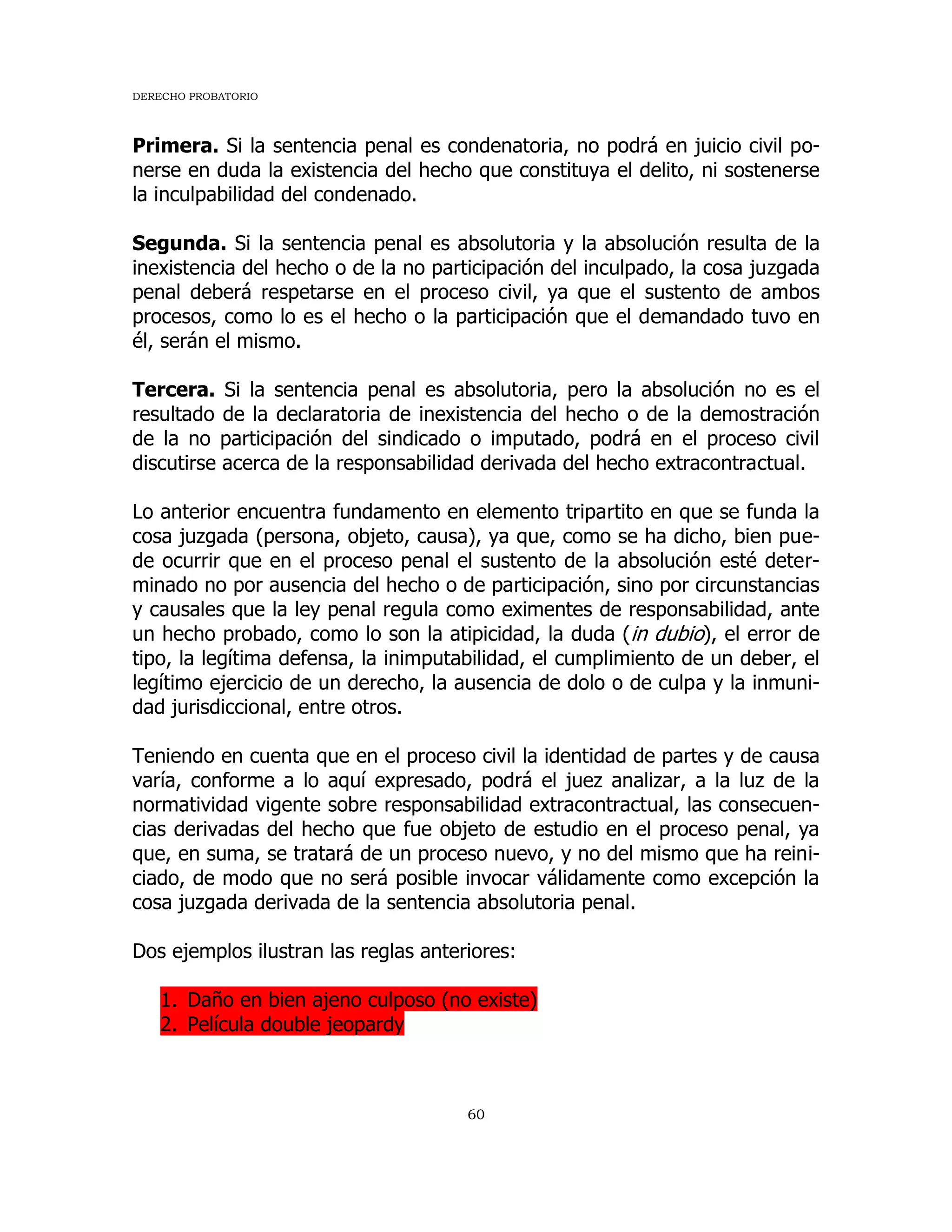 DERECHO PROBATORIO
60
Primera. Si la sentencia penal es condenatoria, no podrá en juicio civil po-
nerse en duda la existencia del hecho que constituya el delito, ni sostenerse
la inculpabilidad del condenado.
Segunda. Si la sentencia penal es absolutoria y la absolución resulta de la
inexistencia del hecho o de la no participación del inculpado, la cosa juzgada
penal deberá respetarse en el proceso civil, ya que el sustento de ambos
procesos, como lo es el hecho o la participación que el demandado tuvo en
él, serán el mismo.
Tercera. Si la sentencia penal es absolutoria, pero la absolución no es el
resultado de la declaratoria de inexistencia del hecho o de la demostración
de la no participación del sindicado o imputado, podrá en el proceso civil
discutirse acerca de la responsabilidad derivada del hecho extracontractual.
Lo anterior encuentra fundamento en elemento tripartito en que se funda la
cosa juzgada (persona, objeto, causa), ya que, como se ha dicho, bien pue-
de ocurrir que en el proceso penal el sustento de la absolución esté deter-
minado no por ausencia del hecho o de participación, sino por circunstancias
y causales que la ley penal regula como eximentes de responsabilidad, ante
un hecho probado, como lo son la atipicidad, la duda (in dubio), el error de
tipo, la legítima defensa, la inimputabilidad, el cumplimiento de un deber, el
legítimo ejercicio de un derecho, la ausencia de dolo o de culpa y la inmuni-
dad jurisdiccional, entre otros.
Teniendo en cuenta que en el proceso civil la identidad de partes y de causa
varía, conforme a lo aquí expresado, podrá el juez analizar, a la luz de la
normatividad vigente sobre responsabilidad extracontractual, las consecuen-
cias derivadas del hecho que fue objeto de estudio en el proceso penal, ya
que, en suma, se tratará de un proceso nuevo, y no del mismo que ha reini-
ciado, de modo que no será posible invocar válidamente como excepción la
cosa juzgada derivada de la sentencia absolutoria penal.
Dos ejemplos ilustran las reglas anteriores:
1. Daño en bien ajeno culposo (no existe)
2. Película double jeopardy
 