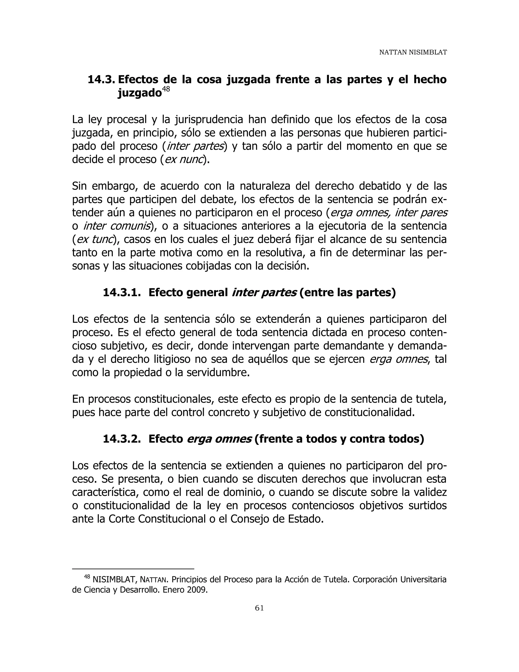NATTAN NISIMBLAT
61
14.3. Efectos de la cosa juzgada frente a las partes y el hecho
juzgado48
La ley procesal y la jurisprudencia han definido que los efectos de la cosa
juzgada, en principio, sólo se extienden a las personas que hubieren partici-
pado del proceso (inter partes) y tan sólo a partir del momento en que se
decide el proceso (ex nunc).
Sin embargo, de acuerdo con la naturaleza del derecho debatido y de las
partes que participen del debate, los efectos de la sentencia se podrán ex-
tender aún a quienes no participaron en el proceso (erga omnes, inter pares
o inter comunis), o a situaciones anteriores a la ejecutoria de la sentencia
(ex tunc), casos en los cuales el juez deberá fijar el alcance de su sentencia
tanto en la parte motiva como en la resolutiva, a fin de determinar las per-
sonas y las situaciones cobijadas con la decisión.
14.3.1. Efecto general inter partes (entre las partes)
Los efectos de la sentencia sólo se extenderán a quienes participaron del
proceso. Es el efecto general de toda sentencia dictada en proceso conten-
cioso subjetivo, es decir, donde intervengan parte demandante y demanda-
da y el derecho litigioso no sea de aquéllos que se ejercen erga omnes, tal
como la propiedad o la servidumbre.
En procesos constitucionales, este efecto es propio de la sentencia de tutela,
pues hace parte del control concreto y subjetivo de constitucionalidad.
14.3.2. Efecto erga omnes (frente a todos y contra todos)
Los efectos de la sentencia se extienden a quienes no participaron del pro-
ceso. Se presenta, o bien cuando se discuten derechos que involucran esta
característica, como el real de dominio, o cuando se discute sobre la validez
o constitucionalidad de la ley en procesos contenciosos objetivos surtidos
ante la Corte Constitucional o el Consejo de Estado.
48
NISIMBLAT, NATTAN. Principios del Proceso para la Acción de Tutela. Corporación Universitaria
de Ciencia y Desarrollo. Enero 2009.
 