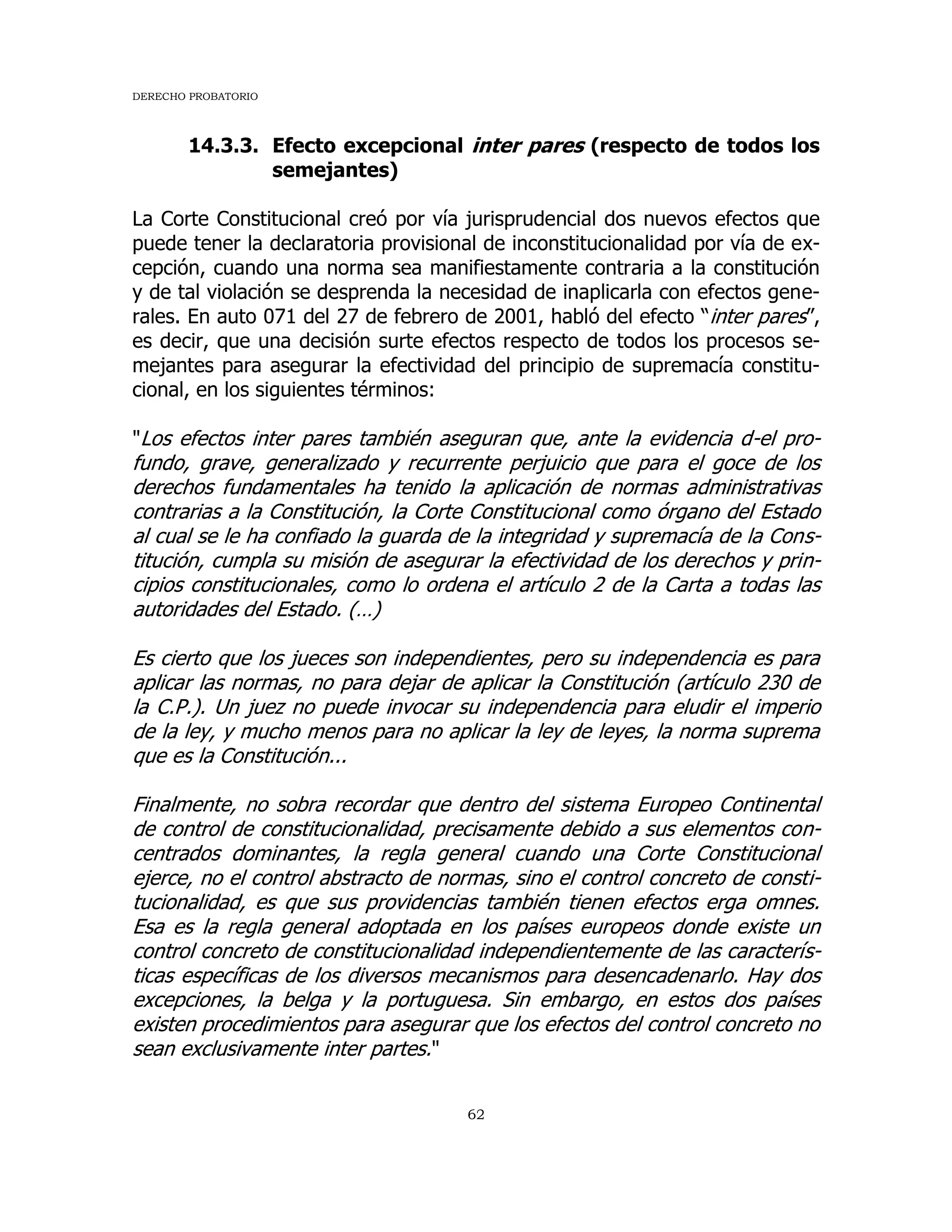 DERECHO PROBATORIO
62
14.3.3. Efecto excepcional inter pares (respecto de todos los
semejantes)
La Corte Constitucional creó por vía jurisprudencial dos nuevos efectos que
puede tener la declaratoria provisional de inconstitucionalidad por vía de ex-
cepción, cuando una norma sea manifiestamente contraria a la constitución
y de tal violación se desprenda la necesidad de inaplicarla con efectos gene-
rales. En auto 071 del 27 de febrero de 2001, habló del efecto “inter pares”,
es decir, que una decisión surte efectos respecto de todos los procesos se-
mejantes para asegurar la efectividad del principio de supremacía constitu-
cional, en los siguientes términos:
"Los efectos inter pares también aseguran que, ante la evidencia d-el pro-
fundo, grave, generalizado y recurrente perjuicio que para el goce de los
derechos fundamentales ha tenido la aplicación de normas administrativas
contrarias a la Constitución, la Corte Constitucional como órgano del Estado
al cual se le ha confiado la guarda de la integridad y supremacía de la Cons-
titución, cumpla su misión de asegurar la efectividad de los derechos y prin-
cipios constitucionales, como lo ordena el artículo 2 de la Carta a todas las
autoridades del Estado. (…)
Es cierto que los jueces son independientes, pero su independencia es para
aplicar las normas, no para dejar de aplicar la Constitución (artículo 230 de
la C.P.). Un juez no puede invocar su independencia para eludir el imperio
de la ley, y mucho menos para no aplicar la ley de leyes, la norma suprema
que es la Constitución...
Finalmente, no sobra recordar que dentro del sistema Europeo Continental
de control de constitucionalidad, precisamente debido a sus elementos con-
centrados dominantes, la regla general cuando una Corte Constitucional
ejerce, no el control abstracto de normas, sino el control concreto de consti-
tucionalidad, es que sus providencias también tienen efectos erga omnes.
Esa es la regla general adoptada en los países europeos donde existe un
control concreto de constitucionalidad independientemente de las caracterís-
ticas específicas de los diversos mecanismos para desencadenarlo. Hay dos
excepciones, la belga y la portuguesa. Sin embargo, en estos dos países
existen procedimientos para asegurar que los efectos del control concreto no
sean exclusivamente inter partes."
 