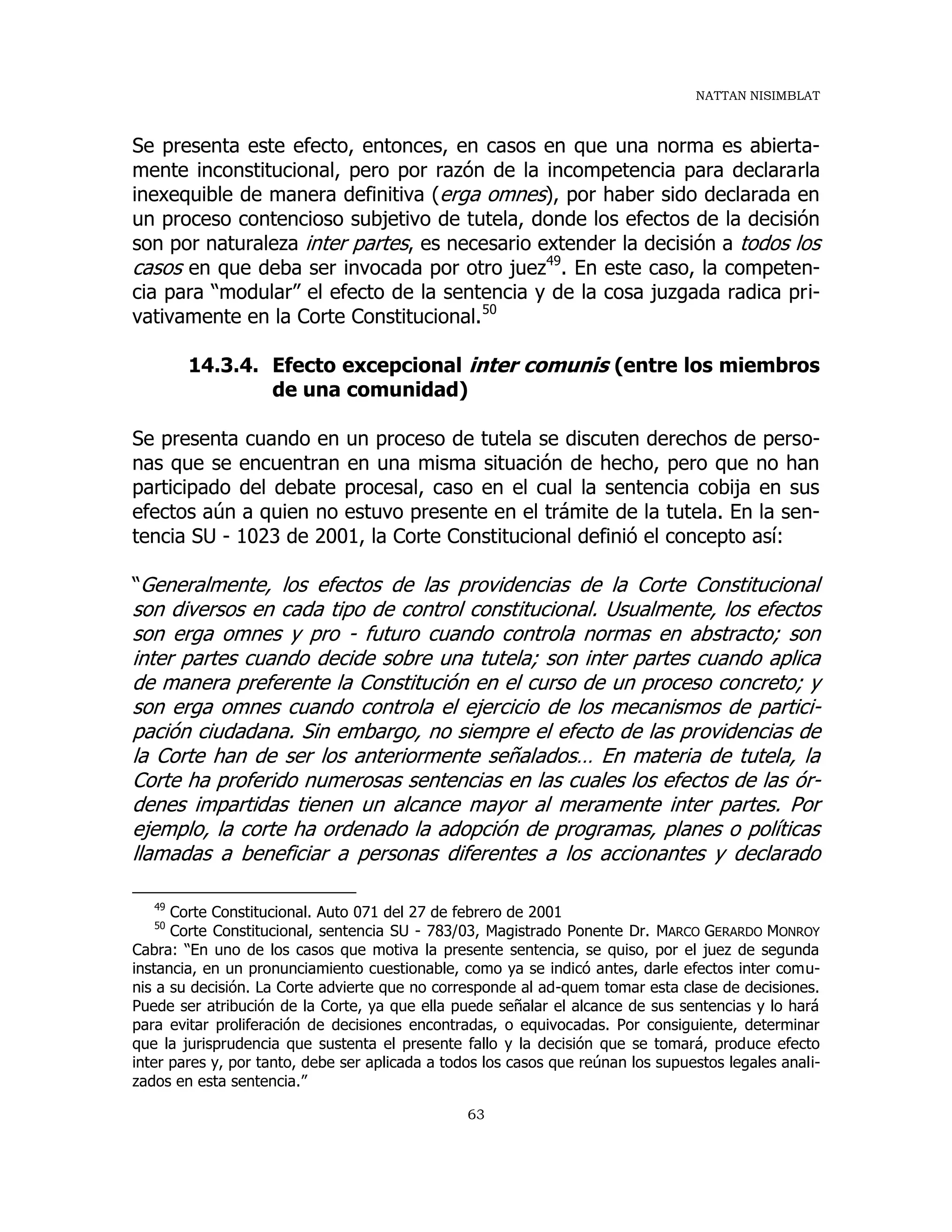 NATTAN NISIMBLAT
63
Se presenta este efecto, entonces, en casos en que una norma es abierta-
mente inconstitucional, pero por razón de la incompetencia para declararla
inexequible de manera definitiva (erga omnes), por haber sido declarada en
un proceso contencioso subjetivo de tutela, donde los efectos de la decisión
son por naturaleza inter partes, es necesario extender la decisión a todos los
casos en que deba ser invocada por otro juez49
. En este caso, la competen-
cia para “modular” el efecto de la sentencia y de la cosa juzgada radica pri-
vativamente en la Corte Constitucional.50
14.3.4. Efecto excepcional inter comunis (entre los miembros
de una comunidad)
Se presenta cuando en un proceso de tutela se discuten derechos de perso-
nas que se encuentran en una misma situación de hecho, pero que no han
participado del debate procesal, caso en el cual la sentencia cobija en sus
efectos aún a quien no estuvo presente en el trámite de la tutela. En la sen-
tencia SU - 1023 de 2001, la Corte Constitucional definió el concepto así:
“Generalmente, los efectos de las providencias de la Corte Constitucional
son diversos en cada tipo de control constitucional. Usualmente, los efectos
son erga omnes y pro - futuro cuando controla normas en abstracto; son
inter partes cuando decide sobre una tutela; son inter partes cuando aplica
de manera preferente la Constitución en el curso de un proceso concreto; y
son erga omnes cuando controla el ejercicio de los mecanismos de partici-
pación ciudadana. Sin embargo, no siempre el efecto de las providencias de
la Corte han de ser los anteriormente señalados… En materia de tutela, la
Corte ha proferido numerosas sentencias en las cuales los efectos de las ór-
denes impartidas tienen un alcance mayor al meramente inter partes. Por
ejemplo, la corte ha ordenado la adopción de programas, planes o políticas
llamadas a beneficiar a personas diferentes a los accionantes y declarado
49
Corte Constitucional. Auto 071 del 27 de febrero de 2001
50
Corte Constitucional, sentencia SU - 783/03, Magistrado Ponente Dr. MARCO GERARDO MONROY
Cabra: “En uno de los casos que motiva la presente sentencia, se quiso, por el juez de segunda
instancia, en un pronunciamiento cuestionable, como ya se indicó antes, darle efectos inter comu-
nis a su decisión. La Corte advierte que no corresponde al ad-quem tomar esta clase de decisiones.
Puede ser atribución de la Corte, ya que ella puede señalar el alcance de sus sentencias y lo hará
para evitar proliferación de decisiones encontradas, o equivocadas. Por consiguiente, determinar
que la jurisprudencia que sustenta el presente fallo y la decisión que se tomará, produce efecto
inter pares y, por tanto, debe ser aplicada a todos los casos que reúnan los supuestos legales anali-
zados en esta sentencia.”
 