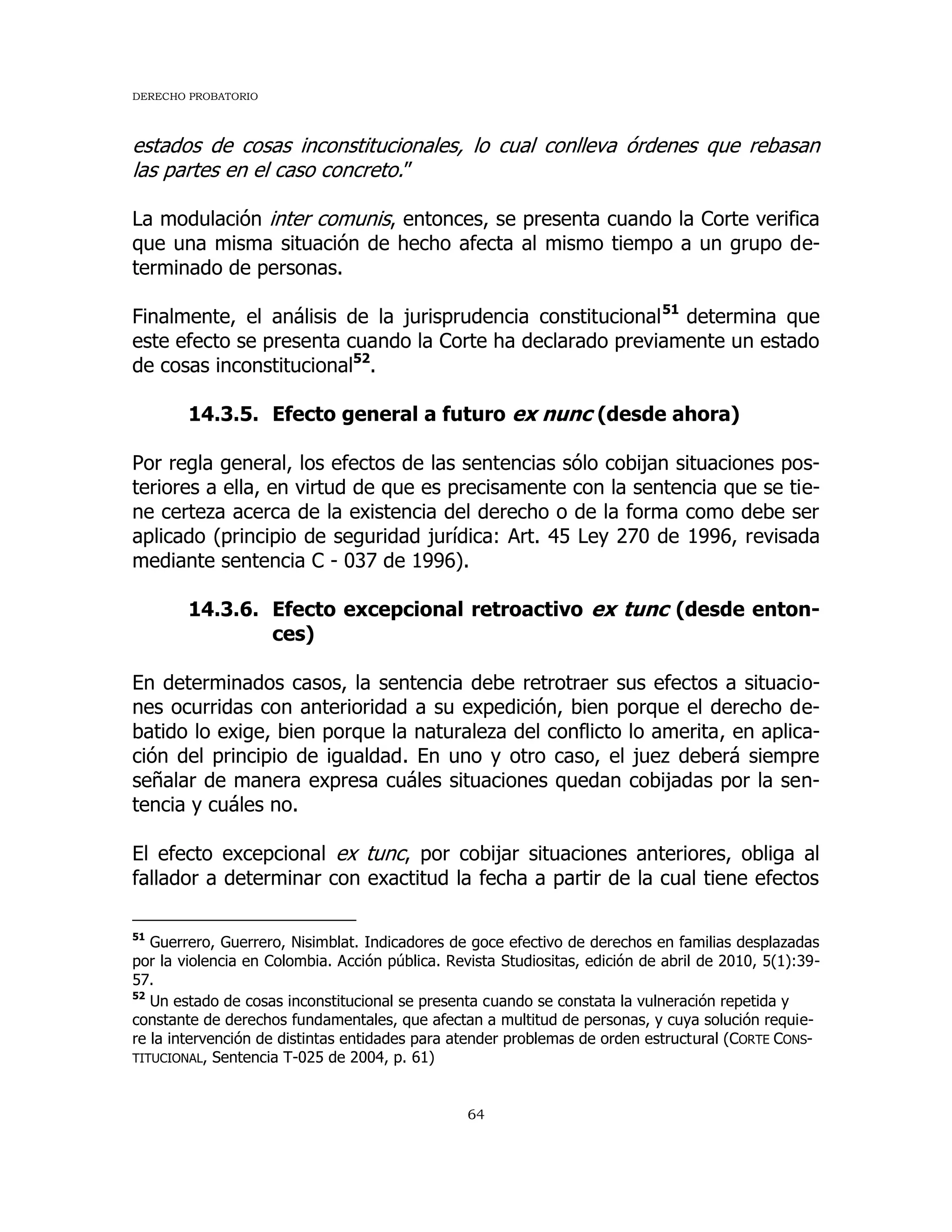 DERECHO PROBATORIO
64
estados de cosas inconstitucionales, lo cual conlleva órdenes que rebasan
las partes en el caso concreto.”
La modulación inter comunis, entonces, se presenta cuando la Corte verifica
que una misma situación de hecho afecta al mismo tiempo a un grupo de-
terminado de personas.
Finalmente, el análisis de la jurisprudencia constitucional51
determina que
este efecto se presenta cuando la Corte ha declarado previamente un estado
de cosas inconstitucional52
.
14.3.5. Efecto general a futuro ex nunc (desde ahora)
Por regla general, los efectos de las sentencias sólo cobijan situaciones pos-
teriores a ella, en virtud de que es precisamente con la sentencia que se tie-
ne certeza acerca de la existencia del derecho o de la forma como debe ser
aplicado (principio de seguridad jurídica: Art. 45 Ley 270 de 1996, revisada
mediante sentencia C - 037 de 1996).
14.3.6. Efecto excepcional retroactivo ex tunc (desde enton-
ces)
En determinados casos, la sentencia debe retrotraer sus efectos a situacio-
nes ocurridas con anterioridad a su expedición, bien porque el derecho de-
batido lo exige, bien porque la naturaleza del conflicto lo amerita, en aplica-
ción del principio de igualdad. En uno y otro caso, el juez deberá siempre
señalar de manera expresa cuáles situaciones quedan cobijadas por la sen-
tencia y cuáles no.
El efecto excepcional ex tunc, por cobijar situaciones anteriores, obliga al
fallador a determinar con exactitud la fecha a partir de la cual tiene efectos
51
Guerrero, Guerrero, Nisimblat. Indicadores de goce efectivo de derechos en familias desplazadas
por la violencia en Colombia. Acción pública. Revista Studiositas, edición de abril de 2010, 5(1):39-
57.
52
Un estado de cosas inconstitucional se presenta cuando se constata la vulneración repetida y
constante de derechos fundamentales, que afectan a multitud de personas, y cuya solución requie-
re la intervención de distintas entidades para atender problemas de orden estructural (CORTE CONS-
TITUCIONAL, Sentencia T-025 de 2004, p. 61)
 