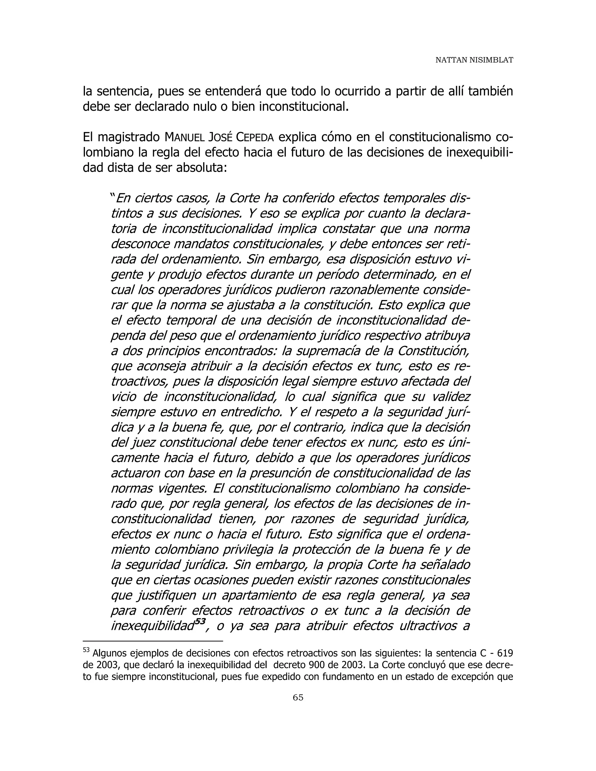NATTAN NISIMBLAT
65
la sentencia, pues se entenderá que todo lo ocurrido a partir de allí también
debe ser declarado nulo o bien inconstitucional.
El magistrado MANUEL JOSÉ CEPEDA explica cómo en el constitucionalismo co-
lombiano la regla del efecto hacia el futuro de las decisiones de inexequibili-
dad dista de ser absoluta:
“En ciertos casos, la Corte ha conferido efectos temporales dis-
tintos a sus decisiones. Y eso se explica por cuanto la declara-
toria de inconstitucionalidad implica constatar que una norma
desconoce mandatos constitucionales, y debe entonces ser reti-
rada del ordenamiento. Sin embargo, esa disposición estuvo vi-
gente y produjo efectos durante un período determinado, en el
cual los operadores jurídicos pudieron razonablemente conside-
rar que la norma se ajustaba a la constitución. Esto explica que
el efecto temporal de una decisión de inconstitucionalidad de-
penda del peso que el ordenamiento jurídico respectivo atribuya
a dos principios encontrados: la supremacía de la Constitución,
que aconseja atribuir a la decisión efectos ex tunc, esto es re-
troactivos, pues la disposición legal siempre estuvo afectada del
vicio de inconstitucionalidad, lo cual significa que su validez
siempre estuvo en entredicho. Y el respeto a la seguridad jurí-
dica y a la buena fe, que, por el contrario, indica que la decisión
del juez constitucional debe tener efectos ex nunc, esto es úni-
camente hacia el futuro, debido a que los operadores jurídicos
actuaron con base en la presunción de constitucionalidad de las
normas vigentes. El constitucionalismo colombiano ha conside-
rado que, por regla general, los efectos de las decisiones de in-
constitucionalidad tienen, por razones de seguridad jurídica,
efectos ex nunc o hacia el futuro. Esto significa que el ordena-
miento colombiano privilegia la protección de la buena fe y de
la seguridad jurídica. Sin embargo, la propia Corte ha señalado
que en ciertas ocasiones pueden existir razones constitucionales
que justifiquen un apartamiento de esa regla general, ya sea
para conferir efectos retroactivos o ex tunc a la decisión de
inexequibilidad53
, o ya sea para atribuir efectos ultractivos a
53
Algunos ejemplos de decisiones con efectos retroactivos son las siguientes: la sentencia C - 619
de 2003, que declaró la inexequibilidad del decreto 900 de 2003. La Corte concluyó que ese decre-
to fue siempre inconstitucional, pues fue expedido con fundamento en un estado de excepción que
 