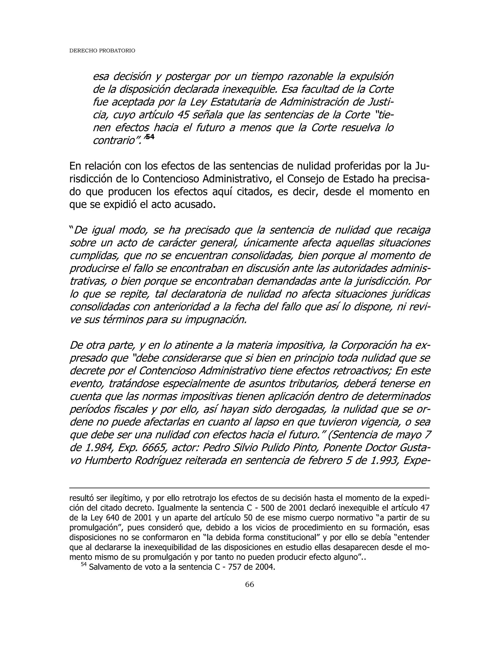 DERECHO PROBATORIO
66
esa decisión y postergar por un tiempo razonable la expulsión
de la disposición declarada inexequible. Esa facultad de la Corte
fue aceptada por la Ley Estatutaria de Administración de Justi-
cia, cuyo artículo 45 señala que las sentencias de la Corte “tie-
nen efectos hacia el futuro a menos que la Corte resuelva lo
contrario”.”54
En relación con los efectos de las sentencias de nulidad proferidas por la Ju-
risdicción de lo Contencioso Administrativo, el Consejo de Estado ha precisa-
do que producen los efectos aquí citados, es decir, desde el momento en
que se expidió el acto acusado.
“De igual modo, se ha precisado que la sentencia de nulidad que recaiga
sobre un acto de carácter general, únicamente afecta aquellas situaciones
cumplidas, que no se encuentran consolidadas, bien porque al momento de
producirse el fallo se encontraban en discusión ante las autoridades adminis-
trativas, o bien porque se encontraban demandadas ante la jurisdicción. Por
lo que se repite, tal declaratoria de nulidad no afecta situaciones jurídicas
consolidadas con anterioridad a la fecha del fallo que así lo dispone, ni revi-
ve sus términos para su impugnación.
De otra parte, y en lo atinente a la materia impositiva, la Corporación ha ex-
presado que “debe considerarse que si bien en principio toda nulidad que se
decrete por el Contencioso Administrativo tiene efectos retroactivos; En este
evento, tratándose especialmente de asuntos tributarios, deberá tenerse en
cuenta que las normas impositivas tienen aplicación dentro de determinados
períodos fiscales y por ello, así hayan sido derogadas, la nulidad que se or-
dene no puede afectarlas en cuanto al lapso en que tuvieron vigencia, o sea
que debe ser una nulidad con efectos hacia el futuro.” (Sentencia de mayo 7
de 1.984, Exp. 6665, actor: Pedro Silvio Pulido Pinto, Ponente Doctor Gusta-
vo Humberto Rodríguez reiterada en sentencia de febrero 5 de 1.993, Expe-
resultó ser ilegítimo, y por ello retrotrajo los efectos de su decisión hasta el momento de la expedi-
ción del citado decreto. Igualmente la sentencia C - 500 de 2001 declaró inexequible el artículo 47
de la Ley 640 de 2001 y un aparte del artículo 50 de ese mismo cuerpo normativo “a partir de su
promulgación”, pues consideró que, debido a los vicios de procedimiento en su formación, esas
disposiciones no se conformaron en “la debida forma constitucional” y por ello se debía “entender
que al declararse la inexequibilidad de las disposiciones en estudio ellas desaparecen desde el mo-
mento mismo de su promulgación y por tanto no pueden producir efecto alguno”..
54
Salvamento de voto a la sentencia C - 757 de 2004.
 