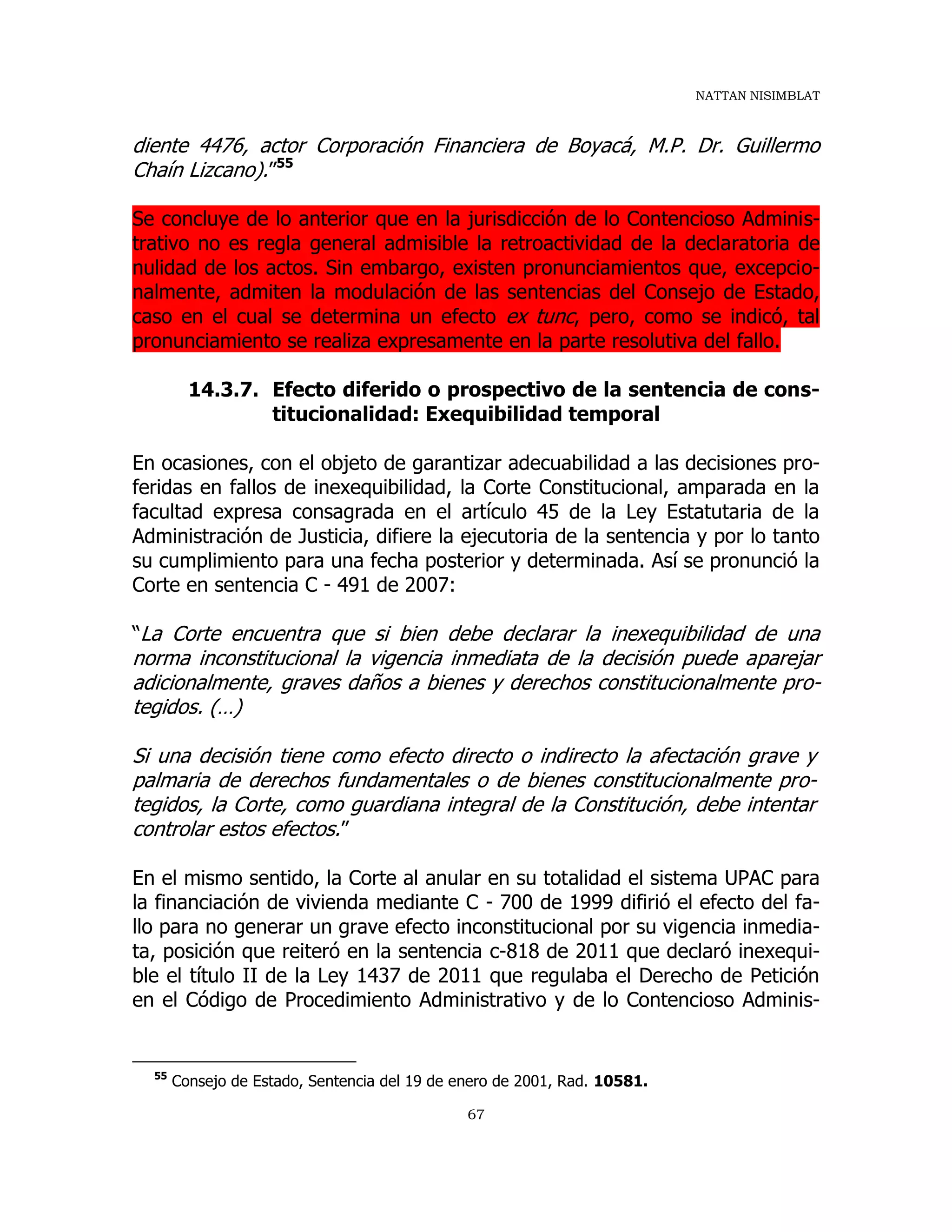 NATTAN NISIMBLAT
67
diente 4476, actor Corporación Financiera de Boyacá, M.P. Dr. Guillermo
Chaín Lizcano).”55
Se concluye de lo anterior que en la jurisdicción de lo Contencioso Adminis-
trativo no es regla general admisible la retroactividad de la declaratoria de
nulidad de los actos. Sin embargo, existen pronunciamientos que, excepcio-
nalmente, admiten la modulación de las sentencias del Consejo de Estado,
caso en el cual se determina un efecto ex tunc, pero, como se indicó, tal
pronunciamiento se realiza expresamente en la parte resolutiva del fallo.
14.3.7. Efecto diferido o prospectivo de la sentencia de cons-
titucionalidad: Exequibilidad temporal
En ocasiones, con el objeto de garantizar adecuabilidad a las decisiones pro-
feridas en fallos de inexequibilidad, la Corte Constitucional, amparada en la
facultad expresa consagrada en el artículo 45 de la Ley Estatutaria de la
Administración de Justicia, difiere la ejecutoria de la sentencia y por lo tanto
su cumplimiento para una fecha posterior y determinada. Así se pronunció la
Corte en sentencia C - 491 de 2007:
“La Corte encuentra que si bien debe declarar la inexequibilidad de una
norma inconstitucional la vigencia inmediata de la decisión puede aparejar
adicionalmente, graves daños a bienes y derechos constitucionalmente pro-
tegidos. (…)
Si una decisión tiene como efecto directo o indirecto la afectación grave y
palmaria de derechos fundamentales o de bienes constitucionalmente pro-
tegidos, la Corte, como guardiana integral de la Constitución, debe intentar
controlar estos efectos.”
En el mismo sentido, la Corte al anular en su totalidad el sistema UPAC para
la financiación de vivienda mediante C - 700 de 1999 difirió el efecto del fa-
llo para no generar un grave efecto inconstitucional por su vigencia inmedia-
ta, posición que reiteró en la sentencia c-818 de 2011 que declaró inexequi-
ble el título II de la Ley 1437 de 2011 que regulaba el Derecho de Petición
en el Código de Procedimiento Administrativo y de lo Contencioso Adminis-
55
Consejo de Estado, Sentencia del 19 de enero de 2001, Rad. 10581.
 