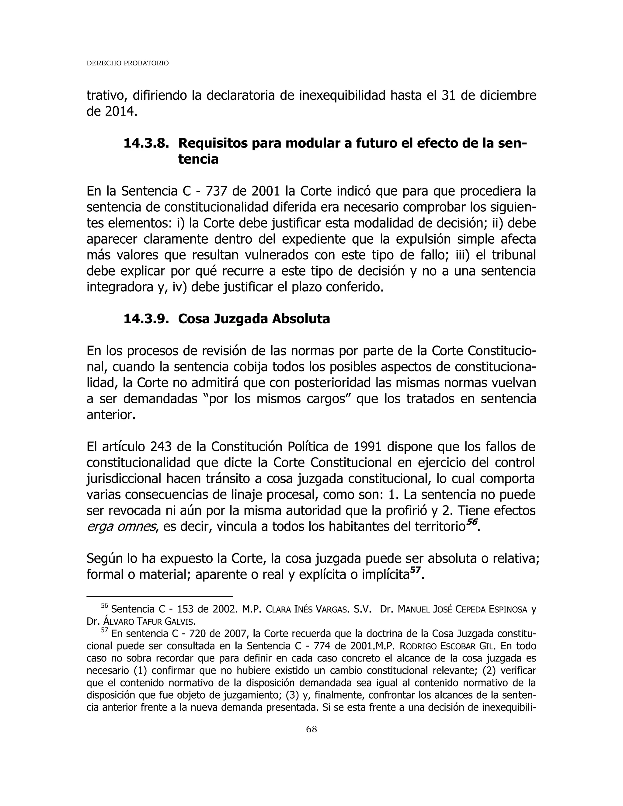 DERECHO PROBATORIO
68
trativo, difiriendo la declaratoria de inexequibilidad hasta el 31 de diciembre
de 2014.
14.3.8. Requisitos para modular a futuro el efecto de la sen-
tencia
En la Sentencia C - 737 de 2001 la Corte indicó que para que procediera la
sentencia de constitucionalidad diferida era necesario comprobar los siguien-
tes elementos: i) la Corte debe justificar esta modalidad de decisión; ii) debe
aparecer claramente dentro del expediente que la expulsión simple afecta
más valores que resultan vulnerados con este tipo de fallo; iii) el tribunal
debe explicar por qué recurre a este tipo de decisión y no a una sentencia
integradora y, iv) debe justificar el plazo conferido.
14.3.9. Cosa Juzgada Absoluta
En los procesos de revisión de las normas por parte de la Corte Constitucio-
nal, cuando la sentencia cobija todos los posibles aspectos de constituciona-
lidad, la Corte no admitirá que con posterioridad las mismas normas vuelvan
a ser demandadas “por los mismos cargos” que los tratados en sentencia
anterior.
El artículo 243 de la Constitución Política de 1991 dispone que los fallos de
constitucionalidad que dicte la Corte Constitucional en ejercicio del control
jurisdiccional hacen tránsito a cosa juzgada constitucional, lo cual comporta
varias consecuencias de linaje procesal, como son: 1. La sentencia no puede
ser revocada ni aún por la misma autoridad que la profirió y 2. Tiene efectos
erga omnes, es decir, vincula a todos los habitantes del territorio56
.
Según lo ha expuesto la Corte, la cosa juzgada puede ser absoluta o relativa;
formal o material; aparente o real y explícita o implícita57
.
56
Sentencia C - 153 de 2002. M.P. CLARA INÉS VARGAS. S.V. Dr. MANUEL JOSÉ CEPEDA ESPINOSA y
Dr. ÁLVARO TAFUR GALVIS.
57
En sentencia C - 720 de 2007, la Corte recuerda que la doctrina de la Cosa Juzgada constitu-
cional puede ser consultada en la Sentencia C - 774 de 2001.M.P. RODRIGO ESCOBAR GIL. En todo
caso no sobra recordar que para definir en cada caso concreto el alcance de la cosa juzgada es
necesario (1) confirmar que no hubiere existido un cambio constitucional relevante; (2) verificar
que el contenido normativo de la disposición demandada sea igual al contenido normativo de la
disposición que fue objeto de juzgamiento; (3) y, finalmente, confrontar los alcances de la senten-
cia anterior frente a la nueva demanda presentada. Si se esta frente a una decisión de inexequibili-
 