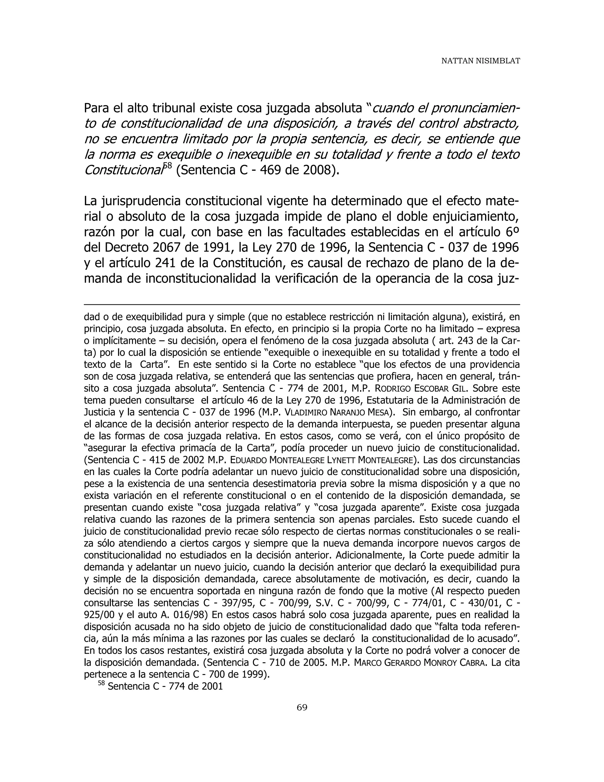 NATTAN NISIMBLAT
69
Para el alto tribunal existe cosa juzgada absoluta “cuando el pronunciamien-
to de constitucionalidad de una disposición, a través del control abstracto,
no se encuentra limitado por la propia sentencia, es decir, se entiende que
la norma es exequible o inexequible en su totalidad y frente a todo el texto
Constitucional58
(Sentencia C - 469 de 2008).
La jurisprudencia constitucional vigente ha determinado que el efecto mate-
rial o absoluto de la cosa juzgada impide de plano el doble enjuiciamiento,
razón por la cual, con base en las facultades establecidas en el artículo 6º
del Decreto 2067 de 1991, la Ley 270 de 1996, la Sentencia C - 037 de 1996
y el artículo 241 de la Constitución, es causal de rechazo de plano de la de-
manda de inconstitucionalidad la verificación de la operancia de la cosa juz-
dad o de exequibilidad pura y simple (que no establece restricción ni limitación alguna), existirá, en
principio, cosa juzgada absoluta. En efecto, en principio si la propia Corte no ha limitado – expresa
o implícitamente – su decisión, opera el fenómeno de la cosa juzgada absoluta ( art. 243 de la Car-
ta) por lo cual la disposición se entiende “exequible o inexequible en su totalidad y frente a todo el
texto de la Carta”. En este sentido si la Corte no establece “que los efectos de una providencia
son de cosa juzgada relativa, se entenderá que las sentencias que profiera, hacen en general, trán-
sito a cosa juzgada absoluta”. Sentencia C - 774 de 2001, M.P. RODRIGO ESCOBAR GIL. Sobre este
tema pueden consultarse el artículo 46 de la Ley 270 de 1996, Estatutaria de la Administración de
Justicia y la sentencia C - 037 de 1996 (M.P. VLADIMIRO NARANJO MESA). Sin embargo, al confrontar
el alcance de la decisión anterior respecto de la demanda interpuesta, se pueden presentar alguna
de las formas de cosa juzgada relativa. En estos casos, como se verá, con el único propósito de
“asegurar la efectiva primacía de la Carta”, podía proceder un nuevo juicio de constitucionalidad.
(Sentencia C - 415 de 2002 M.P. EDUARDO MONTEALEGRE LYNETT MONTEALEGRE). Las dos circunstancias
en las cuales la Corte podría adelantar un nuevo juicio de constitucionalidad sobre una disposición,
pese a la existencia de una sentencia desestimatoria previa sobre la misma disposición y a que no
exista variación en el referente constitucional o en el contenido de la disposición demandada, se
presentan cuando existe “cosa juzgada relativa” y “cosa juzgada aparente”. Existe cosa juzgada
relativa cuando las razones de la primera sentencia son apenas parciales. Esto sucede cuando el
juicio de constitucionalidad previo recae sólo respecto de ciertas normas constitucionales o se reali-
za sólo atendiendo a ciertos cargos y siempre que la nueva demanda incorpore nuevos cargos de
constitucionalidad no estudiados en la decisión anterior. Adicionalmente, la Corte puede admitir la
demanda y adelantar un nuevo juicio, cuando la decisión anterior que declaró la exequibilidad pura
y simple de la disposición demandada, carece absolutamente de motivación, es decir, cuando la
decisión no se encuentra soportada en ninguna razón de fondo que la motive (Al respecto pueden
consultarse las sentencias C - 397/95, C - 700/99, S.V. C - 700/99, C - 774/01, C - 430/01, C -
925/00 y el auto A. 016/98) En estos casos habrá solo cosa juzgada aparente, pues en realidad la
disposición acusada no ha sido objeto de juicio de constitucionalidad dado que “falta toda referen-
cia, aún la más mínima a las razones por las cuales se declaró la constitucionalidad de lo acusado”.
En todos los casos restantes, existirá cosa juzgada absoluta y la Corte no podrá volver a conocer de
la disposición demandada. (Sentencia C - 710 de 2005. M.P. MARCO GERARDO MONROY CABRA. La cita
pertenece a la sentencia C - 700 de 1999).
58
Sentencia C - 774 de 2001
 