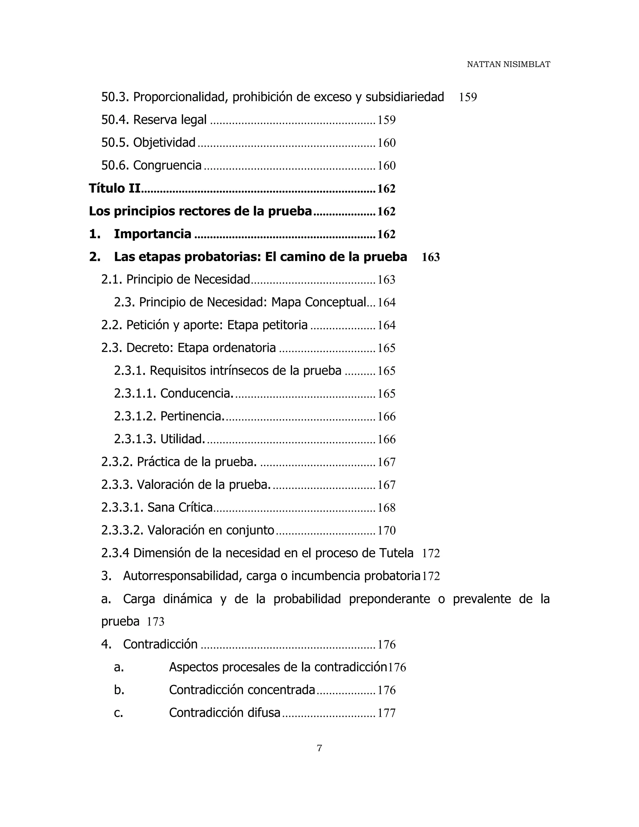 NATTAN NISIMBLAT
7
50.3. Proporcionalidad, prohibición de exceso y subsidiariedad 159
50.4. Reserva legal .....................................................159
50.5. Objetividad.........................................................160
50.6. Congruencia.......................................................160
Título II...........................................................................162
Los principios rectores de la prueba....................162
1. Importancia ..........................................................162
2. Las etapas probatorias: El camino de la prueba 163
2.1. Principio de Necesidad........................................163
2.3. Principio de Necesidad: Mapa Conceptual...164
2.2. Petición y aporte: Etapa petitoria .....................164
2.3. Decreto: Etapa ordenatoria ...............................165
2.3.1. Requisitos intrínsecos de la prueba ..........165
2.3.1.1. Conducencia..............................................165
2.3.1.2. Pertinencia.................................................166
2.3.1.3. Utilidad.......................................................166
2.3.2. Práctica de la prueba. .....................................167
2.3.3. Valoración de la prueba..................................167
2.3.3.1. Sana Crítica....................................................168
2.3.3.2. Valoración en conjunto................................170
2.3.4 Dimensión de la necesidad en el proceso de Tutela 172
3. Autorresponsabilidad, carga o incumbencia probatoria172
a. Carga dinámica y de la probabilidad preponderante o prevalente de la
prueba 173
4. Contradicción ........................................................176
a. Aspectos procesales de la contradicción176
b. Contradicción concentrada...................176
c. Contradicción difusa..............................177
 