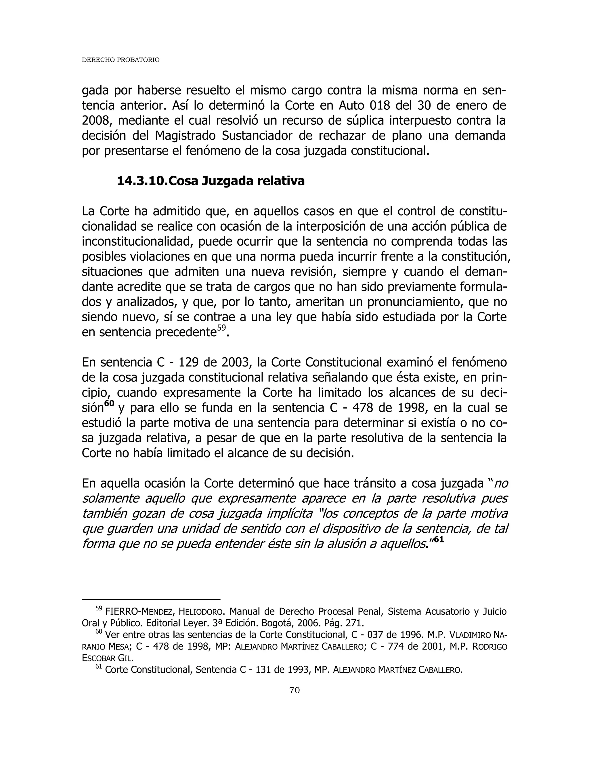 DERECHO PROBATORIO
70
gada por haberse resuelto el mismo cargo contra la misma norma en sen-
tencia anterior. Así lo determinó la Corte en Auto 018 del 30 de enero de
2008, mediante el cual resolvió un recurso de súplica interpuesto contra la
decisión del Magistrado Sustanciador de rechazar de plano una demanda
por presentarse el fenómeno de la cosa juzgada constitucional.
14.3.10.Cosa Juzgada relativa
La Corte ha admitido que, en aquellos casos en que el control de constitu-
cionalidad se realice con ocasión de la interposición de una acción pública de
inconstitucionalidad, puede ocurrir que la sentencia no comprenda todas las
posibles violaciones en que una norma pueda incurrir frente a la constitución,
situaciones que admiten una nueva revisión, siempre y cuando el deman-
dante acredite que se trata de cargos que no han sido previamente formula-
dos y analizados, y que, por lo tanto, ameritan un pronunciamiento, que no
siendo nuevo, sí se contrae a una ley que había sido estudiada por la Corte
en sentencia precedente59
.
En sentencia C - 129 de 2003, la Corte Constitucional examinó el fenómeno
de la cosa juzgada constitucional relativa señalando que ésta existe, en prin-
cipio, cuando expresamente la Corte ha limitado los alcances de su deci-
sión60
y para ello se funda en la sentencia C - 478 de 1998, en la cual se
estudió la parte motiva de una sentencia para determinar si existía o no co-
sa juzgada relativa, a pesar de que en la parte resolutiva de la sentencia la
Corte no había limitado el alcance de su decisión.
En aquella ocasión la Corte determinó que hace tránsito a cosa juzgada “no
solamente aquello que expresamente aparece en la parte resolutiva pues
también gozan de cosa juzgada implícita “los conceptos de la parte motiva
que guarden una unidad de sentido con el dispositivo de la sentencia, de tal
forma que no se pueda entender éste sin la alusión a aquellos.”61
59
FIERRO-MENDEZ, HELIODORO. Manual de Derecho Procesal Penal, Sistema Acusatorio y Juicio
Oral y Público. Editorial Leyer. 3ª Edición. Bogotá, 2006. Pág. 271.
60
Ver entre otras las sentencias de la Corte Constitucional, C - 037 de 1996. M.P. VLADIMIRO NA-
RANJO MESA; C - 478 de 1998, MP: ALEJANDRO MARTÍNEZ CABALLERO; C - 774 de 2001, M.P. RODRIGO
ESCOBAR GIL.
61
Corte Constitucional, Sentencia C - 131 de 1993, MP. ALEJANDRO MARTÍNEZ CABALLERO.
 