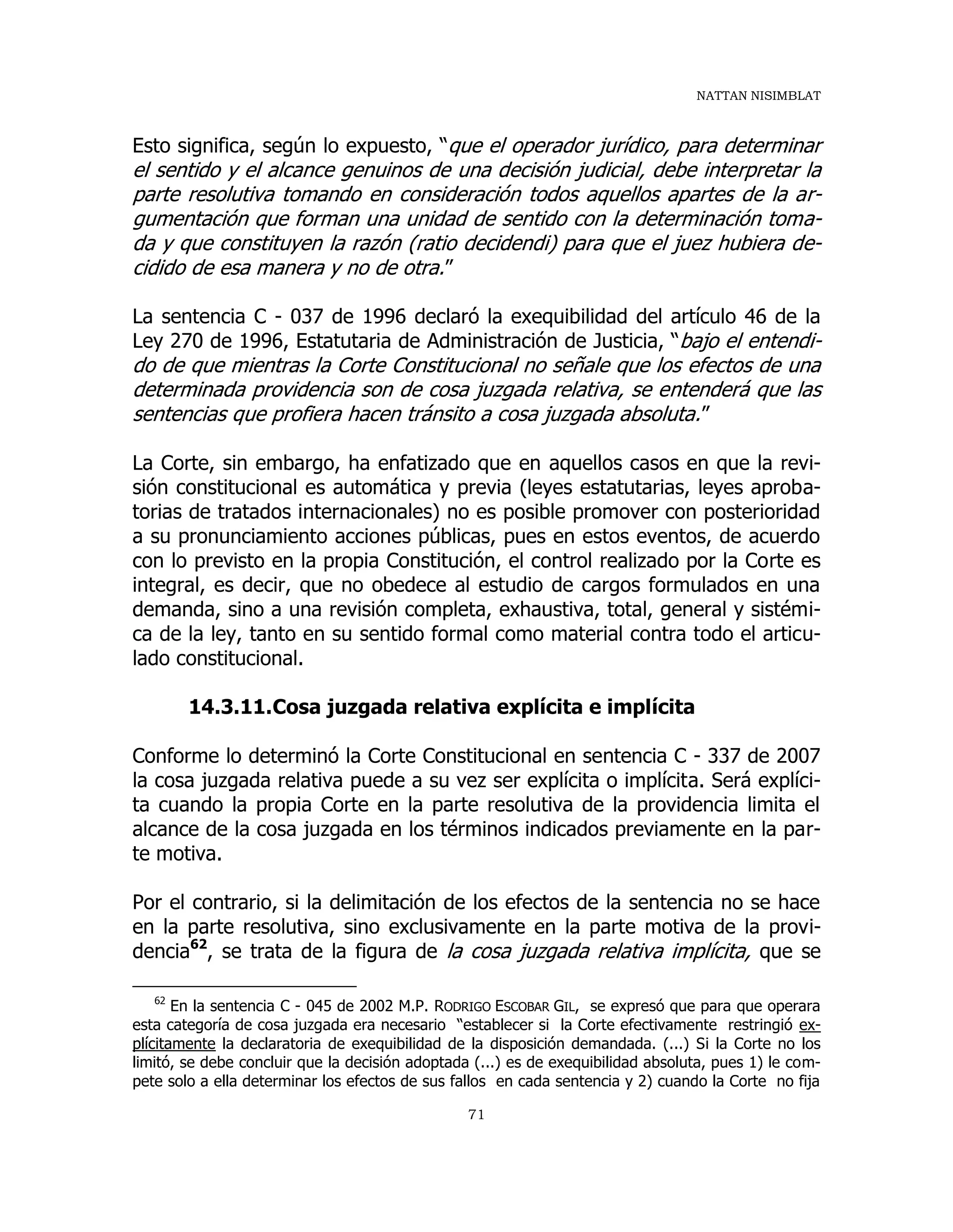 NATTAN NISIMBLAT
71
Esto significa, según lo expuesto, “que el operador jurídico, para determinar
el sentido y el alcance genuinos de una decisión judicial, debe interpretar la
parte resolutiva tomando en consideración todos aquellos apartes de la ar-
gumentación que forman una unidad de sentido con la determinación toma-
da y que constituyen la razón (ratio decidendi) para que el juez hubiera de-
cidido de esa manera y no de otra.”
La sentencia C - 037 de 1996 declaró la exequibilidad del artículo 46 de la
Ley 270 de 1996, Estatutaria de Administración de Justicia, “bajo el entendi-
do de que mientras la Corte Constitucional no señale que los efectos de una
determinada providencia son de cosa juzgada relativa, se entenderá que las
sentencias que profiera hacen tránsito a cosa juzgada absoluta.”
La Corte, sin embargo, ha enfatizado que en aquellos casos en que la revi-
sión constitucional es automática y previa (leyes estatutarias, leyes aproba-
torias de tratados internacionales) no es posible promover con posterioridad
a su pronunciamiento acciones públicas, pues en estos eventos, de acuerdo
con lo previsto en la propia Constitución, el control realizado por la Corte es
integral, es decir, que no obedece al estudio de cargos formulados en una
demanda, sino a una revisión completa, exhaustiva, total, general y sistémi-
ca de la ley, tanto en su sentido formal como material contra todo el articu-
lado constitucional.
14.3.11.Cosa juzgada relativa explícita e implícita
Conforme lo determinó la Corte Constitucional en sentencia C - 337 de 2007
la cosa juzgada relativa puede a su vez ser explícita o implícita. Será explíci-
ta cuando la propia Corte en la parte resolutiva de la providencia limita el
alcance de la cosa juzgada en los términos indicados previamente en la par-
te motiva.
Por el contrario, si la delimitación de los efectos de la sentencia no se hace
en la parte resolutiva, sino exclusivamente en la parte motiva de la provi-
dencia62
, se trata de la figura de la cosa juzgada relativa implícita, que se
62
En la sentencia C - 045 de 2002 M.P. RODRIGO ESCOBAR GIL, se expresó que para que operara
esta categoría de cosa juzgada era necesario “establecer si la Corte efectivamente restringió ex-
plícitamente la declaratoria de exequibilidad de la disposición demandada. (...) Si la Corte no los
limitó, se debe concluir que la decisión adoptada (...) es de exequibilidad absoluta, pues 1) le com-
pete solo a ella determinar los efectos de sus fallos en cada sentencia y 2) cuando la Corte no fija
 