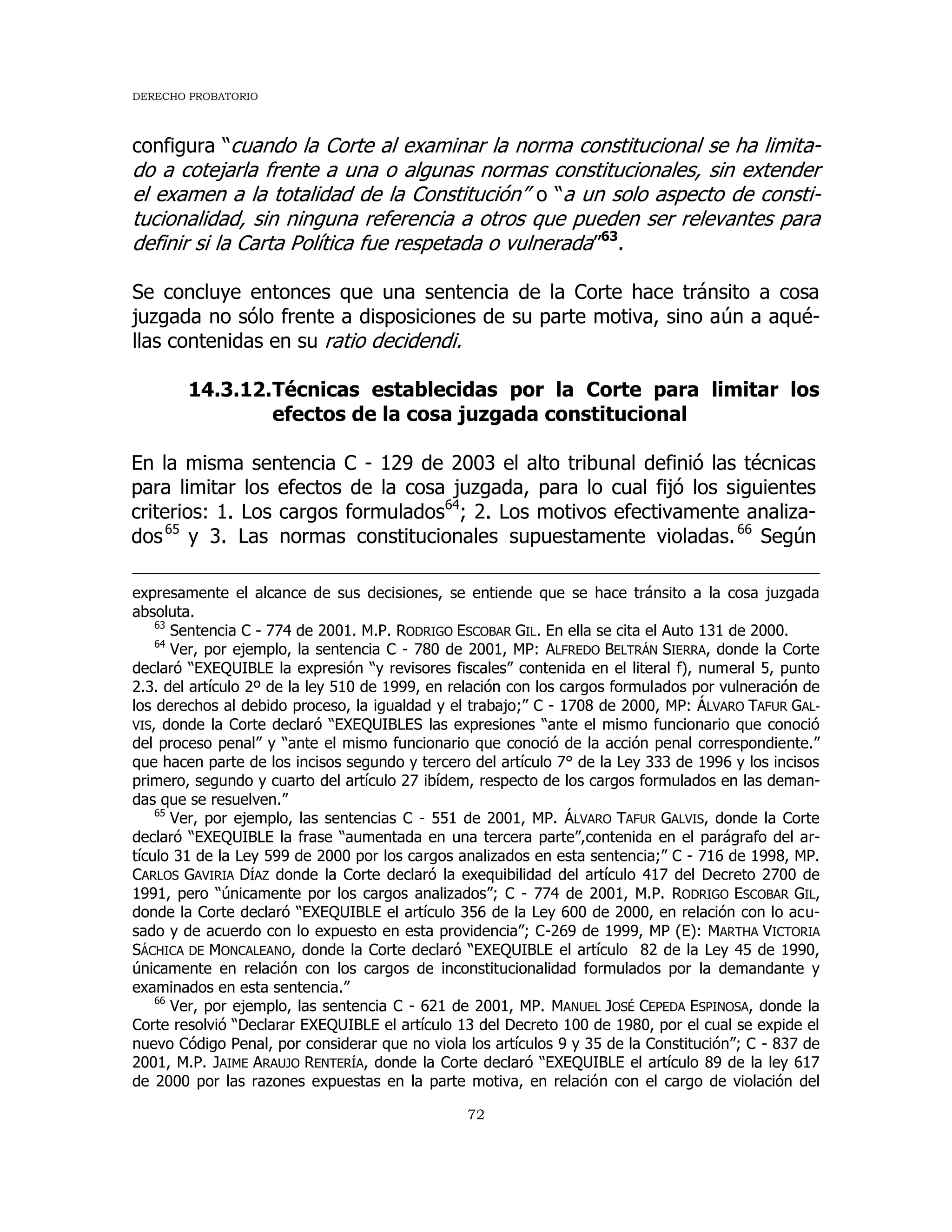 DERECHO PROBATORIO
72
configura “cuando la Corte al examinar la norma constitucional se ha limita-
do a cotejarla frente a una o algunas normas constitucionales, sin extender
el examen a la totalidad de la Constitución” o “a un solo aspecto de consti-
tucionalidad, sin ninguna referencia a otros que pueden ser relevantes para
definir si la Carta Política fue respetada o vulnerada”63
.
Se concluye entonces que una sentencia de la Corte hace tránsito a cosa
juzgada no sólo frente a disposiciones de su parte motiva, sino aún a aqué-
llas contenidas en su ratio decidendi.
14.3.12.Técnicas establecidas por la Corte para limitar los
efectos de la cosa juzgada constitucional
En la misma sentencia C - 129 de 2003 el alto tribunal definió las técnicas
para limitar los efectos de la cosa juzgada, para lo cual fijó los siguientes
criterios: 1. Los cargos formulados64
; 2. Los motivos efectivamente analiza-
dos65
y 3. Las normas constitucionales supuestamente violadas.66
Según
expresamente el alcance de sus decisiones, se entiende que se hace tránsito a la cosa juzgada
absoluta.
63
Sentencia C - 774 de 2001. M.P. RODRIGO ESCOBAR GIL. En ella se cita el Auto 131 de 2000.
64
Ver, por ejemplo, la sentencia C - 780 de 2001, MP: ALFREDO BELTRÁN SIERRA, donde la Corte
declaró “EXEQUIBLE la expresión “y revisores fiscales” contenida en el literal f), numeral 5, punto
2.3. del artículo 2º de la ley 510 de 1999, en relación con los cargos formulados por vulneración de
los derechos al debido proceso, la igualdad y el trabajo;” C - 1708 de 2000, MP: ÁLVARO TAFUR GAL-
VIS, donde la Corte declaró “EXEQUIBLES las expresiones “ante el mismo funcionario que conoció
del proceso penal” y “ante el mismo funcionario que conoció de la acción penal correspondiente.”
que hacen parte de los incisos segundo y tercero del artículo 7° de la Ley 333 de 1996 y los incisos
primero, segundo y cuarto del artículo 27 ibídem, respecto de los cargos formulados en las deman-
das que se resuelven.”
65
Ver, por ejemplo, las sentencias C - 551 de 2001, MP. ÁLVARO TAFUR GALVIS, donde la Corte
declaró “EXEQUIBLE la frase “aumentada en una tercera parte”,contenida en el parágrafo del ar-
tículo 31 de la Ley 599 de 2000 por los cargos analizados en esta sentencia;” C - 716 de 1998, MP.
CARLOS GAVIRIA DÍAZ donde la Corte declaró la exequibilidad del artículo 417 del Decreto 2700 de
1991, pero “únicamente por los cargos analizados”; C - 774 de 2001, M.P. RODRIGO ESCOBAR GIL,
donde la Corte declaró “EXEQUIBLE el artículo 356 de la Ley 600 de 2000, en relación con lo acu-
sado y de acuerdo con lo expuesto en esta providencia”; C-269 de 1999, MP (E): MARTHA VICTORIA
SÁCHICA DE MONCALEANO, donde la Corte declaró “EXEQUIBLE el artículo 82 de la Ley 45 de 1990,
únicamente en relación con los cargos de inconstitucionalidad formulados por la demandante y
examinados en esta sentencia.”
66
Ver, por ejemplo, las sentencia C - 621 de 2001, MP. MANUEL JOSÉ CEPEDA ESPINOSA, donde la
Corte resolvió “Declarar EXEQUIBLE el artículo 13 del Decreto 100 de 1980, por el cual se expide el
nuevo Código Penal, por considerar que no viola los artículos 9 y 35 de la Constitución”; C - 837 de
2001, M.P. JAIME ARAUJO RENTERÍA, donde la Corte declaró “EXEQUIBLE el artículo 89 de la ley 617
de 2000 por las razones expuestas en la parte motiva, en relación con el cargo de violación del
 