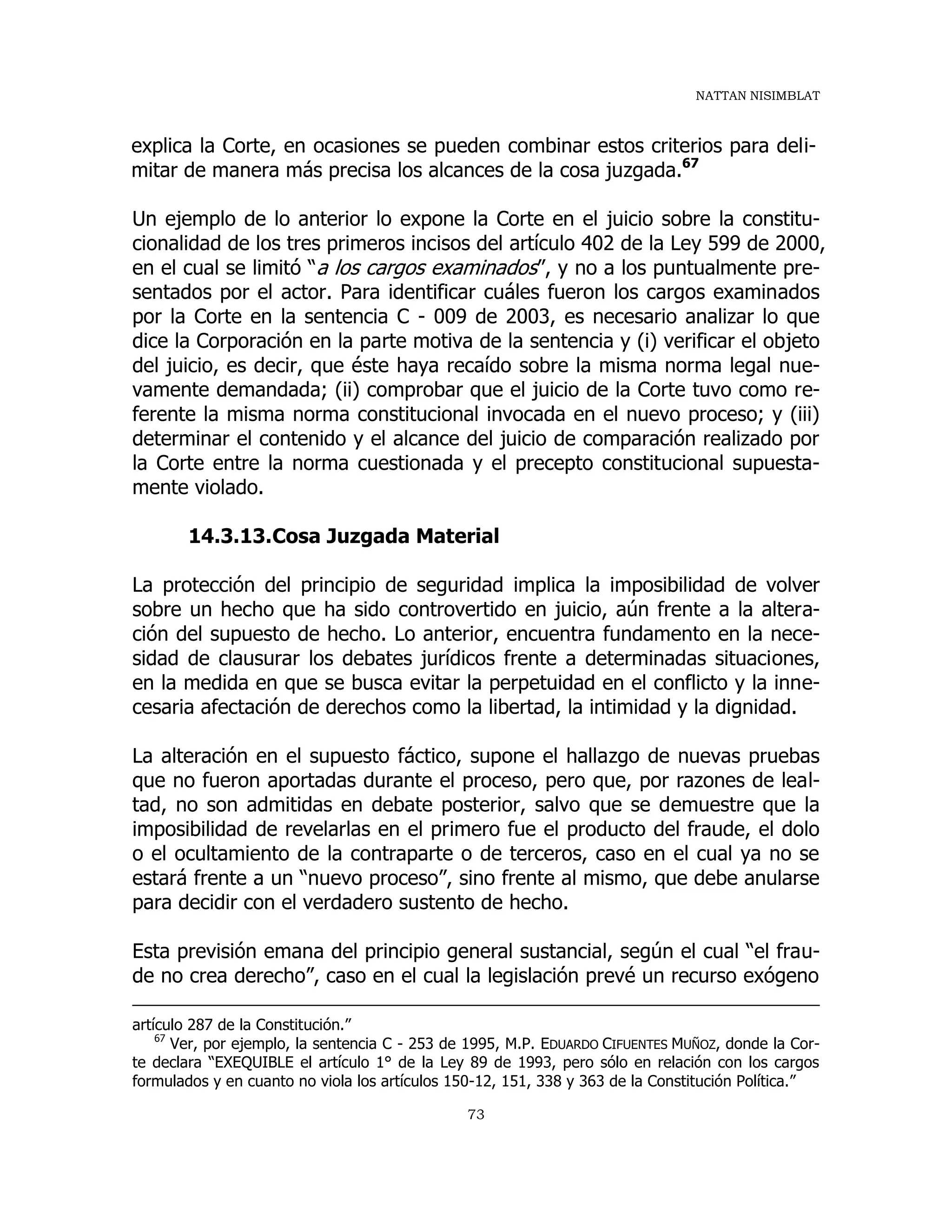 NATTAN NISIMBLAT
73
explica la Corte, en ocasiones se pueden combinar estos criterios para deli-
mitar de manera más precisa los alcances de la cosa juzgada.67
Un ejemplo de lo anterior lo expone la Corte en el juicio sobre la constitu-
cionalidad de los tres primeros incisos del artículo 402 de la Ley 599 de 2000,
en el cual se limitó “a los cargos examinados”, y no a los puntualmente pre-
sentados por el actor. Para identificar cuáles fueron los cargos examinados
por la Corte en la sentencia C - 009 de 2003, es necesario analizar lo que
dice la Corporación en la parte motiva de la sentencia y (i) verificar el objeto
del juicio, es decir, que éste haya recaído sobre la misma norma legal nue-
vamente demandada; (ii) comprobar que el juicio de la Corte tuvo como re-
ferente la misma norma constitucional invocada en el nuevo proceso; y (iii)
determinar el contenido y el alcance del juicio de comparación realizado por
la Corte entre la norma cuestionada y el precepto constitucional supuesta-
mente violado.
14.3.13.Cosa Juzgada Material
La protección del principio de seguridad implica la imposibilidad de volver
sobre un hecho que ha sido controvertido en juicio, aún frente a la altera-
ción del supuesto de hecho. Lo anterior, encuentra fundamento en la nece-
sidad de clausurar los debates jurídicos frente a determinadas situaciones,
en la medida en que se busca evitar la perpetuidad en el conflicto y la inne-
cesaria afectación de derechos como la libertad, la intimidad y la dignidad.
La alteración en el supuesto fáctico, supone el hallazgo de nuevas pruebas
que no fueron aportadas durante el proceso, pero que, por razones de leal-
tad, no son admitidas en debate posterior, salvo que se demuestre que la
imposibilidad de revelarlas en el primero fue el producto del fraude, el dolo
o el ocultamiento de la contraparte o de terceros, caso en el cual ya no se
estará frente a un “nuevo proceso”, sino frente al mismo, que debe anularse
para decidir con el verdadero sustento de hecho.
Esta previsión emana del principio general sustancial, según el cual “el frau-
de no crea derecho”, caso en el cual la legislación prevé un recurso exógeno
artículo 287 de la Constitución.”
67
Ver, por ejemplo, la sentencia C - 253 de 1995, M.P. EDUARDO CIFUENTES MUÑOZ, donde la Cor-
te declara “EXEQUIBLE el artículo 1° de la Ley 89 de 1993, pero sólo en relación con los cargos
formulados y en cuanto no viola los artículos 150-12, 151, 338 y 363 de la Constitución Política.”
 