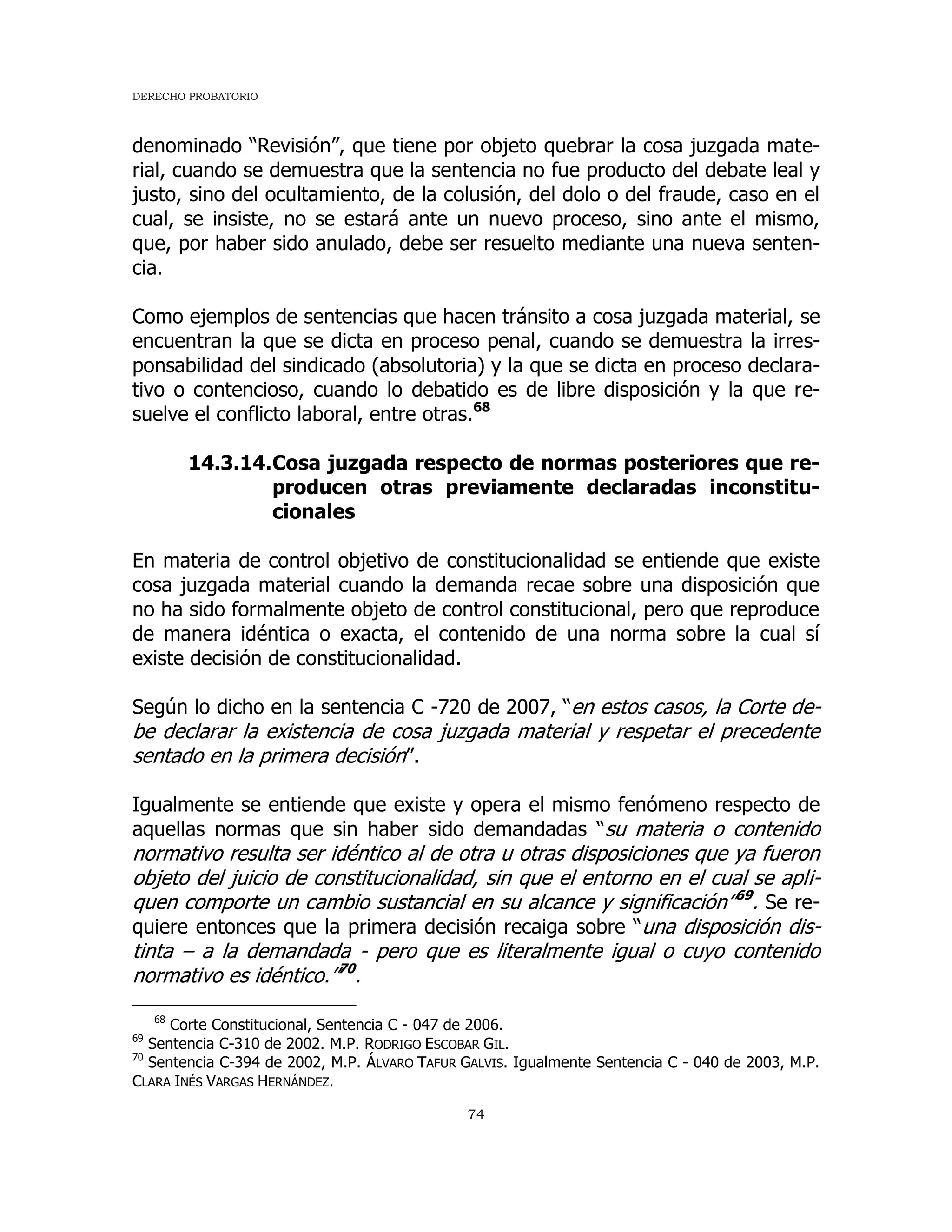 DERECHO PROBATORIO
74
denominado “Revisión”, que tiene por objeto quebrar la cosa juzgada mate-
rial, cuando se demuestra que la sentencia no fue producto del debate leal y
justo, sino del ocultamiento, de la colusión, del dolo o del fraude, caso en el
cual, se insiste, no se estará ante un nuevo proceso, sino ante el mismo,
que, por haber sido anulado, debe ser resuelto mediante una nueva senten-
cia.
Como ejemplos de sentencias que hacen tránsito a cosa juzgada material, se
encuentran la que se dicta en proceso penal, cuando se demuestra la irres-
ponsabilidad del sindicado (absolutoria) y la que se dicta en proceso declara-
tivo o contencioso, cuando lo debatido es de libre disposición y la que re-
suelve el conflicto laboral, entre otras.68
14.3.14.Cosa juzgada respecto de normas posteriores que re-
producen otras previamente declaradas inconstitu-
cionales
En materia de control objetivo de constitucionalidad se entiende que existe
cosa juzgada material cuando la demanda recae sobre una disposición que
no ha sido formalmente objeto de control constitucional, pero que reproduce
de manera idéntica o exacta, el contenido de una norma sobre la cual sí
existe decisión de constitucionalidad.
Según lo dicho en la sentencia C -720 de 2007, “en estos casos, la Corte de-
be declarar la existencia de cosa juzgada material y respetar el precedente
sentado en la primera decisión”.
Igualmente se entiende que existe y opera el mismo fenómeno respecto de
aquellas normas que sin haber sido demandadas “su materia o contenido
normativo resulta ser idéntico al de otra u otras disposiciones que ya fueron
objeto del juicio de constitucionalidad, sin que el entorno en el cual se apli-
quen comporte un cambio sustancial en su alcance y significación”69
. Se re-
quiere entonces que la primera decisión recaiga sobre “una disposición dis-
tinta – a la demandada - pero que es literalmente igual o cuyo contenido
normativo es idéntico.”70
.
68
Corte Constitucional, Sentencia C - 047 de 2006.
69
Sentencia C-310 de 2002. M.P. RODRIGO ESCOBAR GIL.
70
Sentencia C-394 de 2002, M.P. ÁLVARO TAFUR GALVIS. Igualmente Sentencia C - 040 de 2003, M.P.
CLARA INÉS VARGAS HERNÁNDEZ.
 