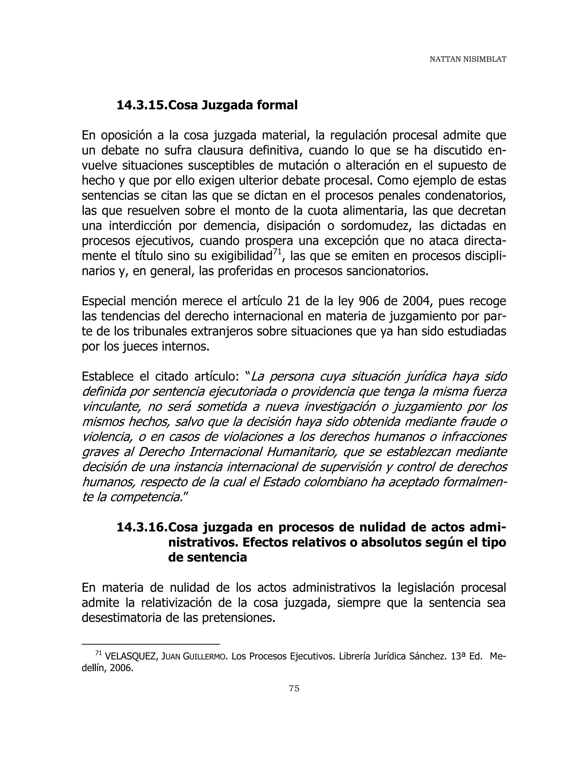 NATTAN NISIMBLAT
75
14.3.15.Cosa Juzgada formal
En oposición a la cosa juzgada material, la regulación procesal admite que
un debate no sufra clausura definitiva, cuando lo que se ha discutido en-
vuelve situaciones susceptibles de mutación o alteración en el supuesto de
hecho y que por ello exigen ulterior debate procesal. Como ejemplo de estas
sentencias se citan las que se dictan en el procesos penales condenatorios,
las que resuelven sobre el monto de la cuota alimentaria, las que decretan
una interdicción por demencia, disipación o sordomudez, las dictadas en
procesos ejecutivos, cuando prospera una excepción que no ataca directa-
mente el título sino su exigibilidad71
, las que se emiten en procesos discipli-
narios y, en general, las proferidas en procesos sancionatorios.
Especial mención merece el artículo 21 de la ley 906 de 2004, pues recoge
las tendencias del derecho internacional en materia de juzgamiento por par-
te de los tribunales extranjeros sobre situaciones que ya han sido estudiadas
por los jueces internos.
Establece el citado artículo: “La persona cuya situación jurídica haya sido
definida por sentencia ejecutoriada o providencia que tenga la misma fuerza
vinculante, no será sometida a nueva investigación o juzgamiento por los
mismos hechos, salvo que la decisión haya sido obtenida mediante fraude o
violencia, o en casos de violaciones a los derechos humanos o infracciones
graves al Derecho Internacional Humanitario, que se establezcan mediante
decisión de una instancia internacional de supervisión y control de derechos
humanos, respecto de la cual el Estado colombiano ha aceptado formalmen-
te la competencia.”
14.3.16.Cosa juzgada en procesos de nulidad de actos admi-
nistrativos. Efectos relativos o absolutos según el tipo
de sentencia
En materia de nulidad de los actos administrativos la legislación procesal
admite la relativización de la cosa juzgada, siempre que la sentencia sea
desestimatoria de las pretensiones.
71
VELASQUEZ, JUAN GUILLERMO. Los Procesos Ejecutivos. Librería Jurídica Sánchez. 13ª Ed. Me-
dellín, 2006.
 