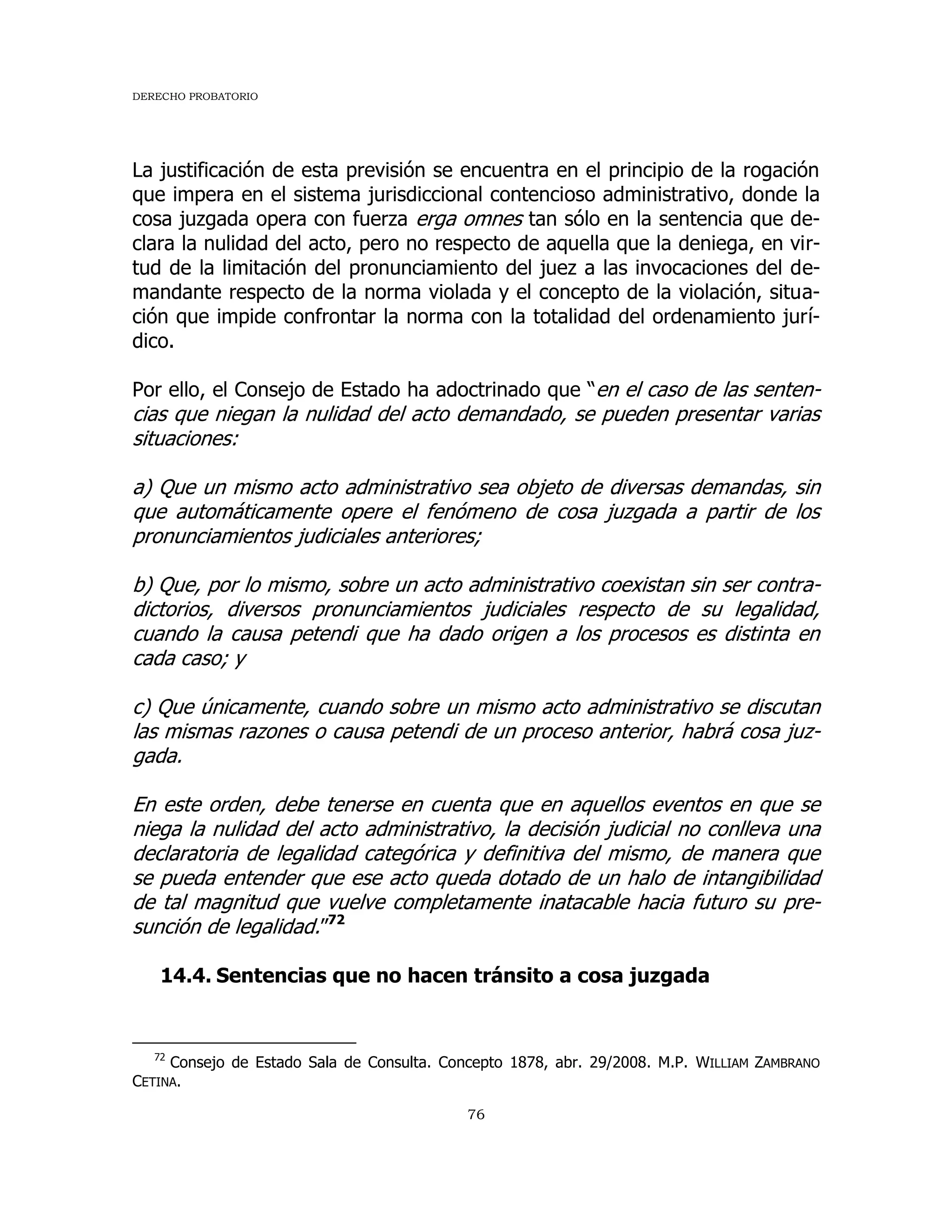 DERECHO PROBATORIO
76
La justificación de esta previsión se encuentra en el principio de la rogación
que impera en el sistema jurisdiccional contencioso administrativo, donde la
cosa juzgada opera con fuerza erga omnes tan sólo en la sentencia que de-
clara la nulidad del acto, pero no respecto de aquella que la deniega, en vir-
tud de la limitación del pronunciamiento del juez a las invocaciones del de-
mandante respecto de la norma violada y el concepto de la violación, situa-
ción que impide confrontar la norma con la totalidad del ordenamiento jurí-
dico.
Por ello, el Consejo de Estado ha adoctrinado que “en el caso de las senten-
cias que niegan la nulidad del acto demandado, se pueden presentar varias
situaciones:
a) Que un mismo acto administrativo sea objeto de diversas demandas, sin
que automáticamente opere el fenómeno de cosa juzgada a partir de los
pronunciamientos judiciales anteriores;
b) Que, por lo mismo, sobre un acto administrativo coexistan sin ser contra-
dictorios, diversos pronunciamientos judiciales respecto de su legalidad,
cuando la causa petendi que ha dado origen a los procesos es distinta en
cada caso; y
c) Que únicamente, cuando sobre un mismo acto administrativo se discutan
las mismas razones o causa petendi de un proceso anterior, habrá cosa juz-
gada.
En este orden, debe tenerse en cuenta que en aquellos eventos en que se
niega la nulidad del acto administrativo, la decisión judicial no conlleva una
declaratoria de legalidad categórica y definitiva del mismo, de manera que
se pueda entender que ese acto queda dotado de un halo de intangibilidad
de tal magnitud que vuelve completamente inatacable hacia futuro su pre-
sunción de legalidad.”72
14.4. Sentencias que no hacen tránsito a cosa juzgada
72
Consejo de Estado Sala de Consulta. Concepto 1878, abr. 29/2008. M.P. WILLIAM ZAMBRANO
CETINA.
 