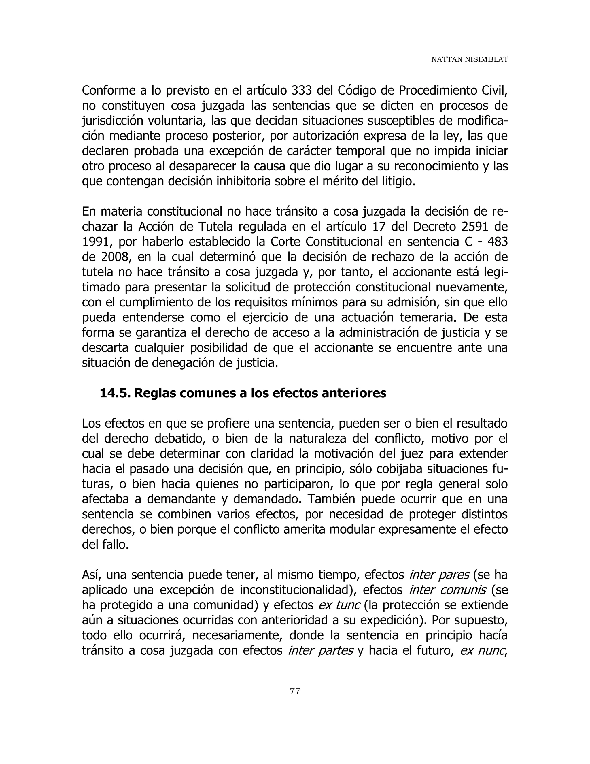 NATTAN NISIMBLAT
77
Conforme a lo previsto en el artículo 333 del Código de Procedimiento Civil,
no constituyen cosa juzgada las sentencias que se dicten en procesos de
jurisdicción voluntaria, las que decidan situaciones susceptibles de modifica-
ción mediante proceso posterior, por autorización expresa de la ley, las que
declaren probada una excepción de carácter temporal que no impida iniciar
otro proceso al desaparecer la causa que dio lugar a su reconocimiento y las
que contengan decisión inhibitoria sobre el mérito del litigio.
En materia constitucional no hace tránsito a cosa juzgada la decisión de re-
chazar la Acción de Tutela regulada en el artículo 17 del Decreto 2591 de
1991, por haberlo establecido la Corte Constitucional en sentencia C - 483
de 2008, en la cual determinó que la decisión de rechazo de la acción de
tutela no hace tránsito a cosa juzgada y, por tanto, el accionante está legi-
timado para presentar la solicitud de protección constitucional nuevamente,
con el cumplimiento de los requisitos mínimos para su admisión, sin que ello
pueda entenderse como el ejercicio de una actuación temeraria. De esta
forma se garantiza el derecho de acceso a la administración de justicia y se
descarta cualquier posibilidad de que el accionante se encuentre ante una
situación de denegación de justicia.
14.5. Reglas comunes a los efectos anteriores
Los efectos en que se profiere una sentencia, pueden ser o bien el resultado
del derecho debatido, o bien de la naturaleza del conflicto, motivo por el
cual se debe determinar con claridad la motivación del juez para extender
hacia el pasado una decisión que, en principio, sólo cobijaba situaciones fu-
turas, o bien hacia quienes no participaron, lo que por regla general solo
afectaba a demandante y demandado. También puede ocurrir que en una
sentencia se combinen varios efectos, por necesidad de proteger distintos
derechos, o bien porque el conflicto amerita modular expresamente el efecto
del fallo.
Así, una sentencia puede tener, al mismo tiempo, efectos inter pares (se ha
aplicado una excepción de inconstitucionalidad), efectos inter comunis (se
ha protegido a una comunidad) y efectos ex tunc (la protección se extiende
aún a situaciones ocurridas con anterioridad a su expedición). Por supuesto,
todo ello ocurrirá, necesariamente, donde la sentencia en principio hacía
tránsito a cosa juzgada con efectos inter partes y hacia el futuro, ex nunc,
 