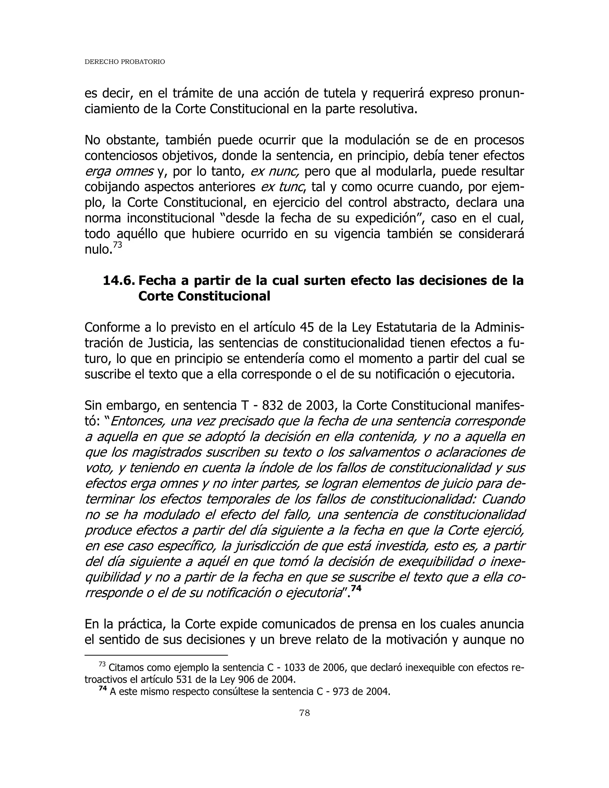 DERECHO PROBATORIO
78
es decir, en el trámite de una acción de tutela y requerirá expreso pronun-
ciamiento de la Corte Constitucional en la parte resolutiva.
No obstante, también puede ocurrir que la modulación se de en procesos
contenciosos objetivos, donde la sentencia, en principio, debía tener efectos
erga omnes y, por lo tanto, ex nunc, pero que al modularla, puede resultar
cobijando aspectos anteriores ex tunc, tal y como ocurre cuando, por ejem-
plo, la Corte Constitucional, en ejercicio del control abstracto, declara una
norma inconstitucional “desde la fecha de su expedición”, caso en el cual,
todo aquéllo que hubiere ocurrido en su vigencia también se considerará
nulo.73
14.6. Fecha a partir de la cual surten efecto las decisiones de la
Corte Constitucional
Conforme a lo previsto en el artículo 45 de la Ley Estatutaria de la Adminis-
tración de Justicia, las sentencias de constitucionalidad tienen efectos a fu-
turo, lo que en principio se entendería como el momento a partir del cual se
suscribe el texto que a ella corresponde o el de su notificación o ejecutoria.
Sin embargo, en sentencia T - 832 de 2003, la Corte Constitucional manifes-
tó: “Entonces, una vez precisado que la fecha de una sentencia corresponde
a aquella en que se adoptó la decisión en ella contenida, y no a aquella en
que los magistrados suscriben su texto o los salvamentos o aclaraciones de
voto, y teniendo en cuenta la índole de los fallos de constitucionalidad y sus
efectos erga omnes y no inter partes, se logran elementos de juicio para de-
terminar los efectos temporales de los fallos de constitucionalidad: Cuando
no se ha modulado el efecto del fallo, una sentencia de constitucionalidad
produce efectos a partir del día siguiente a la fecha en que la Corte ejerció,
en ese caso específico, la jurisdicción de que está investida, esto es, a partir
del día siguiente a aquél en que tomó la decisión de exequibilidad o inexe-
quibilidad y no a partir de la fecha en que se suscribe el texto que a ella co-
rresponde o el de su notificación o ejecutoria”.74
En la práctica, la Corte expide comunicados de prensa en los cuales anuncia
el sentido de sus decisiones y un breve relato de la motivación y aunque no
73
Citamos como ejemplo la sentencia C - 1033 de 2006, que declaró inexequible con efectos re-
troactivos el artículo 531 de la Ley 906 de 2004.
74
A este mismo respecto consúltese la sentencia C - 973 de 2004.
 