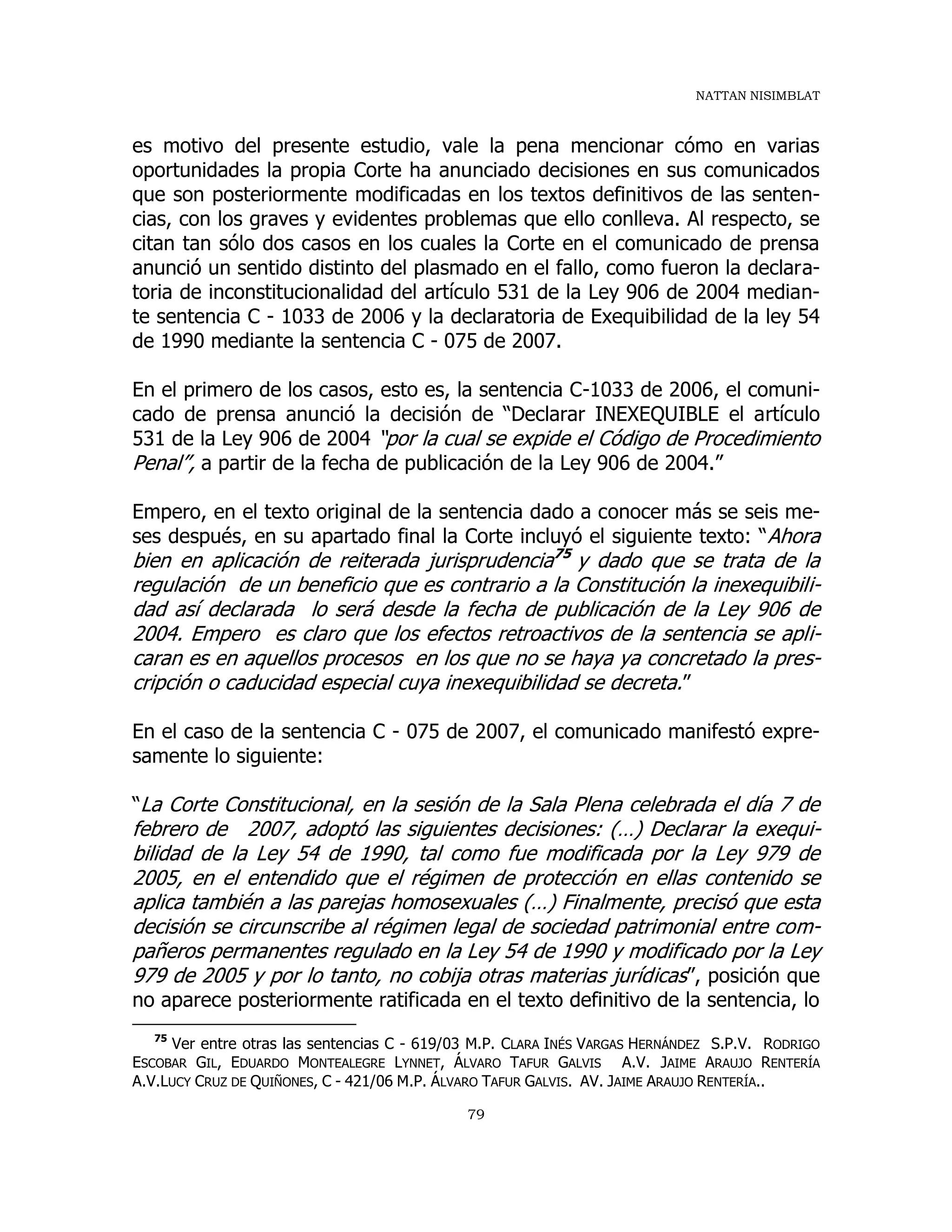 NATTAN NISIMBLAT
79
es motivo del presente estudio, vale la pena mencionar cómo en varias
oportunidades la propia Corte ha anunciado decisiones en sus comunicados
que son posteriormente modificadas en los textos definitivos de las senten-
cias, con los graves y evidentes problemas que ello conlleva. Al respecto, se
citan tan sólo dos casos en los cuales la Corte en el comunicado de prensa
anunció un sentido distinto del plasmado en el fallo, como fueron la declara-
toria de inconstitucionalidad del artículo 531 de la Ley 906 de 2004 median-
te sentencia C - 1033 de 2006 y la declaratoria de Exequibilidad de la ley 54
de 1990 mediante la sentencia C - 075 de 2007.
En el primero de los casos, esto es, la sentencia C-1033 de 2006, el comuni-
cado de prensa anunció la decisión de “Declarar INEXEQUIBLE el artículo
531 de la Ley 906 de 2004 “por la cual se expide el Código de Procedimiento
Penal”, a partir de la fecha de publicación de la Ley 906 de 2004.”
Empero, en el texto original de la sentencia dado a conocer más se seis me-
ses después, en su apartado final la Corte incluyó el siguiente texto: “Ahora
bien en aplicación de reiterada jurisprudencia75
y dado que se trata de la
regulación de un beneficio que es contrario a la Constitución la inexequibili-
dad así declarada lo será desde la fecha de publicación de la Ley 906 de
2004. Empero es claro que los efectos retroactivos de la sentencia se apli-
caran es en aquellos procesos en los que no se haya ya concretado la pres-
cripción o caducidad especial cuya inexequibilidad se decreta.”
En el caso de la sentencia C - 075 de 2007, el comunicado manifestó expre-
samente lo siguiente:
“La Corte Constitucional, en la sesión de la Sala Plena celebrada el día 7 de
febrero de 2007, adoptó las siguientes decisiones: (…) Declarar la exequi-
bilidad de la Ley 54 de 1990, tal como fue modificada por la Ley 979 de
2005, en el entendido que el régimen de protección en ellas contenido se
aplica también a las parejas homosexuales (…) Finalmente, precisó que esta
decisión se circunscribe al régimen legal de sociedad patrimonial entre com-
pañeros permanentes regulado en la Ley 54 de 1990 y modificado por la Ley
979 de 2005 y por lo tanto, no cobija otras materias jurídicas”, posición que
no aparece posteriormente ratificada en el texto definitivo de la sentencia, lo
75
Ver entre otras las sentencias C - 619/03 M.P. CLARA INÉS VARGAS HERNÁNDEZ S.P.V. RODRIGO
ESCOBAR GIL, EDUARDO MONTEALEGRE LYNNET, ÁLVARO TAFUR GALVIS A.V. JAIME ARAUJO RENTERÍA
A.V.LUCY CRUZ DE QUIÑONES, C - 421/06 M.P. ÁLVARO TAFUR GALVIS. AV. JAIME ARAUJO RENTERÍA..
 
