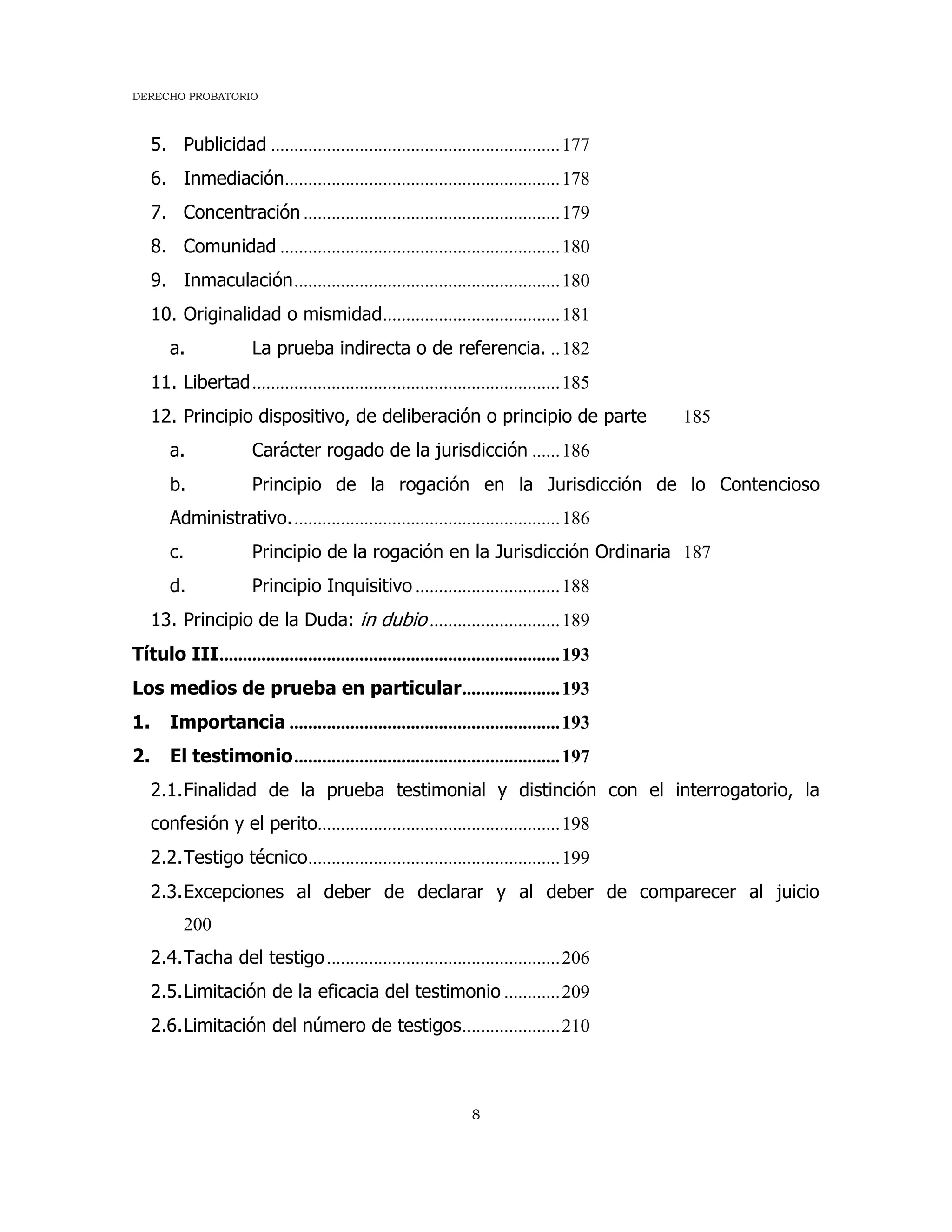 DERECHO PROBATORIO
8
5. Publicidad ..............................................................177
6. Inmediación...........................................................178
7. Concentración .......................................................179
8. Comunidad ............................................................180
9. Inmaculación.........................................................180
10. Originalidad o mismidad......................................181
a. La prueba indirecta o de referencia. ..182
11. Libertad..................................................................185
12. Principio dispositivo, de deliberación o principio de parte 185
a. Carácter rogado de la jurisdicción ......186
b. Principio de la rogación en la Jurisdicción de lo Contencioso
Administrativo..........................................................186
c. Principio de la rogación en la Jurisdicción Ordinaria 187
d. Principio Inquisitivo ...............................188
13. Principio de la Duda: in dubio ............................189
Título III.........................................................................193
Los medios de prueba en particular.....................193
1. Importancia ..........................................................193
2. El testimonio.........................................................197
2.1.Finalidad de la prueba testimonial y distinción con el interrogatorio, la
confesión y el perito....................................................198
2.2.Testigo técnico......................................................199
2.3.Excepciones al deber de declarar y al deber de comparecer al juicio
200
2.4.Tacha del testigo..................................................206
2.5.Limitación de la eficacia del testimonio ............209
2.6.Limitación del número de testigos.....................210
 