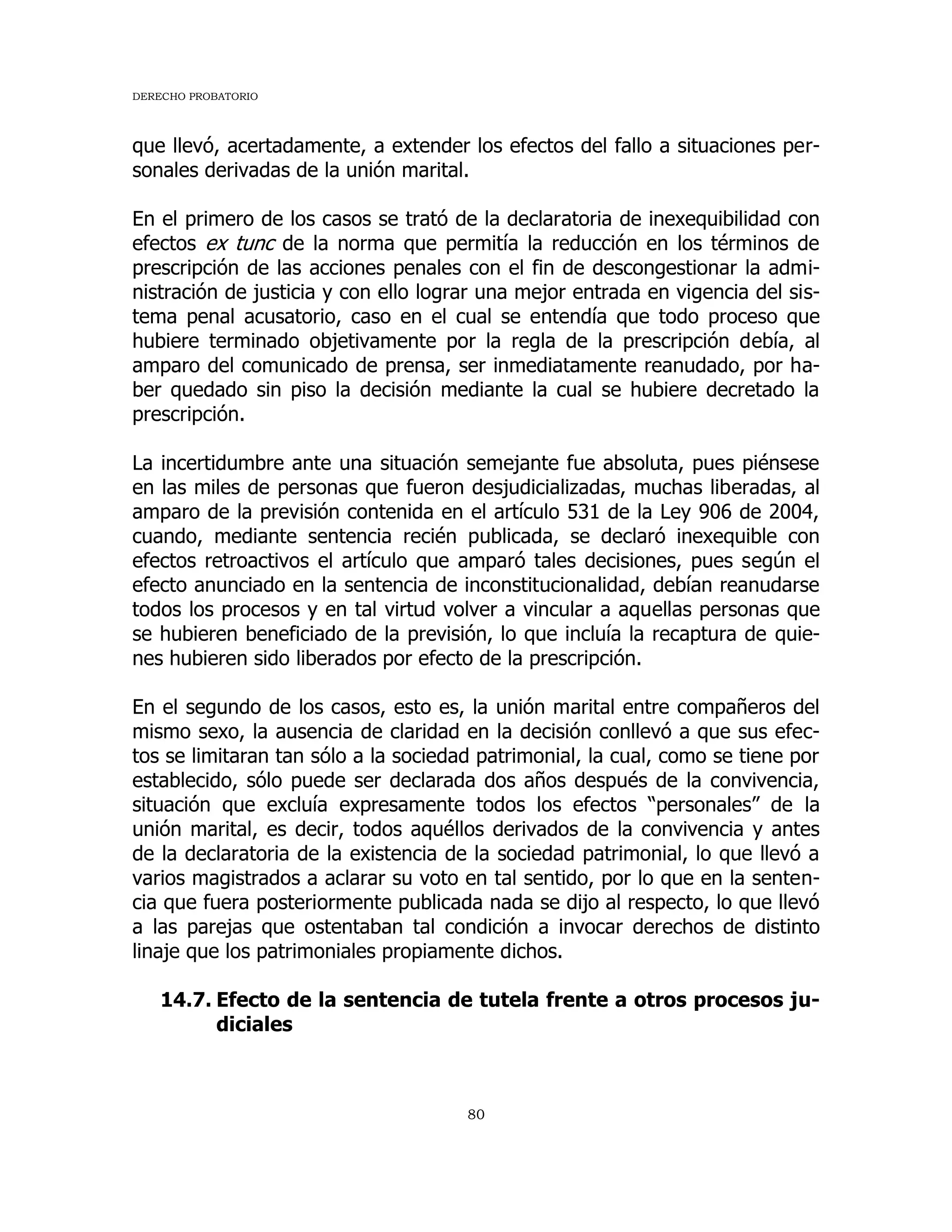 DERECHO PROBATORIO
80
que llevó, acertadamente, a extender los efectos del fallo a situaciones per-
sonales derivadas de la unión marital.
En el primero de los casos se trató de la declaratoria de inexequibilidad con
efectos ex tunc de la norma que permitía la reducción en los términos de
prescripción de las acciones penales con el fin de descongestionar la admi-
nistración de justicia y con ello lograr una mejor entrada en vigencia del sis-
tema penal acusatorio, caso en el cual se entendía que todo proceso que
hubiere terminado objetivamente por la regla de la prescripción debía, al
amparo del comunicado de prensa, ser inmediatamente reanudado, por ha-
ber quedado sin piso la decisión mediante la cual se hubiere decretado la
prescripción.
La incertidumbre ante una situación semejante fue absoluta, pues piénsese
en las miles de personas que fueron desjudicializadas, muchas liberadas, al
amparo de la previsión contenida en el artículo 531 de la Ley 906 de 2004,
cuando, mediante sentencia recién publicada, se declaró inexequible con
efectos retroactivos el artículo que amparó tales decisiones, pues según el
efecto anunciado en la sentencia de inconstitucionalidad, debían reanudarse
todos los procesos y en tal virtud volver a vincular a aquellas personas que
se hubieren beneficiado de la previsión, lo que incluía la recaptura de quie-
nes hubieren sido liberados por efecto de la prescripción.
En el segundo de los casos, esto es, la unión marital entre compañeros del
mismo sexo, la ausencia de claridad en la decisión conllevó a que sus efec-
tos se limitaran tan sólo a la sociedad patrimonial, la cual, como se tiene por
establecido, sólo puede ser declarada dos años después de la convivencia,
situación que excluía expresamente todos los efectos “personales” de la
unión marital, es decir, todos aquéllos derivados de la convivencia y antes
de la declaratoria de la existencia de la sociedad patrimonial, lo que llevó a
varios magistrados a aclarar su voto en tal sentido, por lo que en la senten-
cia que fuera posteriormente publicada nada se dijo al respecto, lo que llevó
a las parejas que ostentaban tal condición a invocar derechos de distinto
linaje que los patrimoniales propiamente dichos.
14.7. Efecto de la sentencia de tutela frente a otros procesos ju-
diciales
 