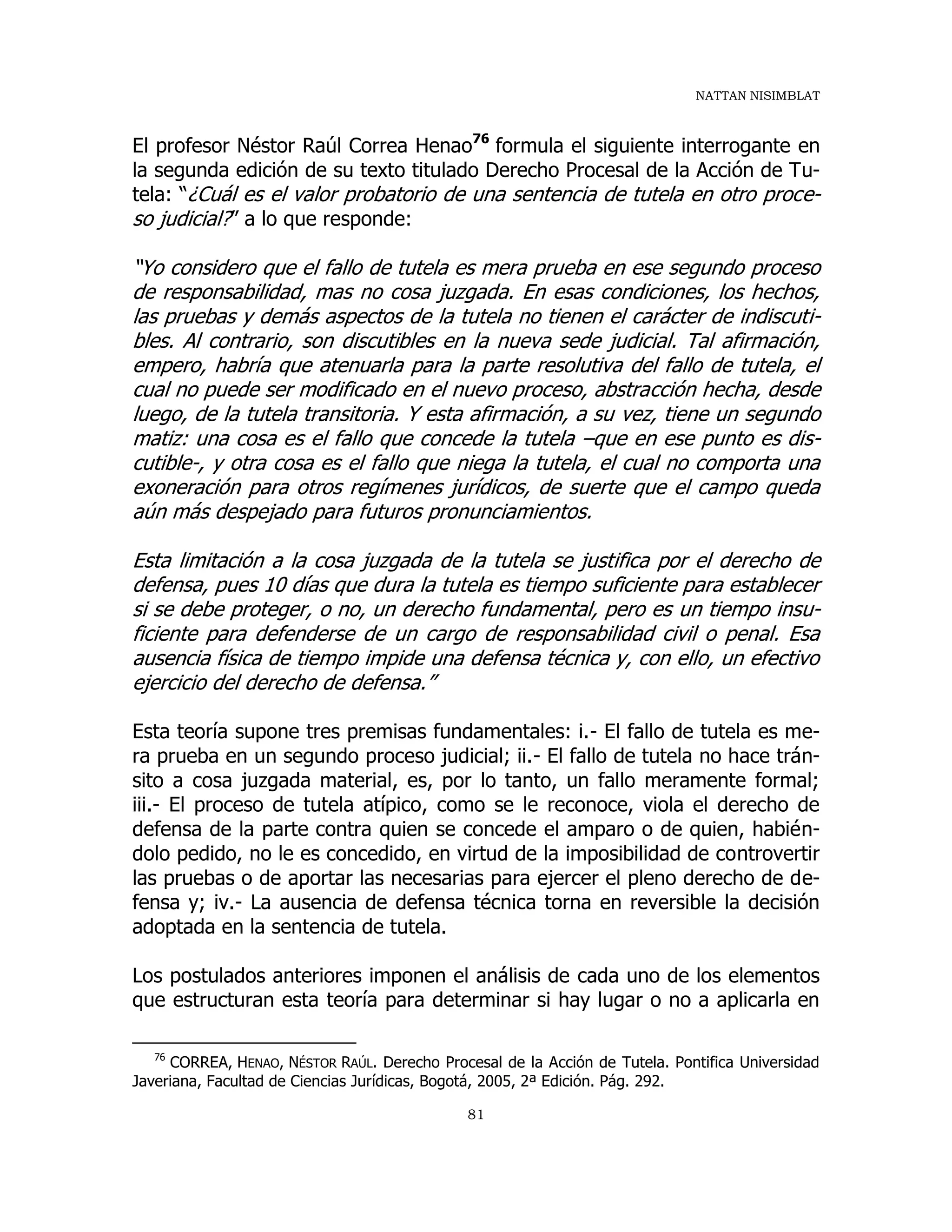 NATTAN NISIMBLAT
81
El profesor Néstor Raúl Correa Henao76
formula el siguiente interrogante en
la segunda edición de su texto titulado Derecho Procesal de la Acción de Tu-
tela: “¿Cuál es el valor probatorio de una sentencia de tutela en otro proce-
so judicial?” a lo que responde:
“Yo considero que el fallo de tutela es mera prueba en ese segundo proceso
de responsabilidad, mas no cosa juzgada. En esas condiciones, los hechos,
las pruebas y demás aspectos de la tutela no tienen el carácter de indiscuti-
bles. Al contrario, son discutibles en la nueva sede judicial. Tal afirmación,
empero, habría que atenuarla para la parte resolutiva del fallo de tutela, el
cual no puede ser modificado en el nuevo proceso, abstracción hecha, desde
luego, de la tutela transitoria. Y esta afirmación, a su vez, tiene un segundo
matiz: una cosa es el fallo que concede la tutela –que en ese punto es dis-
cutible-, y otra cosa es el fallo que niega la tutela, el cual no comporta una
exoneración para otros regímenes jurídicos, de suerte que el campo queda
aún más despejado para futuros pronunciamientos.
Esta limitación a la cosa juzgada de la tutela se justifica por el derecho de
defensa, pues 10 días que dura la tutela es tiempo suficiente para establecer
si se debe proteger, o no, un derecho fundamental, pero es un tiempo insu-
ficiente para defenderse de un cargo de responsabilidad civil o penal. Esa
ausencia física de tiempo impide una defensa técnica y, con ello, un efectivo
ejercicio del derecho de defensa.”
Esta teoría supone tres premisas fundamentales: i.- El fallo de tutela es me-
ra prueba en un segundo proceso judicial; ii.- El fallo de tutela no hace trán-
sito a cosa juzgada material, es, por lo tanto, un fallo meramente formal;
iii.- El proceso de tutela atípico, como se le reconoce, viola el derecho de
defensa de la parte contra quien se concede el amparo o de quien, habién-
dolo pedido, no le es concedido, en virtud de la imposibilidad de controvertir
las pruebas o de aportar las necesarias para ejercer el pleno derecho de de-
fensa y; iv.- La ausencia de defensa técnica torna en reversible la decisión
adoptada en la sentencia de tutela.
Los postulados anteriores imponen el análisis de cada uno de los elementos
que estructuran esta teoría para determinar si hay lugar o no a aplicarla en
76
CORREA, HENAO, NÉSTOR RAÚL. Derecho Procesal de la Acción de Tutela. Pontifica Universidad
Javeriana, Facultad de Ciencias Jurídicas, Bogotá, 2005, 2ª Edición. Pág. 292.
 