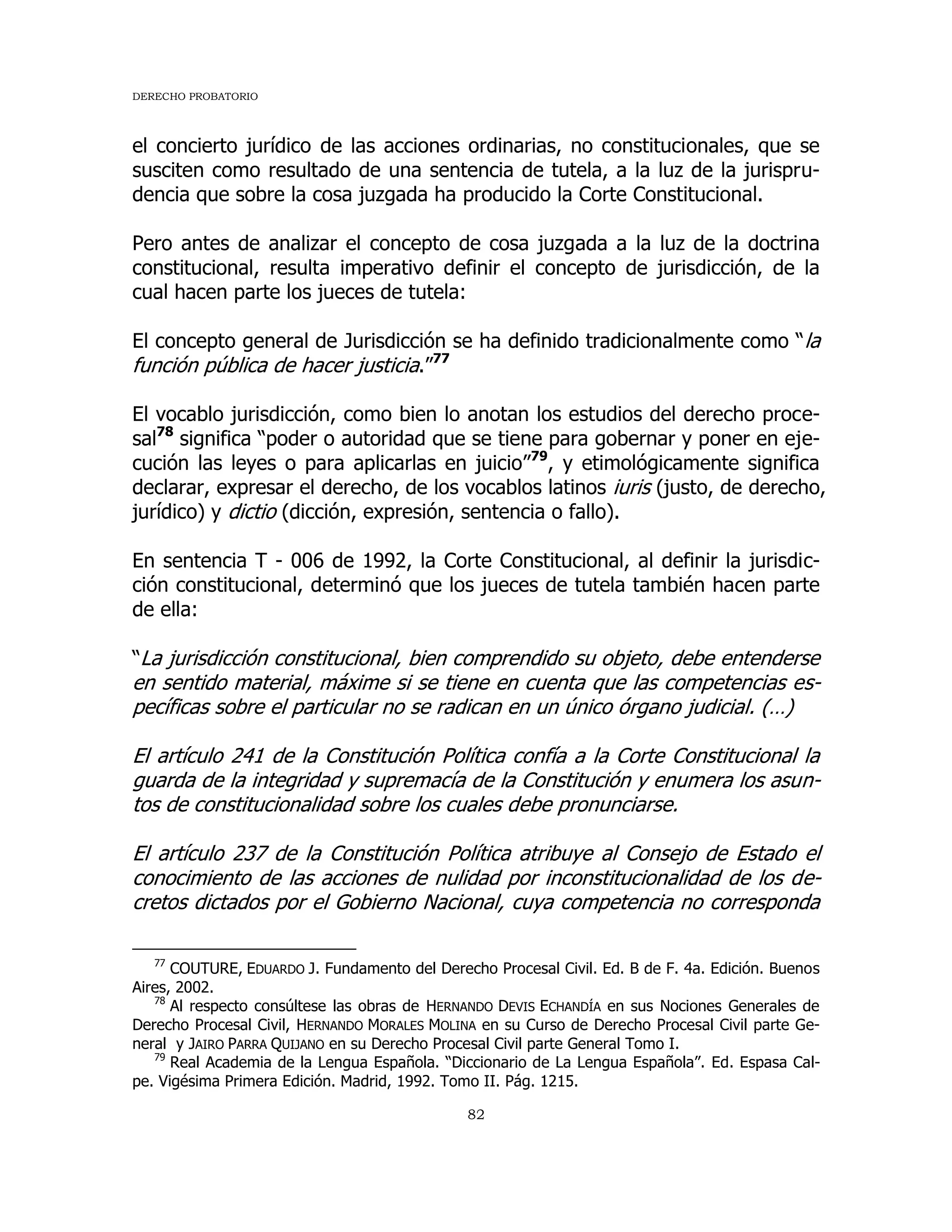 DERECHO PROBATORIO
82
el concierto jurídico de las acciones ordinarias, no constitucionales, que se
susciten como resultado de una sentencia de tutela, a la luz de la jurispru-
dencia que sobre la cosa juzgada ha producido la Corte Constitucional.
Pero antes de analizar el concepto de cosa juzgada a la luz de la doctrina
constitucional, resulta imperativo definir el concepto de jurisdicción, de la
cual hacen parte los jueces de tutela:
El concepto general de Jurisdicción se ha definido tradicionalmente como “la
función pública de hacer justicia.”77
El vocablo jurisdicción, como bien lo anotan los estudios del derecho proce-
sal78
significa “poder o autoridad que se tiene para gobernar y poner en eje-
cución las leyes o para aplicarlas en juicio”79
, y etimológicamente significa
declarar, expresar el derecho, de los vocablos latinos iuris (justo, de derecho,
jurídico) y dictio (dicción, expresión, sentencia o fallo).
En sentencia T - 006 de 1992, la Corte Constitucional, al definir la jurisdic-
ción constitucional, determinó que los jueces de tutela también hacen parte
de ella:
“La jurisdicción constitucional, bien comprendido su objeto, debe entenderse
en sentido material, máxime si se tiene en cuenta que las competencias es-
pecíficas sobre el particular no se radican en un único órgano judicial. (…)
El artículo 241 de la Constitución Política confía a la Corte Constitucional la
guarda de la integridad y supremacía de la Constitución y enumera los asun-
tos de constitucionalidad sobre los cuales debe pronunciarse.
El artículo 237 de la Constitución Política atribuye al Consejo de Estado el
conocimiento de las acciones de nulidad por inconstitucionalidad de los de-
cretos dictados por el Gobierno Nacional, cuya competencia no corresponda
77
COUTURE, EDUARDO J. Fundamento del Derecho Procesal Civil. Ed. B de F. 4a. Edición. Buenos
Aires, 2002.
78
Al respecto consúltese las obras de HERNANDO DEVIS ECHANDÍA en sus Nociones Generales de
Derecho Procesal Civil, HERNANDO MORALES MOLINA en su Curso de Derecho Procesal Civil parte Ge-
neral y JAIRO PARRA QUIJANO en su Derecho Procesal Civil parte General Tomo I.
79
Real Academia de la Lengua Española. “Diccionario de La Lengua Española”. Ed. Espasa Cal-
pe. Vigésima Primera Edición. Madrid, 1992. Tomo II. Pág. 1215.
 