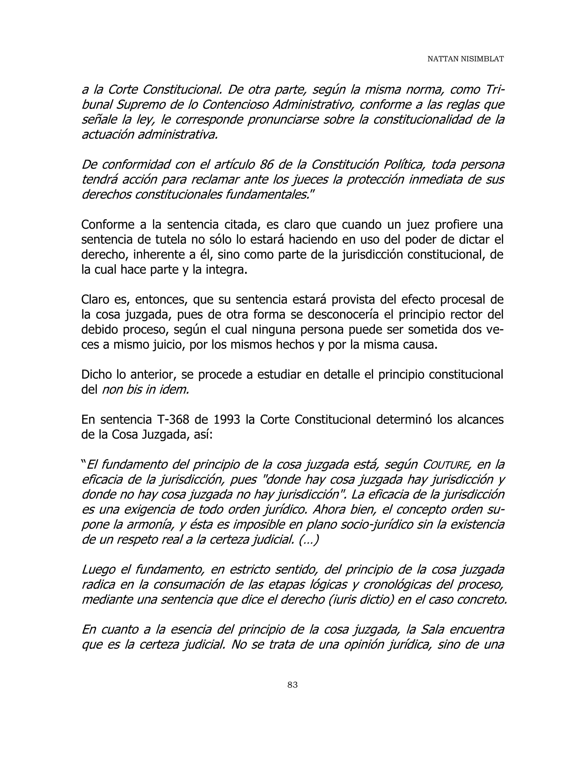 NATTAN NISIMBLAT
83
a la Corte Constitucional. De otra parte, según la misma norma, como Tri-
bunal Supremo de lo Contencioso Administrativo, conforme a las reglas que
señale la ley, le corresponde pronunciarse sobre la constitucionalidad de la
actuación administrativa.
De conformidad con el artículo 86 de la Constitución Política, toda persona
tendrá acción para reclamar ante los jueces la protección inmediata de sus
derechos constitucionales fundamentales.”
Conforme a la sentencia citada, es claro que cuando un juez profiere una
sentencia de tutela no sólo lo estará haciendo en uso del poder de dictar el
derecho, inherente a él, sino como parte de la jurisdicción constitucional, de
la cual hace parte y la integra.
Claro es, entonces, que su sentencia estará provista del efecto procesal de
la cosa juzgada, pues de otra forma se desconocería el principio rector del
debido proceso, según el cual ninguna persona puede ser sometida dos ve-
ces a mismo juicio, por los mismos hechos y por la misma causa.
Dicho lo anterior, se procede a estudiar en detalle el principio constitucional
del non bis in idem.
En sentencia T-368 de 1993 la Corte Constitucional determinó los alcances
de la Cosa Juzgada, así:
“El fundamento del principio de la cosa juzgada está, según COUTURE, en la
eficacia de la jurisdicción, pues "donde hay cosa juzgada hay jurisdicción y
donde no hay cosa juzgada no hay jurisdicción". La eficacia de la jurisdicción
es una exigencia de todo orden jurídico. Ahora bien, el concepto orden su-
pone la armonía, y ésta es imposible en plano socio-jurídico sin la existencia
de un respeto real a la certeza judicial. (…)
Luego el fundamento, en estricto sentido, del principio de la cosa juzgada
radica en la consumación de las etapas lógicas y cronológicas del proceso,
mediante una sentencia que dice el derecho (iuris dictio) en el caso concreto.
En cuanto a la esencia del principio de la cosa juzgada, la Sala encuentra
que es la certeza judicial. No se trata de una opinión jurídica, sino de una
 