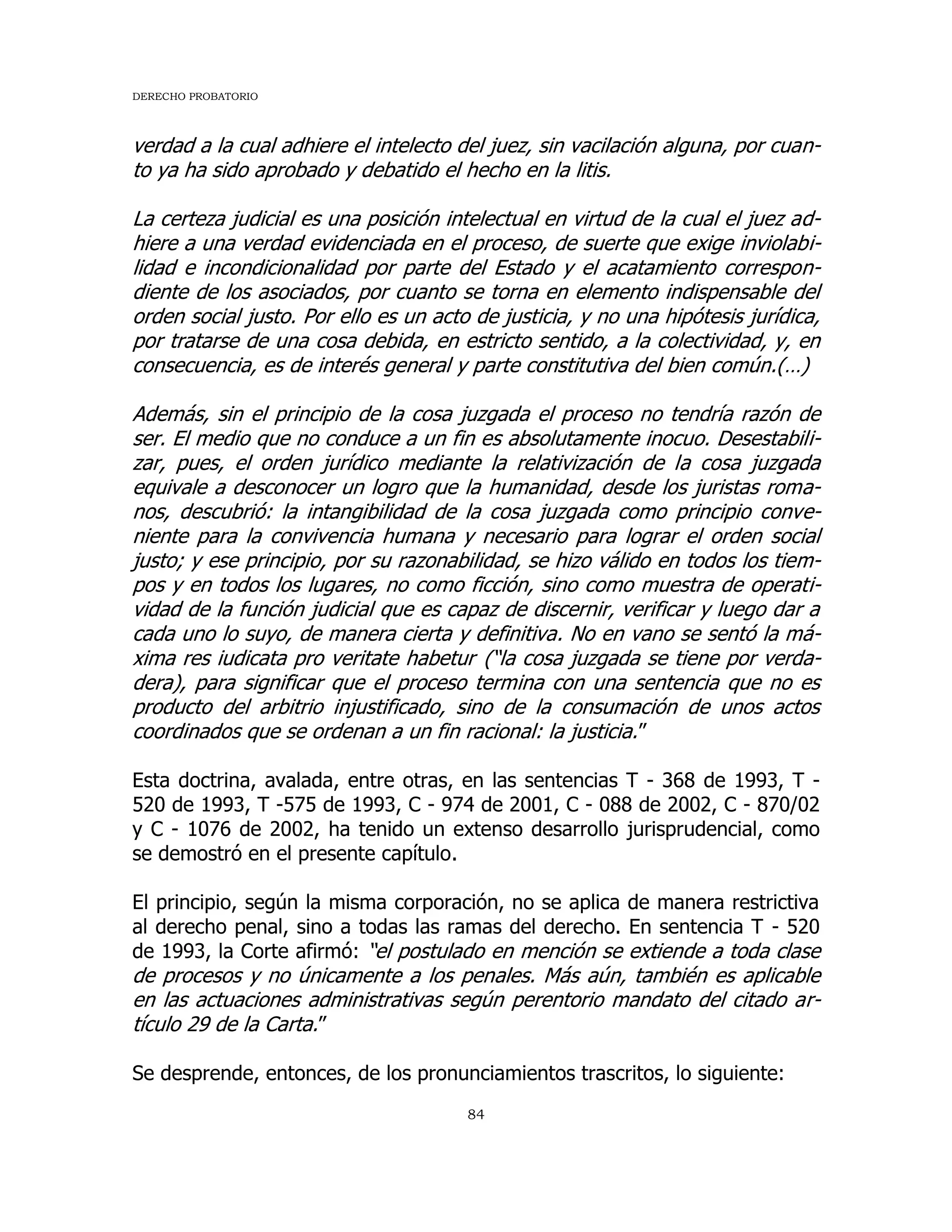 DERECHO PROBATORIO
84
verdad a la cual adhiere el intelecto del juez, sin vacilación alguna, por cuan-
to ya ha sido aprobado y debatido el hecho en la litis.
La certeza judicial es una posición intelectual en virtud de la cual el juez ad-
hiere a una verdad evidenciada en el proceso, de suerte que exige inviolabi-
lidad e incondicionalidad por parte del Estado y el acatamiento correspon-
diente de los asociados, por cuanto se torna en elemento indispensable del
orden social justo. Por ello es un acto de justicia, y no una hipótesis jurídica,
por tratarse de una cosa debida, en estricto sentido, a la colectividad, y, en
consecuencia, es de interés general y parte constitutiva del bien común.(…)
Además, sin el principio de la cosa juzgada el proceso no tendría razón de
ser. El medio que no conduce a un fin es absolutamente inocuo. Desestabili-
zar, pues, el orden jurídico mediante la relativización de la cosa juzgada
equivale a desconocer un logro que la humanidad, desde los juristas roma-
nos, descubrió: la intangibilidad de la cosa juzgada como principio conve-
niente para la convivencia humana y necesario para lograr el orden social
justo; y ese principio, por su razonabilidad, se hizo válido en todos los tiem-
pos y en todos los lugares, no como ficción, sino como muestra de operati-
vidad de la función judicial que es capaz de discernir, verificar y luego dar a
cada uno lo suyo, de manera cierta y definitiva. No en vano se sentó la má-
xima res iudicata pro veritate habetur (“la cosa juzgada se tiene por verda-
dera), para significar que el proceso termina con una sentencia que no es
producto del arbitrio injustificado, sino de la consumación de unos actos
coordinados que se ordenan a un fin racional: la justicia.”
Esta doctrina, avalada, entre otras, en las sentencias T - 368 de 1993, T -
520 de 1993, T -575 de 1993, C - 974 de 2001, C - 088 de 2002, C - 870/02
y C - 1076 de 2002, ha tenido un extenso desarrollo jurisprudencial, como
se demostró en el presente capítulo.
El principio, según la misma corporación, no se aplica de manera restrictiva
al derecho penal, sino a todas las ramas del derecho. En sentencia T - 520
de 1993, la Corte afirmó: “el postulado en mención se extiende a toda clase
de procesos y no únicamente a los penales. Más aún, también es aplicable
en las actuaciones administrativas según perentorio mandato del citado ar-
tículo 29 de la Carta.”
Se desprende, entonces, de los pronunciamientos trascritos, lo siguiente:
 