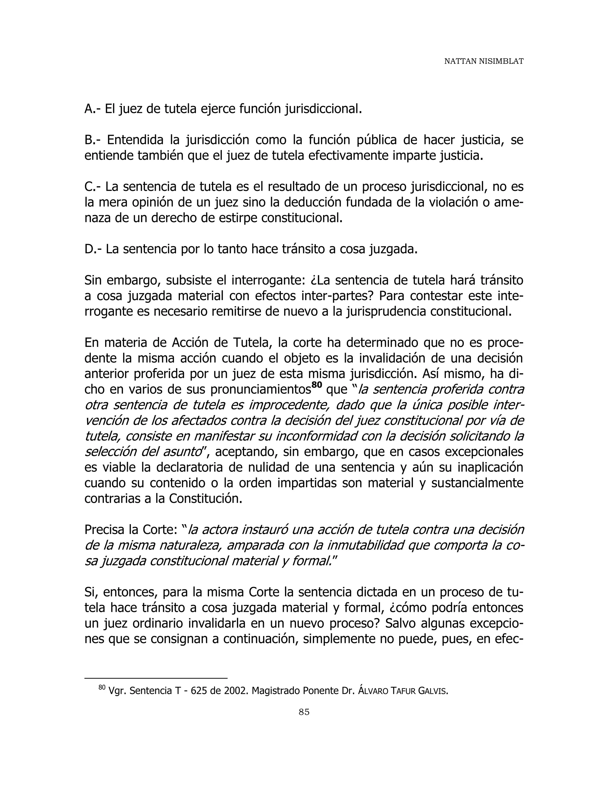 NATTAN NISIMBLAT
85
A.- El juez de tutela ejerce función jurisdiccional.
B.- Entendida la jurisdicción como la función pública de hacer justicia, se
entiende también que el juez de tutela efectivamente imparte justicia.
C.- La sentencia de tutela es el resultado de un proceso jurisdiccional, no es
la mera opinión de un juez sino la deducción fundada de la violación o ame-
naza de un derecho de estirpe constitucional.
D.- La sentencia por lo tanto hace tránsito a cosa juzgada.
Sin embargo, subsiste el interrogante: ¿La sentencia de tutela hará tránsito
a cosa juzgada material con efectos inter-partes? Para contestar este inte-
rrogante es necesario remitirse de nuevo a la jurisprudencia constitucional.
En materia de Acción de Tutela, la corte ha determinado que no es proce-
dente la misma acción cuando el objeto es la invalidación de una decisión
anterior proferida por un juez de esta misma jurisdicción. Así mismo, ha di-
cho en varios de sus pronunciamientos80
que “la sentencia proferida contra
otra sentencia de tutela es improcedente, dado que la única posible inter-
vención de los afectados contra la decisión del juez constitucional por vía de
tutela, consiste en manifestar su inconformidad con la decisión solicitando la
selección del asunto”, aceptando, sin embargo, que en casos excepcionales
es viable la declaratoria de nulidad de una sentencia y aún su inaplicación
cuando su contenido o la orden impartidas son material y sustancialmente
contrarias a la Constitución.
Precisa la Corte: “la actora instauró una acción de tutela contra una decisión
de la misma naturaleza, amparada con la inmutabilidad que comporta la co-
sa juzgada constitucional material y formal.”
Si, entonces, para la misma Corte la sentencia dictada en un proceso de tu-
tela hace tránsito a cosa juzgada material y formal, ¿cómo podría entonces
un juez ordinario invalidarla en un nuevo proceso? Salvo algunas excepcio-
nes que se consignan a continuación, simplemente no puede, pues, en efec-
80
Vgr. Sentencia T - 625 de 2002. Magistrado Ponente Dr. ÁLVARO TAFUR GALVIS.
 