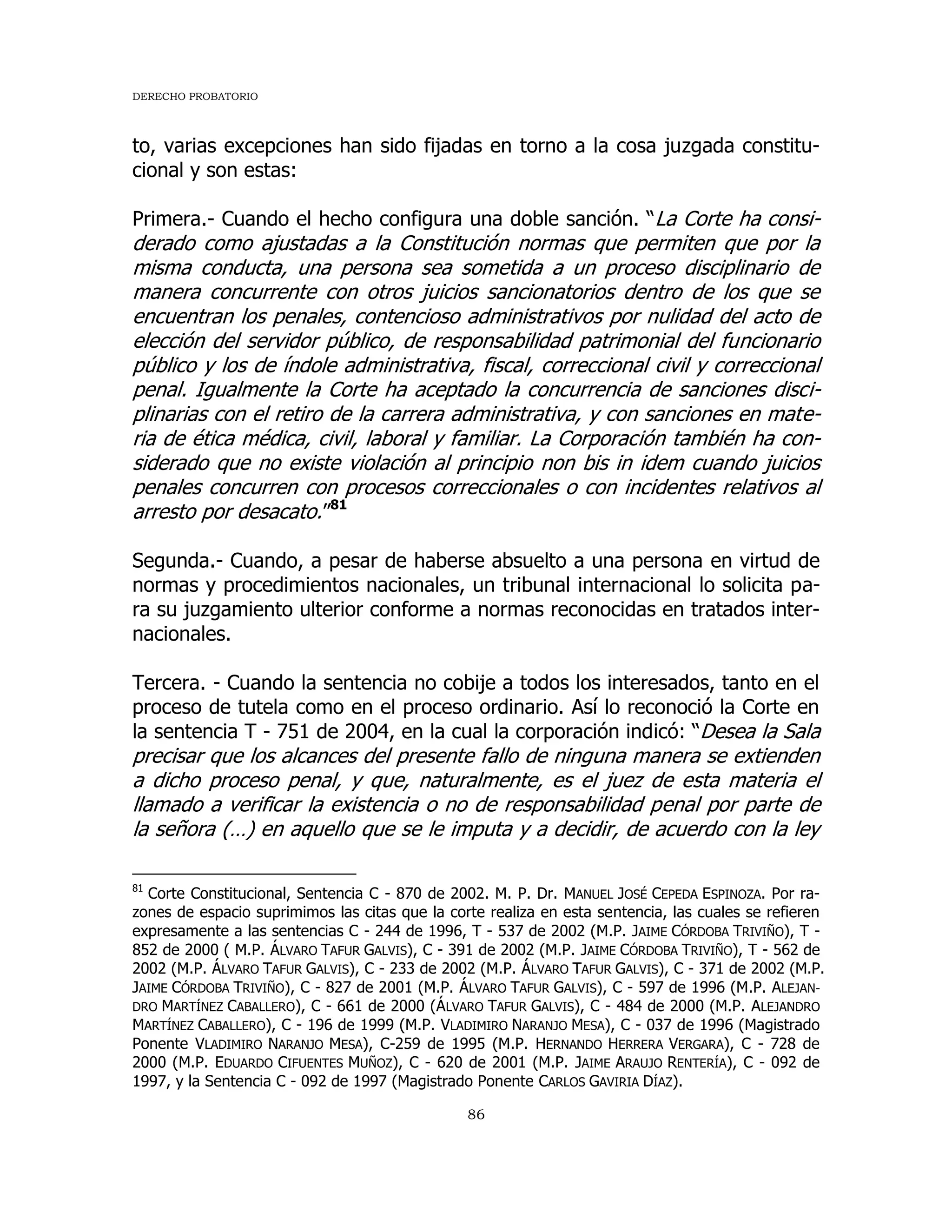 DERECHO PROBATORIO
86
to, varias excepciones han sido fijadas en torno a la cosa juzgada constitu-
cional y son estas:
Primera.- Cuando el hecho configura una doble sanción. “La Corte ha consi-
derado como ajustadas a la Constitución normas que permiten que por la
misma conducta, una persona sea sometida a un proceso disciplinario de
manera concurrente con otros juicios sancionatorios dentro de los que se
encuentran los penales, contencioso administrativos por nulidad del acto de
elección del servidor público, de responsabilidad patrimonial del funcionario
público y los de índole administrativa, fiscal, correccional civil y correccional
penal. Igualmente la Corte ha aceptado la concurrencia de sanciones disci-
plinarias con el retiro de la carrera administrativa, y con sanciones en mate-
ria de ética médica, civil, laboral y familiar. La Corporación también ha con-
siderado que no existe violación al principio non bis in idem cuando juicios
penales concurren con procesos correccionales o con incidentes relativos al
arresto por desacato.”81
Segunda.- Cuando, a pesar de haberse absuelto a una persona en virtud de
normas y procedimientos nacionales, un tribunal internacional lo solicita pa-
ra su juzgamiento ulterior conforme a normas reconocidas en tratados inter-
nacionales.
Tercera. - Cuando la sentencia no cobije a todos los interesados, tanto en el
proceso de tutela como en el proceso ordinario. Así lo reconoció la Corte en
la sentencia T - 751 de 2004, en la cual la corporación indicó: “Desea la Sala
precisar que los alcances del presente fallo de ninguna manera se extienden
a dicho proceso penal, y que, naturalmente, es el juez de esta materia el
llamado a verificar la existencia o no de responsabilidad penal por parte de
la señora (…) en aquello que se le imputa y a decidir, de acuerdo con la ley
81
Corte Constitucional, Sentencia C - 870 de 2002. M. P. Dr. MANUEL JOSÉ CEPEDA ESPINOZA. Por ra-
zones de espacio suprimimos las citas que la corte realiza en esta sentencia, las cuales se refieren
expresamente a las sentencias C - 244 de 1996, T - 537 de 2002 (M.P. JAIME CÓRDOBA TRIVIÑO), T -
852 de 2000 ( M.P. ÁLVARO TAFUR GALVIS), C - 391 de 2002 (M.P. JAIME CÓRDOBA TRIVIÑO), T - 562 de
2002 (M.P. ÁLVARO TAFUR GALVIS), C - 233 de 2002 (M.P. ÁLVARO TAFUR GALVIS), C - 371 de 2002 (M.P.
JAIME CÓRDOBA TRIVIÑO), C - 827 de 2001 (M.P. ÁLVARO TAFUR GALVIS), C - 597 de 1996 (M.P. ALEJAN-
DRO MARTÍNEZ CABALLERO), C - 661 de 2000 (ÁLVARO TAFUR GALVIS), C - 484 de 2000 (M.P. ALEJANDRO
MARTÍNEZ CABALLERO), C - 196 de 1999 (M.P. VLADIMIRO NARANJO MESA), C - 037 de 1996 (Magistrado
Ponente VLADIMIRO NARANJO MESA), C-259 de 1995 (M.P. HERNANDO HERRERA VERGARA), C - 728 de
2000 (M.P. EDUARDO CIFUENTES MUÑOZ), C - 620 de 2001 (M.P. JAIME ARAUJO RENTERÍA), C - 092 de
1997, y la Sentencia C - 092 de 1997 (Magistrado Ponente CARLOS GAVIRIA DÍAZ).
 
