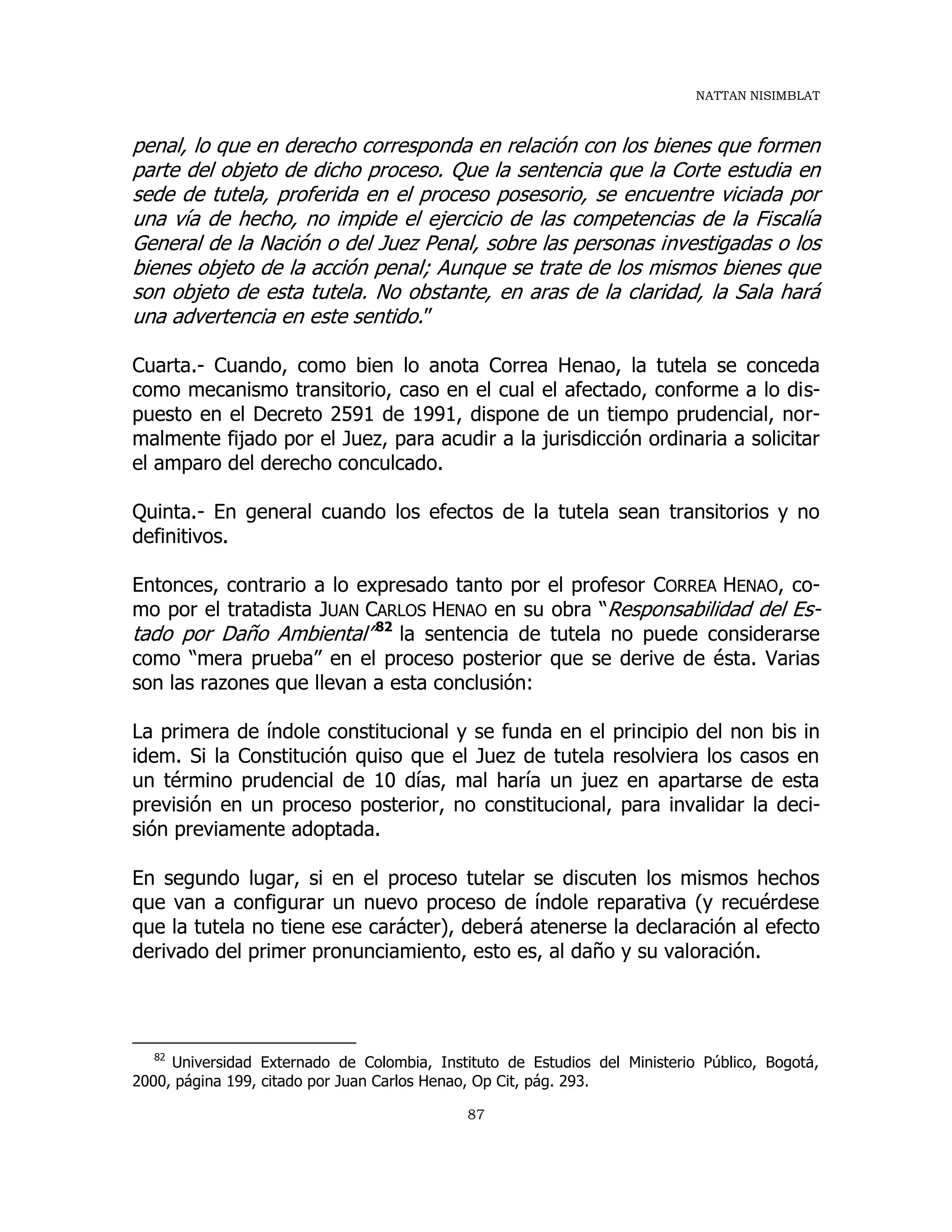 NATTAN NISIMBLAT
87
penal, lo que en derecho corresponda en relación con los bienes que formen
parte del objeto de dicho proceso. Que la sentencia que la Corte estudia en
sede de tutela, proferida en el proceso posesorio, se encuentre viciada por
una vía de hecho, no impide el ejercicio de las competencias de la Fiscalía
General de la Nación o del Juez Penal, sobre las personas investigadas o los
bienes objeto de la acción penal; Aunque se trate de los mismos bienes que
son objeto de esta tutela. No obstante, en aras de la claridad, la Sala hará
una advertencia en este sentido.”
Cuarta.- Cuando, como bien lo anota Correa Henao, la tutela se conceda
como mecanismo transitorio, caso en el cual el afectado, conforme a lo dis-
puesto en el Decreto 2591 de 1991, dispone de un tiempo prudencial, nor-
malmente fijado por el Juez, para acudir a la jurisdicción ordinaria a solicitar
el amparo del derecho conculcado.
Quinta.- En general cuando los efectos de la tutela sean transitorios y no
definitivos.
Entonces, contrario a lo expresado tanto por el profesor CORREA HENAO, co-
mo por el tratadista JUAN CARLOS HENAO en su obra “Responsabilidad del Es-
tado por Daño Ambiental”82
la sentencia de tutela no puede considerarse
como “mera prueba” en el proceso posterior que se derive de ésta. Varias
son las razones que llevan a esta conclusión:
La primera de índole constitucional y se funda en el principio del non bis in
idem. Si la Constitución quiso que el Juez de tutela resolviera los casos en
un término prudencial de 10 días, mal haría un juez en apartarse de esta
previsión en un proceso posterior, no constitucional, para invalidar la deci-
sión previamente adoptada.
En segundo lugar, si en el proceso tutelar se discuten los mismos hechos
que van a configurar un nuevo proceso de índole reparativa (y recuérdese
que la tutela no tiene ese carácter), deberá atenerse la declaración al efecto
derivado del primer pronunciamiento, esto es, al daño y su valoración.
82
Universidad Externado de Colombia, Instituto de Estudios del Ministerio Público, Bogotá,
2000, página 199, citado por Juan Carlos Henao, Op Cit, pág. 293.
 