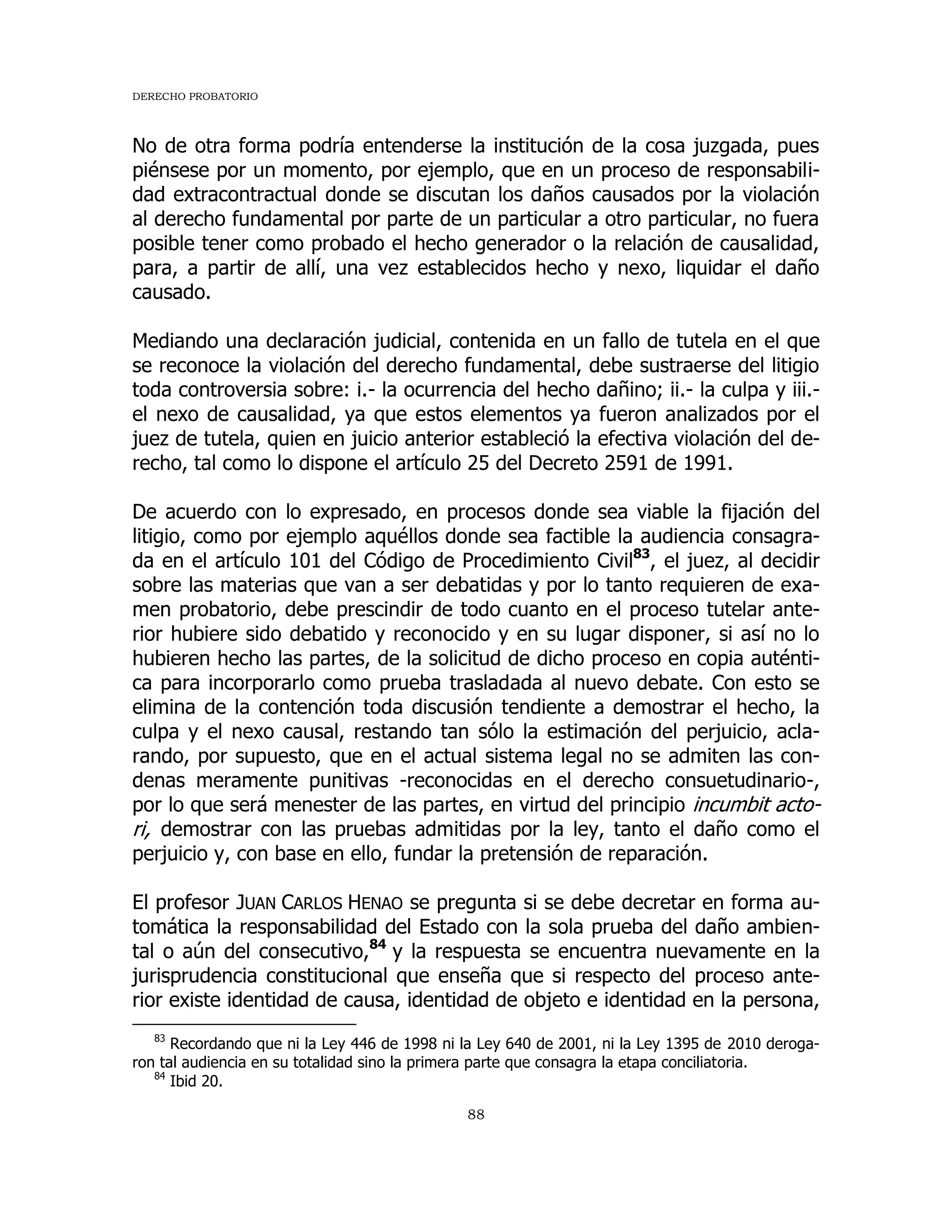 DERECHO PROBATORIO
88
No de otra forma podría entenderse la institución de la cosa juzgada, pues
piénsese por un momento, por ejemplo, que en un proceso de responsabili-
dad extracontractual donde se discutan los daños causados por la violación
al derecho fundamental por parte de un particular a otro particular, no fuera
posible tener como probado el hecho generador o la relación de causalidad,
para, a partir de allí, una vez establecidos hecho y nexo, liquidar el daño
causado.
Mediando una declaración judicial, contenida en un fallo de tutela en el que
se reconoce la violación del derecho fundamental, debe sustraerse del litigio
toda controversia sobre: i.- la ocurrencia del hecho dañino; ii.- la culpa y iii.-
el nexo de causalidad, ya que estos elementos ya fueron analizados por el
juez de tutela, quien en juicio anterior estableció la efectiva violación del de-
recho, tal como lo dispone el artículo 25 del Decreto 2591 de 1991.
De acuerdo con lo expresado, en procesos donde sea viable la fijación del
litigio, como por ejemplo aquéllos donde sea factible la audiencia consagra-
da en el artículo 101 del Código de Procedimiento Civil83
, el juez, al decidir
sobre las materias que van a ser debatidas y por lo tanto requieren de exa-
men probatorio, debe prescindir de todo cuanto en el proceso tutelar ante-
rior hubiere sido debatido y reconocido y en su lugar disponer, si así no lo
hubieren hecho las partes, de la solicitud de dicho proceso en copia auténti-
ca para incorporarlo como prueba trasladada al nuevo debate. Con esto se
elimina de la contención toda discusión tendiente a demostrar el hecho, la
culpa y el nexo causal, restando tan sólo la estimación del perjuicio, acla-
rando, por supuesto, que en el actual sistema legal no se admiten las con-
denas meramente punitivas -reconocidas en el derecho consuetudinario-,
por lo que será menester de las partes, en virtud del principio incumbit acto-
ri, demostrar con las pruebas admitidas por la ley, tanto el daño como el
perjuicio y, con base en ello, fundar la pretensión de reparación.
El profesor JUAN CARLOS HENAO se pregunta si se debe decretar en forma au-
tomática la responsabilidad del Estado con la sola prueba del daño ambien-
tal o aún del consecutivo,84
y la respuesta se encuentra nuevamente en la
jurisprudencia constitucional que enseña que si respecto del proceso ante-
rior existe identidad de causa, identidad de objeto e identidad en la persona,
83
Recordando que ni la Ley 446 de 1998 ni la Ley 640 de 2001, ni la Ley 1395 de 2010 deroga-
ron tal audiencia en su totalidad sino la primera parte que consagra la etapa conciliatoria.
84
Ibid 20.
 