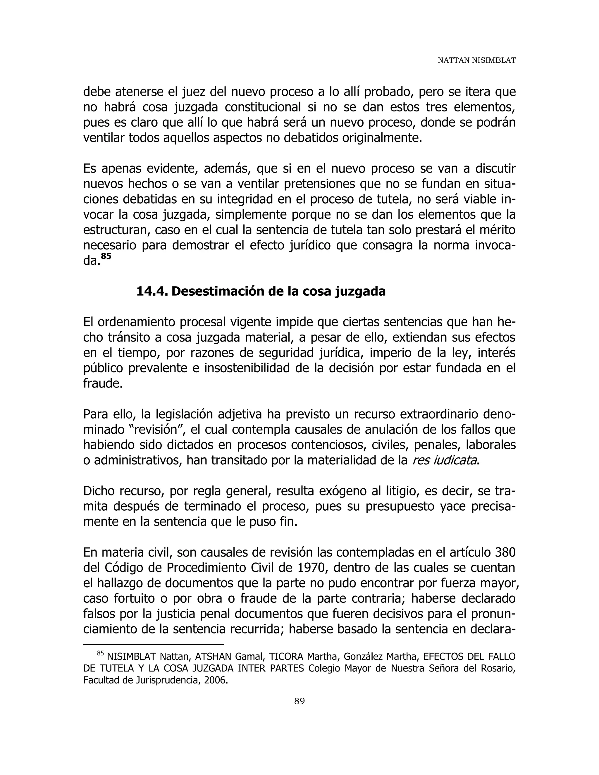 NATTAN NISIMBLAT
89
debe atenerse el juez del nuevo proceso a lo allí probado, pero se itera que
no habrá cosa juzgada constitucional si no se dan estos tres elementos,
pues es claro que allí lo que habrá será un nuevo proceso, donde se podrán
ventilar todos aquellos aspectos no debatidos originalmente.
Es apenas evidente, además, que si en el nuevo proceso se van a discutir
nuevos hechos o se van a ventilar pretensiones que no se fundan en situa-
ciones debatidas en su integridad en el proceso de tutela, no será viable in-
vocar la cosa juzgada, simplemente porque no se dan los elementos que la
estructuran, caso en el cual la sentencia de tutela tan solo prestará el mérito
necesario para demostrar el efecto jurídico que consagra la norma invoca-
da.85
14.4. Desestimación de la cosa juzgada
El ordenamiento procesal vigente impide que ciertas sentencias que han he-
cho tránsito a cosa juzgada material, a pesar de ello, extiendan sus efectos
en el tiempo, por razones de seguridad jurídica, imperio de la ley, interés
público prevalente e insostenibilidad de la decisión por estar fundada en el
fraude.
Para ello, la legislación adjetiva ha previsto un recurso extraordinario deno-
minado “revisión”, el cual contempla causales de anulación de los fallos que
habiendo sido dictados en procesos contenciosos, civiles, penales, laborales
o administrativos, han transitado por la materialidad de la res iudicata.
Dicho recurso, por regla general, resulta exógeno al litigio, es decir, se tra-
mita después de terminado el proceso, pues su presupuesto yace precisa-
mente en la sentencia que le puso fin.
En materia civil, son causales de revisión las contempladas en el artículo 380
del Código de Procedimiento Civil de 1970, dentro de las cuales se cuentan
el hallazgo de documentos que la parte no pudo encontrar por fuerza mayor,
caso fortuito o por obra o fraude de la parte contraria; haberse declarado
falsos por la justicia penal documentos que fueren decisivos para el pronun-
ciamiento de la sentencia recurrida; haberse basado la sentencia en declara-
85
NISIMBLAT Nattan, ATSHAN Gamal, TICORA Martha, González Martha, EFECTOS DEL FALLO
DE TUTELA Y LA COSA JUZGADA INTER PARTES Colegio Mayor de Nuestra Señora del Rosario,
Facultad de Jurisprudencia, 2006.
 