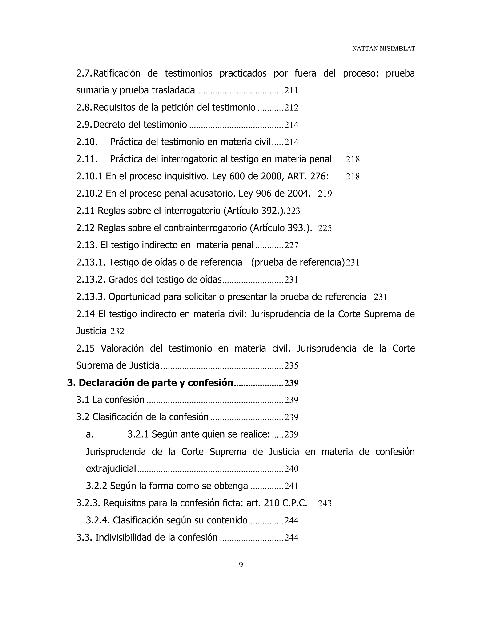 NATTAN NISIMBLAT
9
2.7.Ratificación de testimonios practicados por fuera del proceso: prueba
sumaria y prueba trasladada.....................................211
2.8.Requisitos de la petición del testimonio ...........212
2.9.Decreto del testimonio ........................................214
2.10. Práctica del testimonio en materia civil.....214
2.11. Práctica del interrogatorio al testigo en materia penal 218
2.10.1 En el proceso inquisitivo. Ley 600 de 2000, ART. 276: 218
2.10.2 En el proceso penal acusatorio. Ley 906 de 2004. 219
2.11 Reglas sobre el interrogatorio (Artículo 392.).223
2.12 Reglas sobre el contrainterrogatorio (Artículo 393.). 225
2.13. El testigo indirecto en materia penal............227
2.13.1. Testigo de oídas o de referencia (prueba de referencia)231
2.13.2. Grados del testigo de oídas..........................231
2.13.3. Oportunidad para solicitar o presentar la prueba de referencia 231
2.14 El testigo indirecto en materia civil: Jurisprudencia de la Corte Suprema de
Justicia 232
2.15 Valoración del testimonio en materia civil. Jurisprudencia de la Corte
Suprema de Justicia....................................................235
3. Declaración de parte y confesión.....................239
3.1 La confesión ..........................................................239
3.2 Clasificación de la confesión ...............................239
a. 3.2.1 Según ante quien se realice:.....239
Jurisprudencia de la Corte Suprema de Justicia en materia de confesión
extrajudicial..............................................................240
3.2.2 Según la forma como se obtenga ..............241
3.2.3. Requisitos para la confesión ficta: art. 210 C.P.C. 243
3.2.4. Clasificación según su contenido...............244
3.3. Indivisibilidad de la confesión ...........................244
 