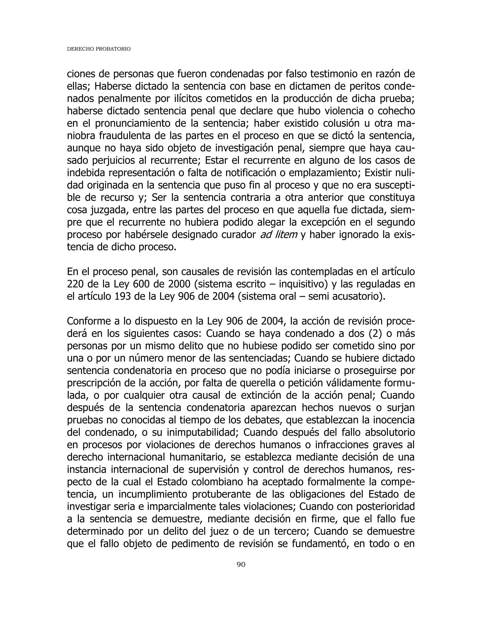 DERECHO PROBATORIO
90
ciones de personas que fueron condenadas por falso testimonio en razón de
ellas; Haberse dictado la sentencia con base en dictamen de peritos conde-
nados penalmente por ilícitos cometidos en la producción de dicha prueba;
haberse dictado sentencia penal que declare que hubo violencia o cohecho
en el pronunciamiento de la sentencia; haber existido colusión u otra ma-
niobra fraudulenta de las partes en el proceso en que se dictó la sentencia,
aunque no haya sido objeto de investigación penal, siempre que haya cau-
sado perjuicios al recurrente; Estar el recurrente en alguno de los casos de
indebida representación o falta de notificación o emplazamiento; Existir nuli-
dad originada en la sentencia que puso fin al proceso y que no era suscepti-
ble de recurso y; Ser la sentencia contraria a otra anterior que constituya
cosa juzgada, entre las partes del proceso en que aquella fue dictada, siem-
pre que el recurrente no hubiera podido alegar la excepción en el segundo
proceso por habérsele designado curador ad litem y haber ignorado la exis-
tencia de dicho proceso.
En el proceso penal, son causales de revisión las contempladas en el artículo
220 de la Ley 600 de 2000 (sistema escrito – inquisitivo) y las reguladas en
el artículo 193 de la Ley 906 de 2004 (sistema oral – semi acusatorio).
Conforme a lo dispuesto en la Ley 906 de 2004, la acción de revisión proce-
derá en los siguientes casos: Cuando se haya condenado a dos (2) o más
personas por un mismo delito que no hubiese podido ser cometido sino por
una o por un número menor de las sentenciadas; Cuando se hubiere dictado
sentencia condenatoria en proceso que no podía iniciarse o proseguirse por
prescripción de la acción, por falta de querella o petición válidamente formu-
lada, o por cualquier otra causal de extinción de la acción penal; Cuando
después de la sentencia condenatoria aparezcan hechos nuevos o surjan
pruebas no conocidas al tiempo de los debates, que establezcan la inocencia
del condenado, o su inimputabilidad; Cuando después del fallo absolutorio
en procesos por violaciones de derechos humanos o infracciones graves al
derecho internacional humanitario, se establezca mediante decisión de una
instancia internacional de supervisión y control de derechos humanos, res-
pecto de la cual el Estado colombiano ha aceptado formalmente la compe-
tencia, un incumplimiento protuberante de las obligaciones del Estado de
investigar seria e imparcialmente tales violaciones; Cuando con posterioridad
a la sentencia se demuestre, mediante decisión en firme, que el fallo fue
determinado por un delito del juez o de un tercero; Cuando se demuestre
que el fallo objeto de pedimento de revisión se fundamentó, en todo o en
 