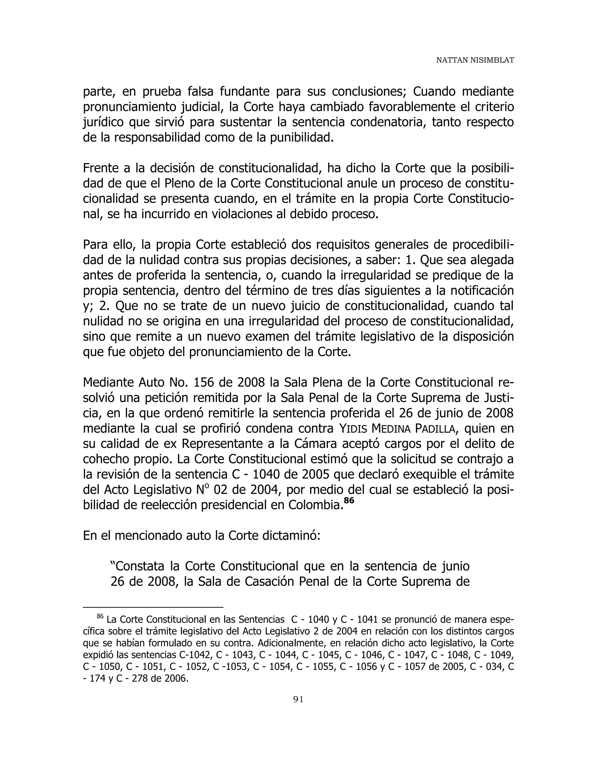 NATTAN NISIMBLAT
91
parte, en prueba falsa fundante para sus conclusiones; Cuando mediante
pronunciamiento judicial, la Corte haya cambiado favorablemente el criterio
jurídico que sirvió para sustentar la sentencia condenatoria, tanto respecto
de la responsabilidad como de la punibilidad.
Frente a la decisión de constitucionalidad, ha dicho la Corte que la posibili-
dad de que el Pleno de la Corte Constitucional anule un proceso de constitu-
cionalidad se presenta cuando, en el trámite en la propia Corte Constitucio-
nal, se ha incurrido en violaciones al debido proceso.
Para ello, la propia Corte estableció dos requisitos generales de procedibili-
dad de la nulidad contra sus propias decisiones, a saber: 1. Que sea alegada
antes de proferida la sentencia, o, cuando la irregularidad se predique de la
propia sentencia, dentro del término de tres días siguientes a la notificación
y; 2. Que no se trate de un nuevo juicio de constitucionalidad, cuando tal
nulidad no se origina en una irregularidad del proceso de constitucionalidad,
sino que remite a un nuevo examen del trámite legislativo de la disposición
que fue objeto del pronunciamiento de la Corte.
Mediante Auto No. 156 de 2008 la Sala Plena de la Corte Constitucional re-
solvió una petición remitida por la Sala Penal de la Corte Suprema de Justi-
cia, en la que ordenó remitirle la sentencia proferida el 26 de junio de 2008
mediante la cual se profirió condena contra YIDIS MEDINA PADILLA, quien en
su calidad de ex Representante a la Cámara aceptó cargos por el delito de
cohecho propio. La Corte Constitucional estimó que la solicitud se contrajo a
la revisión de la sentencia C - 1040 de 2005 que declaró exequible el trámite
del Acto Legislativo No
02 de 2004, por medio del cual se estableció la posi-
bilidad de reelección presidencial en Colombia.86
En el mencionado auto la Corte dictaminó:
“Constata la Corte Constitucional que en la sentencia de junio
26 de 2008, la Sala de Casación Penal de la Corte Suprema de
86
La Corte Constitucional en las Sentencias C - 1040 y C - 1041 se pronunció de manera espe-
cífica sobre el trámite legislativo del Acto Legislativo 2 de 2004 en relación con los distintos cargos
que se habían formulado en su contra. Adicionalmente, en relación dicho acto legislativo, la Corte
expidió las sentencias C-1042, C - 1043, C - 1044, C - 1045, C - 1046, C - 1047, C - 1048, C - 1049,
C - 1050, C - 1051, C - 1052, C -1053, C - 1054, C - 1055, C - 1056 y C - 1057 de 2005, C - 034, C
- 174 y C - 278 de 2006.
 