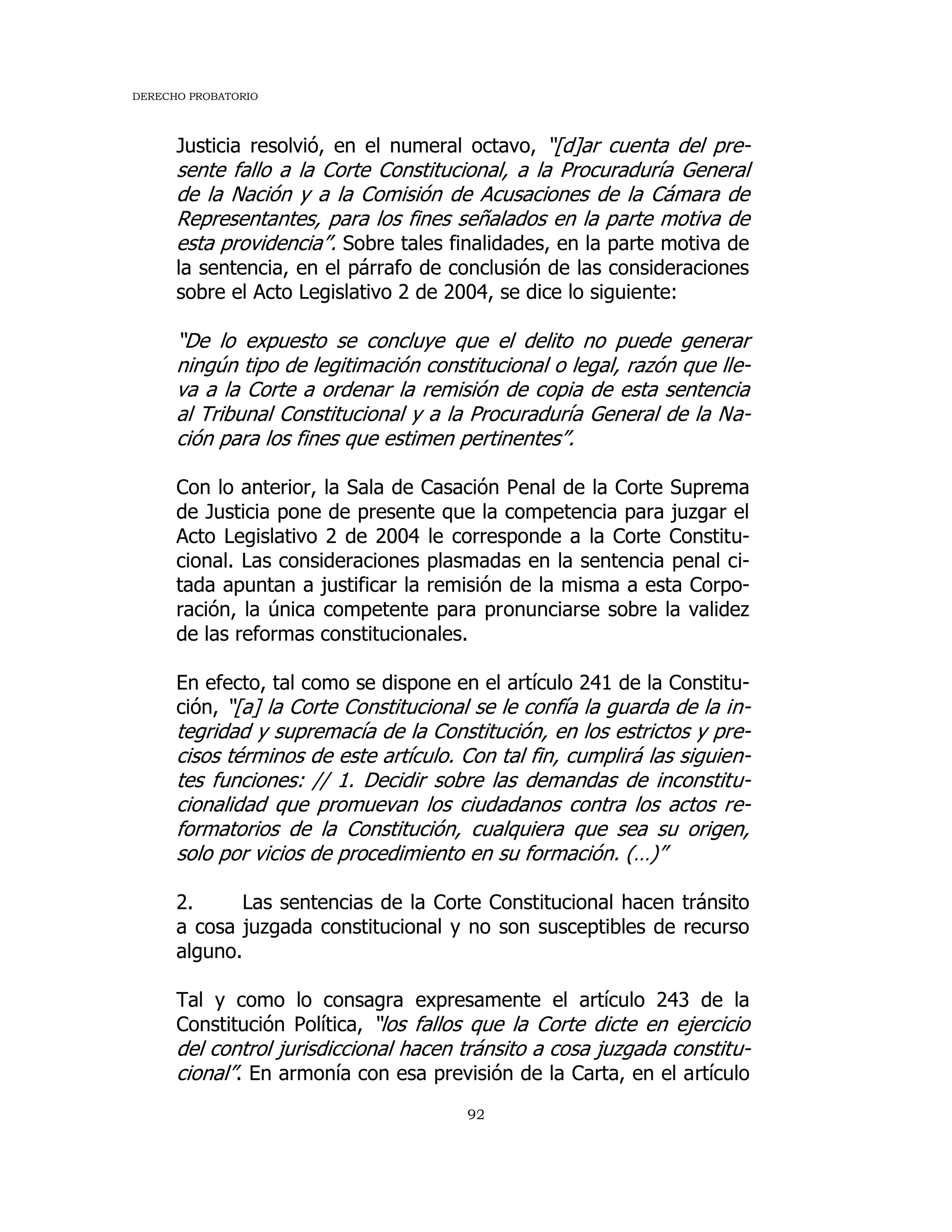 DERECHO PROBATORIO
92
Justicia resolvió, en el numeral octavo, “[d]ar cuenta del pre-
sente fallo a la Corte Constitucional, a la Procuraduría General
de la Nación y a la Comisión de Acusaciones de la Cámara de
Representantes, para los fines señalados en la parte motiva de
esta providencia”. Sobre tales finalidades, en la parte motiva de
la sentencia, en el párrafo de conclusión de las consideraciones
sobre el Acto Legislativo 2 de 2004, se dice lo siguiente:
“De lo expuesto se concluye que el delito no puede generar
ningún tipo de legitimación constitucional o legal, razón que lle-
va a la Corte a ordenar la remisión de copia de esta sentencia
al Tribunal Constitucional y a la Procuraduría General de la Na-
ción para los fines que estimen pertinentes”.
Con lo anterior, la Sala de Casación Penal de la Corte Suprema
de Justicia pone de presente que la competencia para juzgar el
Acto Legislativo 2 de 2004 le corresponde a la Corte Constitu-
cional. Las consideraciones plasmadas en la sentencia penal ci-
tada apuntan a justificar la remisión de la misma a esta Corpo-
ración, la única competente para pronunciarse sobre la validez
de las reformas constitucionales.
En efecto, tal como se dispone en el artículo 241 de la Constitu-
ción, “[a] la Corte Constitucional se le confía la guarda de la in-
tegridad y supremacía de la Constitución, en los estrictos y pre-
cisos términos de este artículo. Con tal fin, cumplirá las siguien-
tes funciones: // 1. Decidir sobre las demandas de inconstitu-
cionalidad que promuevan los ciudadanos contra los actos re-
formatorios de la Constitución, cualquiera que sea su origen,
solo por vicios de procedimiento en su formación. (…)”
2. Las sentencias de la Corte Constitucional hacen tránsito
a cosa juzgada constitucional y no son susceptibles de recurso
alguno.
Tal y como lo consagra expresamente el artículo 243 de la
Constitución Política, “los fallos que la Corte dicte en ejercicio
del control jurisdiccional hacen tránsito a cosa juzgada constitu-
cional”. En armonía con esa previsión de la Carta, en el artículo
 