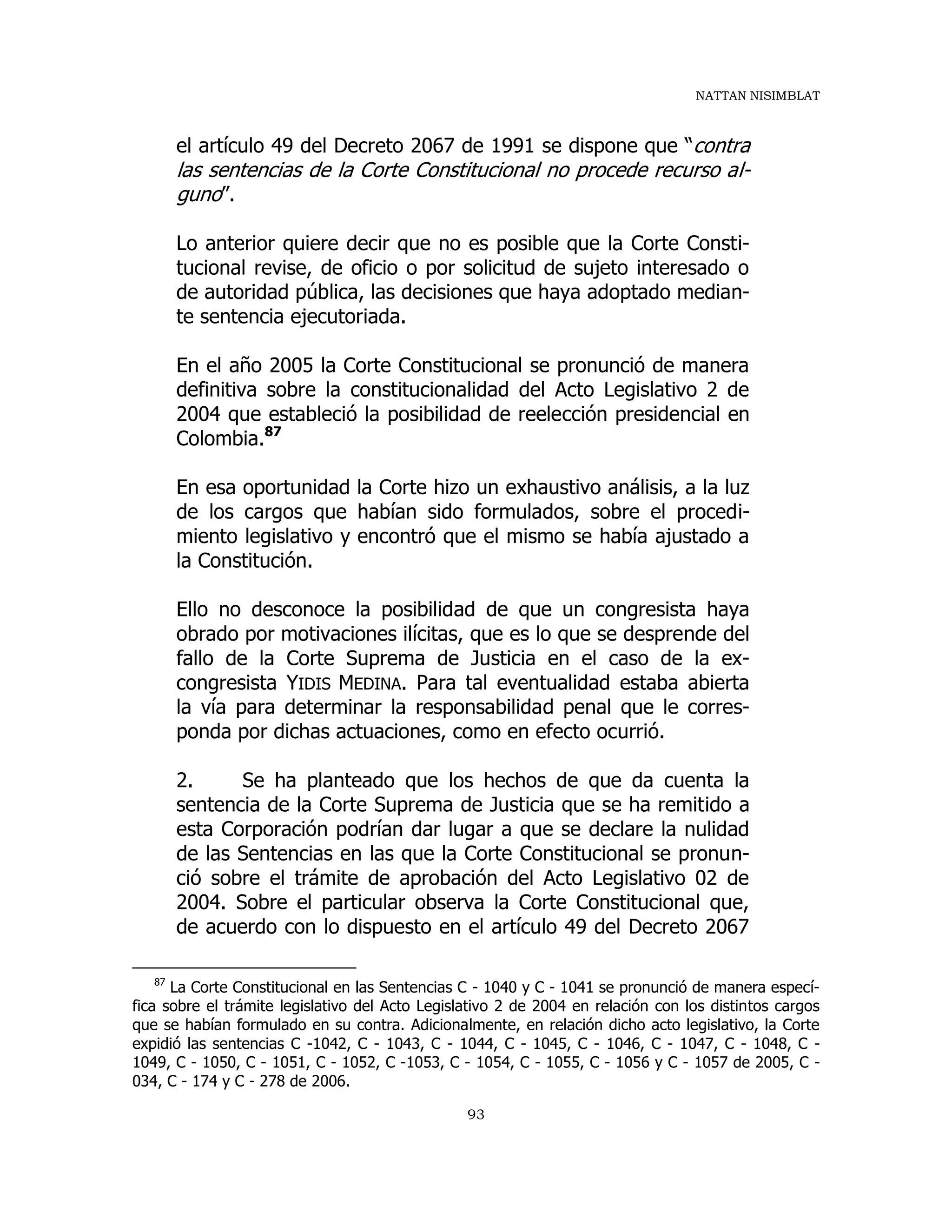 NATTAN NISIMBLAT
93
el artículo 49 del Decreto 2067 de 1991 se dispone que “contra
las sentencias de la Corte Constitucional no procede recurso al-
guno”.
Lo anterior quiere decir que no es posible que la Corte Consti-
tucional revise, de oficio o por solicitud de sujeto interesado o
de autoridad pública, las decisiones que haya adoptado median-
te sentencia ejecutoriada.
En el año 2005 la Corte Constitucional se pronunció de manera
definitiva sobre la constitucionalidad del Acto Legislativo 2 de
2004 que estableció la posibilidad de reelección presidencial en
Colombia.87
En esa oportunidad la Corte hizo un exhaustivo análisis, a la luz
de los cargos que habían sido formulados, sobre el procedi-
miento legislativo y encontró que el mismo se había ajustado a
la Constitución.
Ello no desconoce la posibilidad de que un congresista haya
obrado por motivaciones ilícitas, que es lo que se desprende del
fallo de la Corte Suprema de Justicia en el caso de la ex-
congresista YIDIS MEDINA. Para tal eventualidad estaba abierta
la vía para determinar la responsabilidad penal que le corres-
ponda por dichas actuaciones, como en efecto ocurrió.
2. Se ha planteado que los hechos de que da cuenta la
sentencia de la Corte Suprema de Justicia que se ha remitido a
esta Corporación podrían dar lugar a que se declare la nulidad
de las Sentencias en las que la Corte Constitucional se pronun-
ció sobre el trámite de aprobación del Acto Legislativo 02 de
2004. Sobre el particular observa la Corte Constitucional que,
de acuerdo con lo dispuesto en el artículo 49 del Decreto 2067
87
La Corte Constitucional en las Sentencias C - 1040 y C - 1041 se pronunció de manera especí-
fica sobre el trámite legislativo del Acto Legislativo 2 de 2004 en relación con los distintos cargos
que se habían formulado en su contra. Adicionalmente, en relación dicho acto legislativo, la Corte
expidió las sentencias C -1042, C - 1043, C - 1044, C - 1045, C - 1046, C - 1047, C - 1048, C -
1049, C - 1050, C - 1051, C - 1052, C -1053, C - 1054, C - 1055, C - 1056 y C - 1057 de 2005, C -
034, C - 174 y C - 278 de 2006.
 