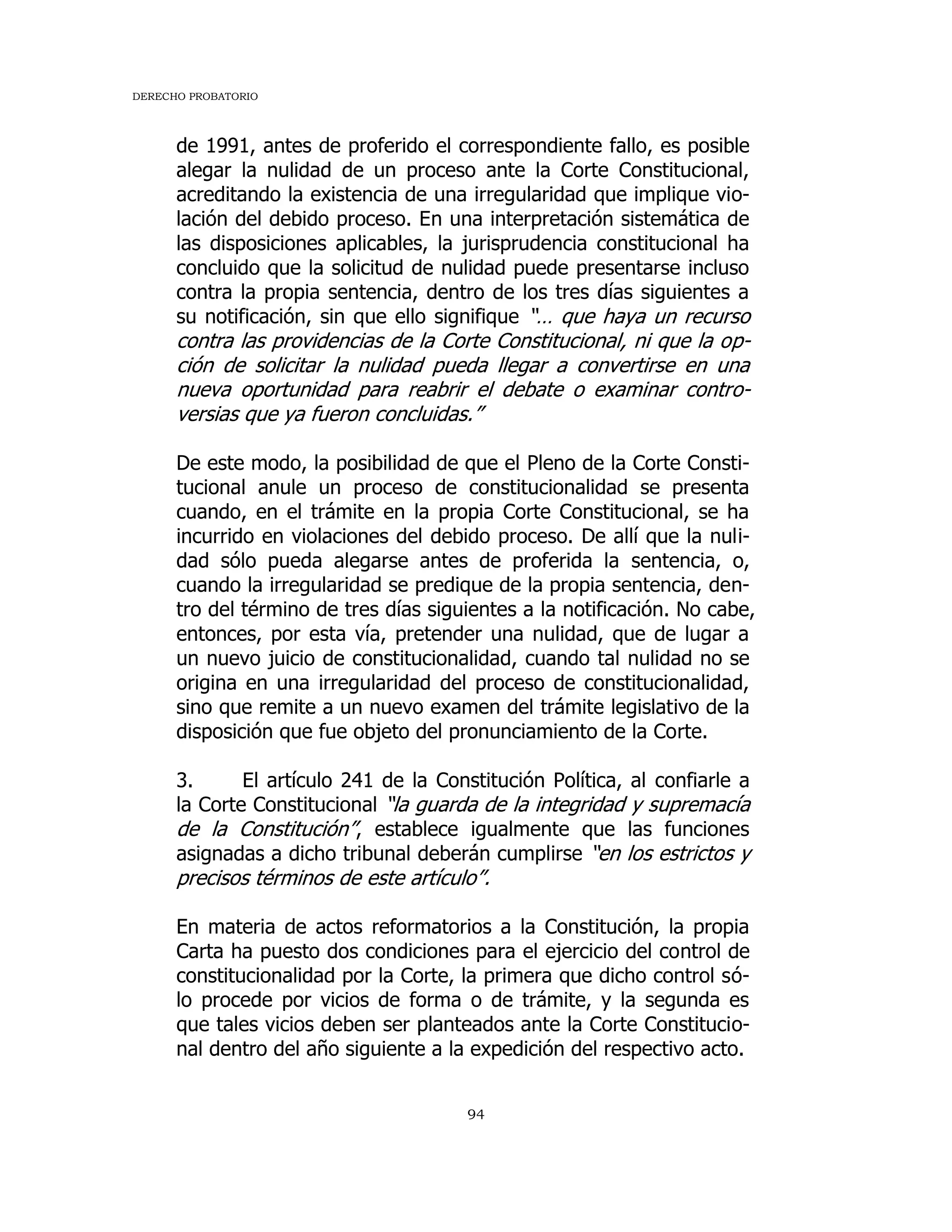 DERECHO PROBATORIO
94
de 1991, antes de proferido el correspondiente fallo, es posible
alegar la nulidad de un proceso ante la Corte Constitucional,
acreditando la existencia de una irregularidad que implique vio-
lación del debido proceso. En una interpretación sistemática de
las disposiciones aplicables, la jurisprudencia constitucional ha
concluido que la solicitud de nulidad puede presentarse incluso
contra la propia sentencia, dentro de los tres días siguientes a
su notificación, sin que ello signifique “… que haya un recurso
contra las providencias de la Corte Constitucional, ni que la op-
ción de solicitar la nulidad pueda llegar a convertirse en una
nueva oportunidad para reabrir el debate o examinar contro-
versias que ya fueron concluidas.”
De este modo, la posibilidad de que el Pleno de la Corte Consti-
tucional anule un proceso de constitucionalidad se presenta
cuando, en el trámite en la propia Corte Constitucional, se ha
incurrido en violaciones del debido proceso. De allí que la nuli-
dad sólo pueda alegarse antes de proferida la sentencia, o,
cuando la irregularidad se predique de la propia sentencia, den-
tro del término de tres días siguientes a la notificación. No cabe,
entonces, por esta vía, pretender una nulidad, que de lugar a
un nuevo juicio de constitucionalidad, cuando tal nulidad no se
origina en una irregularidad del proceso de constitucionalidad,
sino que remite a un nuevo examen del trámite legislativo de la
disposición que fue objeto del pronunciamiento de la Corte.
3. El artículo 241 de la Constitución Política, al confiarle a
la Corte Constitucional “la guarda de la integridad y supremacía
de la Constitución”, establece igualmente que las funciones
asignadas a dicho tribunal deberán cumplirse “en los estrictos y
precisos términos de este artículo”.
En materia de actos reformatorios a la Constitución, la propia
Carta ha puesto dos condiciones para el ejercicio del control de
constitucionalidad por la Corte, la primera que dicho control só-
lo procede por vicios de forma o de trámite, y la segunda es
que tales vicios deben ser planteados ante la Corte Constitucio-
nal dentro del año siguiente a la expedición del respectivo acto.
 
