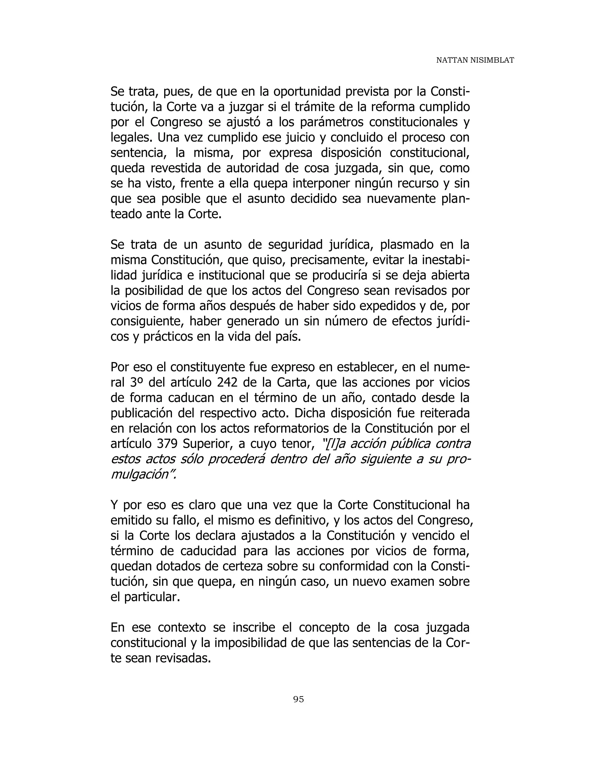 NATTAN NISIMBLAT
95
Se trata, pues, de que en la oportunidad prevista por la Consti-
tución, la Corte va a juzgar si el trámite de la reforma cumplido
por el Congreso se ajustó a los parámetros constitucionales y
legales. Una vez cumplido ese juicio y concluido el proceso con
sentencia, la misma, por expresa disposición constitucional,
queda revestida de autoridad de cosa juzgada, sin que, como
se ha visto, frente a ella quepa interponer ningún recurso y sin
que sea posible que el asunto decidido sea nuevamente plan-
teado ante la Corte.
Se trata de un asunto de seguridad jurídica, plasmado en la
misma Constitución, que quiso, precisamente, evitar la inestabi-
lidad jurídica e institucional que se produciría si se deja abierta
la posibilidad de que los actos del Congreso sean revisados por
vicios de forma años después de haber sido expedidos y de, por
consiguiente, haber generado un sin número de efectos jurídi-
cos y prácticos en la vida del país.
Por eso el constituyente fue expreso en establecer, en el nume-
ral 3º del artículo 242 de la Carta, que las acciones por vicios
de forma caducan en el término de un año, contado desde la
publicación del respectivo acto. Dicha disposición fue reiterada
en relación con los actos reformatorios de la Constitución por el
artículo 379 Superior, a cuyo tenor, “[l]a acción pública contra
estos actos sólo procederá dentro del año siguiente a su pro-
mulgación”.
Y por eso es claro que una vez que la Corte Constitucional ha
emitido su fallo, el mismo es definitivo, y los actos del Congreso,
si la Corte los declara ajustados a la Constitución y vencido el
término de caducidad para las acciones por vicios de forma,
quedan dotados de certeza sobre su conformidad con la Consti-
tución, sin que quepa, en ningún caso, un nuevo examen sobre
el particular.
En ese contexto se inscribe el concepto de la cosa juzgada
constitucional y la imposibilidad de que las sentencias de la Cor-
te sean revisadas.
 