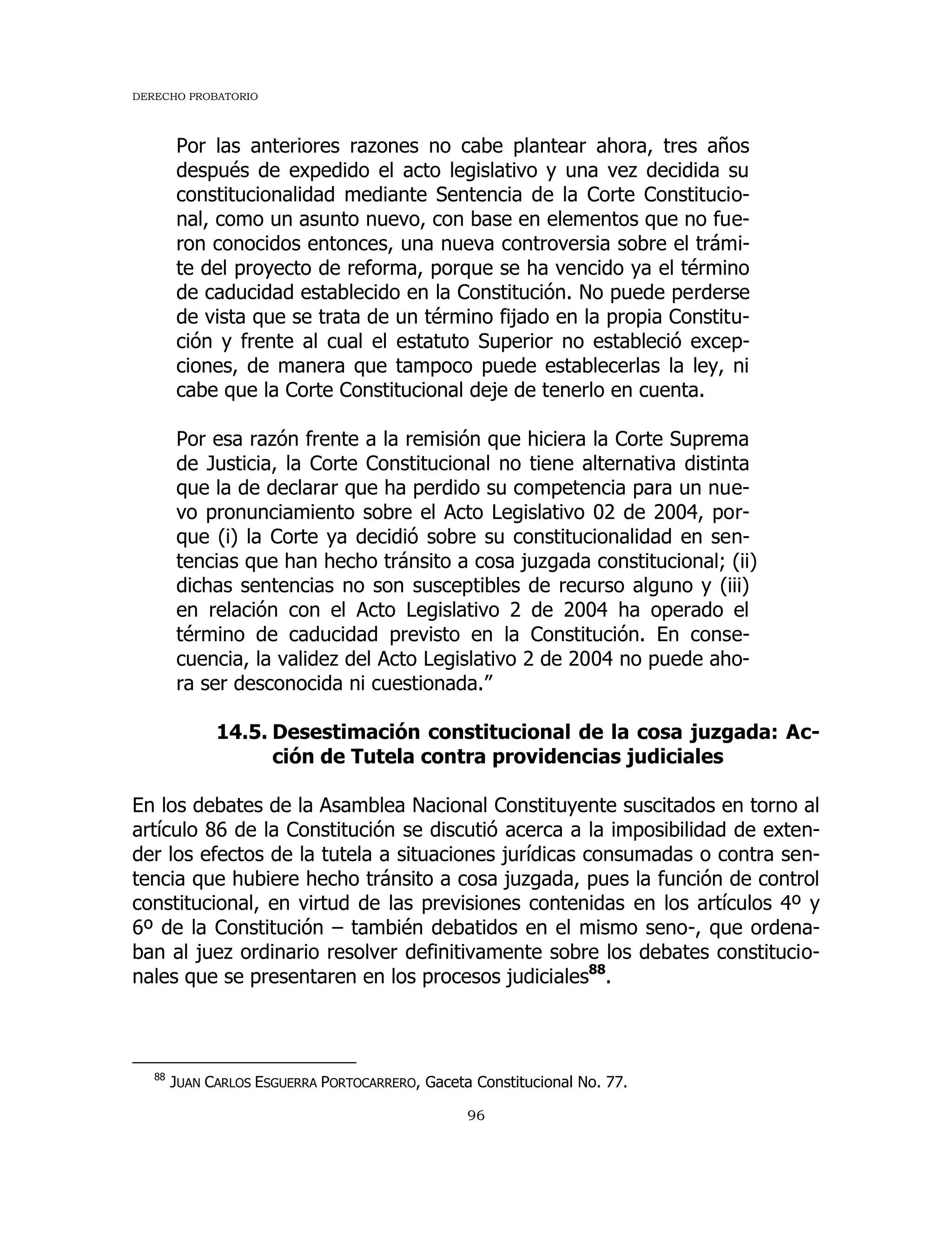 DERECHO PROBATORIO
96
Por las anteriores razones no cabe plantear ahora, tres años
después de expedido el acto legislativo y una vez decidida su
constitucionalidad mediante Sentencia de la Corte Constitucio-
nal, como un asunto nuevo, con base en elementos que no fue-
ron conocidos entonces, una nueva controversia sobre el trámi-
te del proyecto de reforma, porque se ha vencido ya el término
de caducidad establecido en la Constitución. No puede perderse
de vista que se trata de un término fijado en la propia Constitu-
ción y frente al cual el estatuto Superior no estableció excep-
ciones, de manera que tampoco puede establecerlas la ley, ni
cabe que la Corte Constitucional deje de tenerlo en cuenta.
Por esa razón frente a la remisión que hiciera la Corte Suprema
de Justicia, la Corte Constitucional no tiene alternativa distinta
que la de declarar que ha perdido su competencia para un nue-
vo pronunciamiento sobre el Acto Legislativo 02 de 2004, por-
que (i) la Corte ya decidió sobre su constitucionalidad en sen-
tencias que han hecho tránsito a cosa juzgada constitucional; (ii)
dichas sentencias no son susceptibles de recurso alguno y (iii)
en relación con el Acto Legislativo 2 de 2004 ha operado el
término de caducidad previsto en la Constitución. En conse-
cuencia, la validez del Acto Legislativo 2 de 2004 no puede aho-
ra ser desconocida ni cuestionada.”
14.5. Desestimación constitucional de la cosa juzgada: Ac-
ción de Tutela contra providencias judiciales
En los debates de la Asamblea Nacional Constituyente suscitados en torno al
artículo 86 de la Constitución se discutió acerca a la imposibilidad de exten-
der los efectos de la tutela a situaciones jurídicas consumadas o contra sen-
tencia que hubiere hecho tránsito a cosa juzgada, pues la función de control
constitucional, en virtud de las previsiones contenidas en los artículos 4º y
6º de la Constitución – también debatidos en el mismo seno-, que ordena-
ban al juez ordinario resolver definitivamente sobre los debates constitucio-
nales que se presentaren en los procesos judiciales88
.
88
JUAN CARLOS ESGUERRA PORTOCARRERO, Gaceta Constitucional No. 77.
 