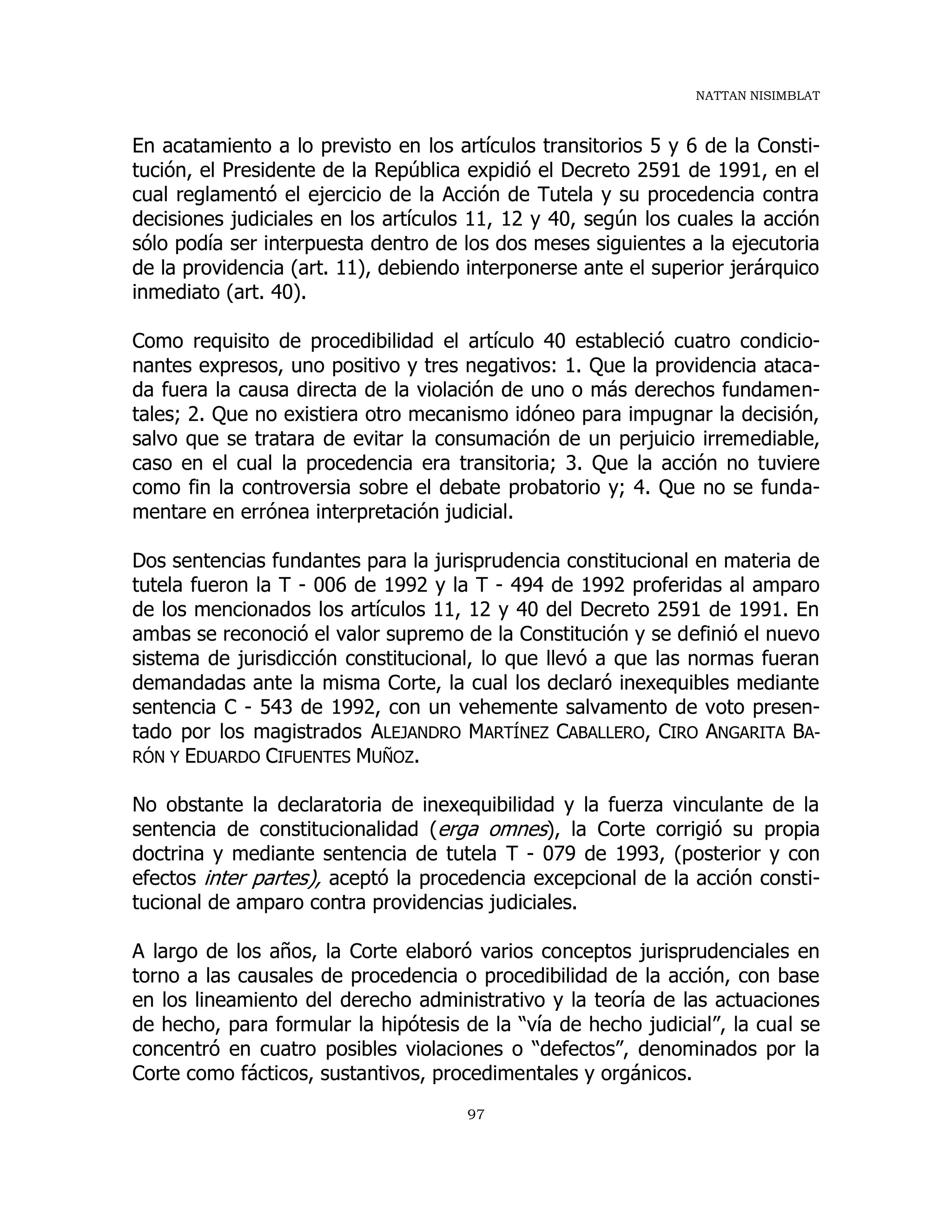 NATTAN NISIMBLAT
97
En acatamiento a lo previsto en los artículos transitorios 5 y 6 de la Consti-
tución, el Presidente de la República expidió el Decreto 2591 de 1991, en el
cual reglamentó el ejercicio de la Acción de Tutela y su procedencia contra
decisiones judiciales en los artículos 11, 12 y 40, según los cuales la acción
sólo podía ser interpuesta dentro de los dos meses siguientes a la ejecutoria
de la providencia (art. 11), debiendo interponerse ante el superior jerárquico
inmediato (art. 40).
Como requisito de procedibilidad el artículo 40 estableció cuatro condicio-
nantes expresos, uno positivo y tres negativos: 1. Que la providencia ataca-
da fuera la causa directa de la violación de uno o más derechos fundamen-
tales; 2. Que no existiera otro mecanismo idóneo para impugnar la decisión,
salvo que se tratara de evitar la consumación de un perjuicio irremediable,
caso en el cual la procedencia era transitoria; 3. Que la acción no tuviere
como fin la controversia sobre el debate probatorio y; 4. Que no se funda-
mentare en errónea interpretación judicial.
Dos sentencias fundantes para la jurisprudencia constitucional en materia de
tutela fueron la T - 006 de 1992 y la T - 494 de 1992 proferidas al amparo
de los mencionados los artículos 11, 12 y 40 del Decreto 2591 de 1991. En
ambas se reconoció el valor supremo de la Constitución y se definió el nuevo
sistema de jurisdicción constitucional, lo que llevó a que las normas fueran
demandadas ante la misma Corte, la cual los declaró inexequibles mediante
sentencia C - 543 de 1992, con un vehemente salvamento de voto presen-
tado por los magistrados ALEJANDRO MARTÍNEZ CABALLERO, CIRO ANGARITA BA-
RÓN Y EDUARDO CIFUENTES MUÑOZ.
No obstante la declaratoria de inexequibilidad y la fuerza vinculante de la
sentencia de constitucionalidad (erga omnes), la Corte corrigió su propia
doctrina y mediante sentencia de tutela T - 079 de 1993, (posterior y con
efectos inter partes), aceptó la procedencia excepcional de la acción consti-
tucional de amparo contra providencias judiciales.
A largo de los años, la Corte elaboró varios conceptos jurisprudenciales en
torno a las causales de procedencia o procedibilidad de la acción, con base
en los lineamiento del derecho administrativo y la teoría de las actuaciones
de hecho, para formular la hipótesis de la “vía de hecho judicial”, la cual se
concentró en cuatro posibles violaciones o “defectos”, denominados por la
Corte como fácticos, sustantivos, procedimentales y orgánicos.
 